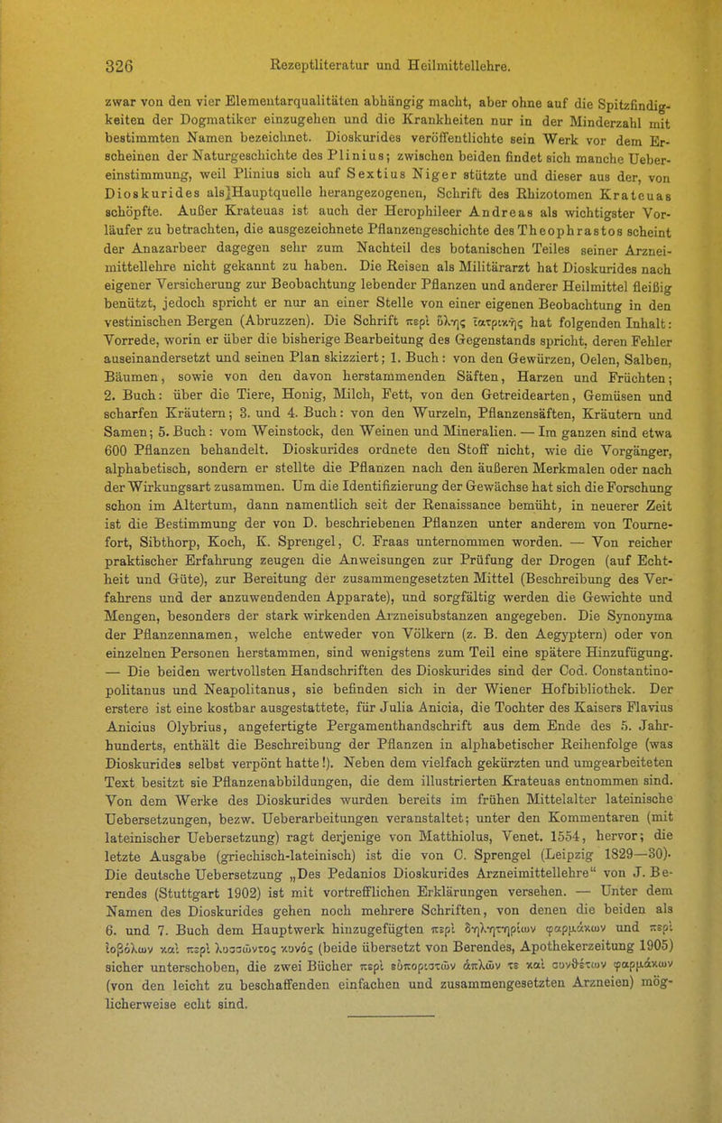 zwar von den vier Elemeutarqualitäten abhängig macht, aber ohne auf die Spitzfindig- keiten der Dogmatiker einzugehen und die Krankheiten nur in der Minderzahl mit bestimmten Namen bezeichnet. Dioskurides veröffentlichte sein Werk vor dem Er- scheinen der Naturgeschichte des Plinius; zwischen beiden findet sich manche Ueber- einstimmung, weil Plinius sich auf Sextius Niger stützte und dieser aus der, von Dioskurides alsjHauptquelle herangezogenen, Schrift des Rhizotomen Krateuas schöpfte. Außer Krateuas ist auch der Herophileer Andreas als wichtigster Vor- läufer zu betrachten, die ausgezeichnete Pflanzengeschichte des Theoph rastos scheint der Anazarbeer dagegen sehr zum Nachteil des botanischen Teiles seiner Arznei- mittellehre nicht gekannt zu haben. Die Reisen als Militärarzt hat Dioskurides nach eigener Versicherung zur Beobachtung lebender Pflanzen und anderer Heilmittel fleißig benützt, jedoch spricht er nur an einer Stelle von einer eigenen Beobachtung in den vestinischen Bergen (Abruzzen). Die Schrift icepl uXtji; catptv.vj? hat folgenden Inhalt: Vorrede, worin er über die bisherige Bearbeitung des Gegenstands spricht, deren Fehler auseinandersetzt und seinen Plan skizziert; 1. Buch: von den Gewürzen, Oelen, Salben, Bäumen, sowie von den davon herstammenden Säften, Harzen und Früchten; 2. Buch: über die Tiere, Honig, Älilch, Fett, von den Getreidearten, Gemüsen und scharfen Kräutern; 3. und 4. Buch: von den Wurzeln, Pflanzensäften, Kräutern und Samen; 5. Buch: vom Weinstock, den Weinen und Mineralien. — Im ganzen sind etwa 600 Pflanzen behandelt. Dioskurides ordnete den Stoff nicht, wie die Vorgänger, alphabetisch, sondern er stellte die Pflanzen nach den äußeren Merkmalen oder nach der Wirkungsart zusammen. Um die Identifizierung der Gewächse hat sich die Forschung schon im Altertum, dann namentlich seit der Renaissance bemüht, in neuerer Zeit ist die Bestimmung der von D. beschriebenen Pflanzen unter anderem von Toume- fort, Sibthorp, Koch, K. Sprengel, C. Fraas unternommen worden. — Von reicher praktischer Erfahrung zeugen die Anweisungen zur Prüfung der Drogen (auf Echt- heit und Güte), zur Bereitung der zusammengesetzten Mittel (Beschreibung des Ver- fahrens und der anzuwendenden Apparate), und sorgfältig werden die Gewichte und Mengen, besonders der stark wirkenden Arzneisubstanzen angegeben. Die Synonyma der Pflanzennamen, welche entweder von Völkern (z. B. den Aegyptern) oder von einzelnen Personen herstammen, sind wenigstens zum Teil eine spätere Hinzufügung. — Die beiden wertvollsten Handschriften des Dioskurides sind der Cod. Constantino- politanus und Neapolitanus, sie befinden sich in der Wiener Hofbibliothek. Der erstere ist eine kostbar ausgestattete, für Julia Anicia, die Tochter des Kaisers Flavius Anicius Olybrius, angefertigte Pergamenthandschrift aus dem Ende des 5. Jahr- hunderts, enthält die Beschreibung der Pflanzen in alphabetischer Reihenfolge (was Dioskurides selbst verpönt hatte !). Neben dem vielfach gekürzten und umgearbeiteten Text besitzt sie Pflanzenabbildungen, die dem illustrierten Krateuas entnommen sind. Von dem Werke des Dioskurides wurden bereits im frühen Mittelalter lateinische Uebersetzungen, bezw. Ueberarbeitungen veranstaltet; unter den Kommentaren (mit lateinischer Uebersetzung) ragt derjenige von Matthiolus, Venet. 1554, hervor; die letzte Ausgabe (griechisch-lateinisch) ist die von C. Sprengel (Leipzig 1829—30). Die deutsche Uebersetzung „Des Pedanios Dioskurides Arzneimittellehre von J. Be- rendes (Stuttgart 1902) ist mit vortrefflichen Erklärungen versehen. — Unter dem Namen des Dioskurides gehen noch mehrere Schriften, von denen die beiden als 6. und 7. Buch dem Hauptwerk hinzugefügten izspi 8v]>.7]Tiripttov (papficixtuv und :tspi loßöXwv y.al nspl Xuoaüivtos xüvoe (beide übersetzt von Berendes, Apothekerzeitung 1905) sicher unterschoben, die zwei Bücher nepl sönoptattüv &n\ü>v zs v.a.i guv&etwv tpapfidxtuv (von den leicht zu beschaffenden einfachen und zusammengesetzten Arzneien) mög- licherweise echt sind.