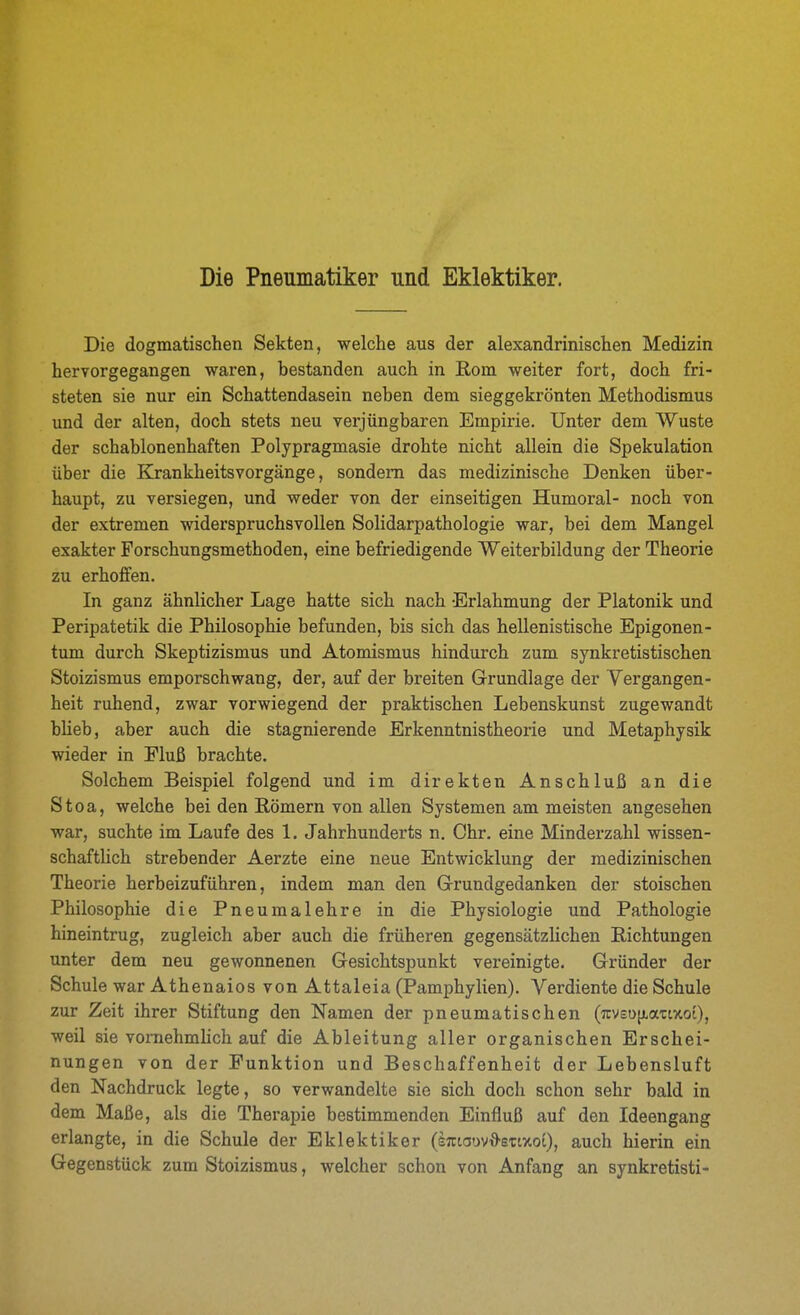 Die Pneumatiker und Eklektiker. Die dogmatischen Sekten, welche aus der alexandrinischen Medizin hervorgegangen waren, bestanden auch in Rom weiter fort, doch fri- steten sie nur ein Schattendasein neben dem sieggekrönten Methodismus und der alten, doch stets neu verjüngbaren Empirie. Unter dem Wüste der schablonenhaften Polypragmasie drohte nicht allein die Spekulation über die Krankheitsvorgänge, sondern das medizinische Denken über- haupt, zu versiegen, und weder von der einseitigen Humoral- noch von der extremen widerspruchsvollen Solidarpathologie war, bei dem Mangel exakter Forschungsmethoden, eine befriedigende Weiterbildung der Theorie zu erhoffen. In ganz ähnlicher Lage hatte sich nach Erlahmung der Platonik und Peripatetik die Philosophie befunden, bis sich das hellenistische Epigonen- tum durch Skeptizismus und Atomismus hindurch zum synkretistischen Stoizismus emporschwang, der, auf der breiten Grundlage der Vergangen- heit ruhend, zwar vorwiegend der praktischen Lebenskunst zugewandt bheb, aber auch die stagnierende Erkenntnistheorie und Metaphysik wieder in Eluß brachte. Solchem Beispiel folgend und im direkten Anschluß an die Stoa, welche bei den Römern von allen Systemen am meisten angesehen war, suchte im Laufe des 1. Jahrhunderts n. Chr. eine Minderzahl wissen- schaftlich strebender Aerzte eine neue Entwicklung der medizinischen Theorie herbeizuführen, indem man den G-rundgedanken der stoischen Philosophie die Pneumalehre in die Physiologie und Pathologie hineintrug, zugleich aber auch die früheren gegensätzlichen Richtungen unter dem neu gewonnenen Gesichtspunkt vereinigte. Gründer der Schule war AthenaiosvonAttaleia (Pamphylien). Verdiente die Schule zur Zeit ihrer Stiftung den Namen der pneumatischen (7rvEO[j.attxoi), weil sie vomehmhch auf die Ableitung aller organischen Erschei- nungen von der Funktion und Beschaffenheit der Lebensluft den Nachdruck legte, so verwandelte sie sich doch schon sehr bald in dem Maße, als die Therapie bestimmenden Einfluß auf den Ideengang erlangte, in die Schule der Eklektiker (kmamd-ezmoi), auch hierin ein Gegenstück zum Stoizismus, welcher schon von Anfang an synkretisti-