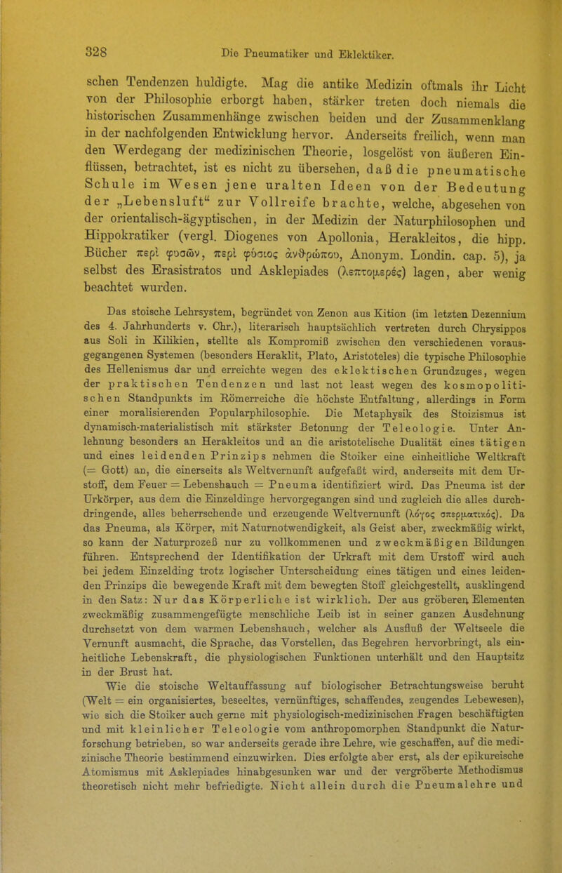sehen Tendenzen huldigte. Mag die antike Medizin oftmals ihr Licht von der Philosophie erborgt haben, stärker treten doch niemals die historischen Zusammenhänge zwischen beiden und der Zusammenklang in der nachfolgenden Entwicklung hervor. Anderseits freilich, wenn man den Werdegang der medizinischen Theorie, losgelöst von äußeren Ein- flüssen, betrachtet, ist es nicht zu übersehen, daß die pneumatische Schule im Wesen jene uralten Ideen von der Bedeutung der „Lebensluft zur Vollreife brachte, welche, abgesehen von der orientalisch-ägyptischen, in der Medizin der Naturphilosophen und Hippokratiker (vergl. Diogenes von Apollonia, Herakleitos, die hipp, Bücher Tuepl (puawv, ;repi ^öaiog avO-ptoTrou, Anonym. Londin. cap. 5), ja selbst des Erasistratos und Asklepiades (Xetctoijlepec) lagen, aber wenig beachtet wurden. Das stoische Lehrsystem, begründet von Zenon aus Kition (im letzten Dezennium des 4. Jahrhunderts v. Chr.), literarisch hauptsächlich vertreten durch Chrysippos aus Soli in Ealikien, stellte als Kompromiß zwischen den verschiedenen voraus- gegangenen Systemen (besonders Heraklit, Plato, Aristoteles) die typische Philosophie des Hellenismus dar und erreichte wegen des eklektischen Grundzuges, wegen der praktischen Tendenzen und last not least wegen des kosmopoliti- schen Standpunkts im Römerreiche die höchste Entfaltung, allerdings in Form einer moralisierenden Popularphilosophie. Die Metaphysik des Stoizismus ist dynamisch-materialistisch mit stärkster Betonung der Teleologie. Unter An- lehnung besonders an Herakleitos und an die aristotelische Dualität eines tätigen imd eines leidenden Prinzips nehmen die Stoiker eine einheitliche Weltkraft (= Gott) an, die einerseits als Weltvernunft aufgefaßt wird, anderseits mit dem Ur- stofF, dem Feuer = Lebenshauch = Pneuma identifiziert wird. Das Pneuma ist der Urkörper, aus dem die Einzeldinge hervorgegangen sind und zugleich die alles durch- dringende, alles beherrschende und erzeugende Weltvemunft (Xo-fo? o:tep|j.aTix6i;). Da das Pneuma, als Körper, mit Naturnotwendigkeit, als Geist aber, zweckmäßig wirkt, so kann der Naturprozeß nur zu vollkommenen und zweckmäßigen Bildungen führen. Entsprechend der Identifikation der Urkraft mit dem Urstoff wird auch bei jedem Einzelding trotz logischer Unterscheidung eines tätigen und eines leiden- den Prinzips die bewegende Kraft mit dem bewegten Stoff gleichgestellt, ausklingend in den Satz: Nur das Körperliche ist wirklich. Der aus gröberer; Elementen zweckmäßig zusammengefügte menschliche Leib ist in seiner ganzen Ausdehnung durchsetzt von dem warmen Lebenshauch, welcher als Ausfluß der Weltseele die Vernunft ausmacht, die Sprache, das Vorstellen, das Begehren hervorbringt, als ein- heitliche Lebenskraft, die physiologischen Funktionen unterhält und den Hauptaitz in der Brust hat. Wie die stoische Weltauffassung auf biologischer Betrachtungsweise beruht (Welt = ein organisiertes, beseeltes, vernünftiges, schaffendes, zeugendes Lebewesen), wie sich die Stoiker auch gerne mit physiologisch-medizinischen Fragen beschäftigten und mit kleinlicher Teleologie vom anthropomorphen Standpunkt die Natur- forschung betrieben, so war anderseits gerade ihre Lehre, wie geschaflen, auf die medi- zinische Theorie bestimmend einzuwirken. Dies erfolgte aber erst, als der epikureische Atomismus mit Asklepiades hinabgesunken war und der vergröberte Methodismus theoretisch nicht mehr befriedigte. Nicht allein durch die Pneumalehre und