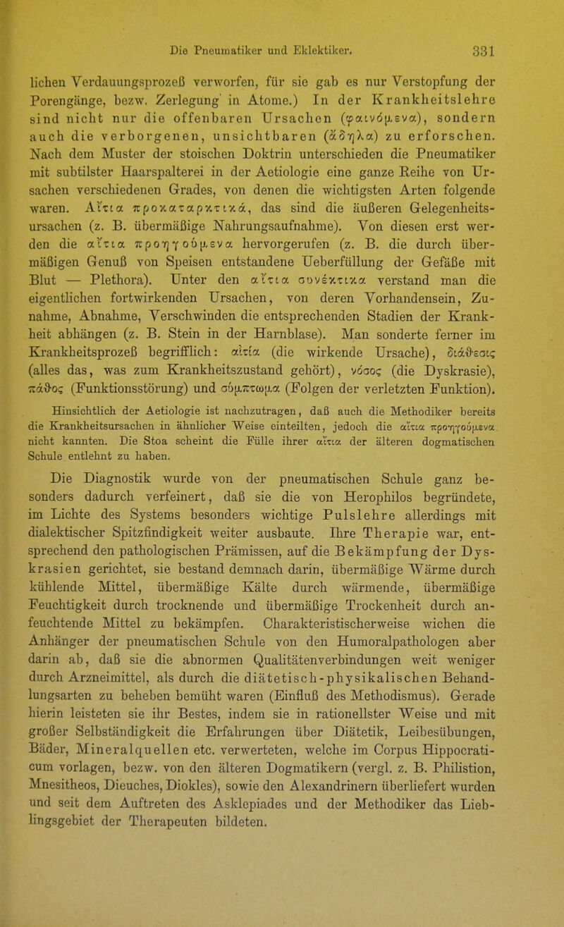 liehen Verdauungsprozeß verworfen, für sie gab es nur Verstopfung der Porengänge, bezw. Zerlegung' in Atome.) In der Krankheitslehre sind nicht nur die offenbaren Ursachen ((patvö[ieva), sondern auch die verborgenen, unsichtbaren (ÄSvjXa) zu erforschen. Nach dem Muster der stoischen Doktrin unterschieden die Pneumatiker mit subtilster Haarspalterei in der Aetiologie eine ganze Reihe von Ur- sachen verschiedenen Grades, von denen die wichtigsten Arten folgende waren. AXzia TrpoxaTapxTtxa, das sind die äußeren Gelegenheits- ursachen (z. B. übermäßige Nahrungsaufnahme). Von diesen erst wer- den die alz La. Trpoirj'if ou[j.eva hervorgerufen (z. B. die durch über- mäßigen Genuß von Speisen entstandene Ueberfüllung der Gefäße mit Blut — Plethora). Unter den al'tta oovexttxa verstand man die eigentlichen fortwirkenden Ursachen, von deren Vorhandensein, Zu- nahme, Abnahme, Verschwinden die entsprechenden Stadien der Krank- heit abhängen (z. B. Stein in der Harnblase). Man sonderte ferner im Krankheitsprozeß begrifflich: akia (die wirkende Ursache), Sid^sac? (alles das, was zum Krankheitszustand gehört), vöooc (die Dyskrasie), iz&d-OQ (Funktionsstörung) und ob^nzdi^a (Folgen der verletzten Funktion). Hinsichtlich der Aetiologie ist nachzutragen, daß auch die Methodiker bereits die Krankheitsursachen in ähnlicher Weise einteilten, jedoch die at'nia upoi]You(j.eva. nicht kannten. Die Stoa scheint die Fülle ihrer attta der älteren dogmatischen Schule entlehnt zu haben. Die Diagnostik wurde von der pneumatischen Schule ganz be- sonders dadurch verfeinert, daß sie die von Herophilos begründete, im Lichte des Systems besonders wichtige Pulslehre allerdings mit dialektischer Spitzfindigkeit weiter ausbaute. Ihre Therapie war, ent- sprechend den pathologischen Pi-ämissen, auf die Bekämpfung der Dys- krasien gerichtet, sie bestand demnach darin, übermäßige Wärme durch kühlende Mittel, übermäßige Kälte durch wärmende, übermäßige Feuchtigkeit durch trocknende und übermäßige Trockenheit durch an- feuchtende Mittel zu bekämpfen. Charakteristischerweise wichen die Anhänger der pneumatischen Schule von den Humoralpathologen aber darin ab, daß sie die abnormen Qualitätenverbindungen weit weniger durch Arzneimittel, als durch die diätetisch-physikalischen Behand- lungsarten zu beheben bemüht waren (Einfluß des Methodismus). Gerade hierin leisteten sie ihr Bestes, indem sie in rationellster Weise und mit großer Selbständigkeit die Erfahrungen über Diätetik, Leibesübungen, Bäder, Mineralquellen etc. verwerteten, welche im Corpus Hippocrati- cum vorlagen, bezw. von den älteren Dogmatikern (vergl. z. B. Phiüstion, Mnesitheos, Dieuches, Diokles), sowie den Alexandrinern überliefert wurden und seit dem Auftreten des Asklepiades und der Methodiker das Lieb- lingsgebiet der Therapeuten bildeten.