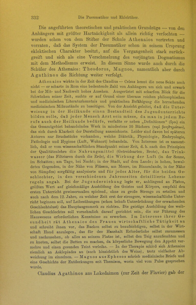 Die angeführten theoretischen und praktischen Grundzüge — von den Anhängern mit größter Hartnäckigkeit als allein richtig verfochten — wurden schon von dem Stifter der Schule Athenaios vertreten und verraten, daß das System der Pneumatiker schon in seinem Ursprung eklektischen Charakter besitzt, auf die Vergangenheit stark zurück- greift und sich als eine Verschmelzung des verjüngten Dogmatismus mit dem Methodismus erweist. In diesem Sinne wurde auch durch die Schüler des Athenaios: Theodoros, Magnos, namentlich aber durch Agathinos die Richtung weiter verfolgt. Athenaios wirkte in der Zeit des Claudius — Celsus kennt die neue Sekte noch nicht — er scharte in Rom eine bedeutende Zahl von Anhängern um sich und erwarb bei der Mit- und Nachwelt hohes Ansehen. Ausgerüstet mit scharfem Blick für die Schwächen seiner Zeit, suchte er auf Grund einer überaus reichen philosophischen und medizinischen Literaturkenntnis und praktischen Befähigung die herrschenden medizinischen Mißzustände zu beseitigen. Von der Ansicht geleitet, daß die Unter- weisung in der Heilkunde einen Bestandteil des Jugendunterrichts bilden solle, daß jeder Mensch Arzt sein müsse, da man in jedem Be- rufe auch der Heilkunde bedürfe, verfaßte er neben „Definitionen (opoi) ein das Gesamtgebiet behandelndes Werk in mindestens 30 Büchern (jtepl ßo-rj&Y)fi.äTU)v), das sich durch Klarheit der Darstellung auszeichnete. Leider sind davon bei späteren Autoren nur Bruchstücke vorhanden, welche Diätetik, Physiologie, Embryologie, Pathologie und Hygiene {Luft, Wohnort) behandeln. Von Literesse ist es nament- lich, daß er vom wissenschaftlichen Standpunkt seiner Zeit, d. h. nach den Prinzipien der Qualitätenlehre die Nahrungsmittel (Getreidearten, Brote), das Trink- wasser (das Filtrieren durch die Erde), die Wirkung der Luft (in der Sonne, im Schatten; am Tage, bei Nacht; in der Stadt, auf dem Lande; in hohen, bewal- deten Gegenden, in der Nähe von Flüssen, am Meere, im Binnenlande, in der Nähe von Sümpfen) sorgfältig analysierte und für jedes Alter, für die beiden Ge- schlechter, in ■ den verschiedenen Jahreszeiten detaillierte Lebens- regeln angab. Bei der Jugenderziehung legte er, anklingend an Piaton, größten Wert auf gleichmäßige Ausbildung des Geistes und Körpers, empfahl den ersten Unterricht gewissermaßen spielend, ohne zu große Strenge zu erteilen und auch nach dem 12. Jahre, zu welcher Zeit erst der strengere, wissenschaftliche Unter- richt beginnen soll, auf Leibesübungen (schon behufs Unterdrückung der erwachenden Geschlechtslust) das Hauptaugenmerk zu richten. Die geistige Ausbildung des weib- lichen Geschlechtes soll vornehmlich darauf gerichtet sein, die zur Führung des Hauswesens erforderlichen Kenntnisse zu erwerben. Im Interesse ihrer Ge- sundheit rät Athenaios den Frauen wirtschaftliche Tätigkeit an und schreibt ihnen vor, das Backen selbst zu beaufsichtigen, selbst in der Wirt- schaft Hand anzulegen, das für den Haushalt Erforderliche selbst zuzumessen und nachzusehen, ob alles an seinem Platze ist, selbst den Teig anzufeuchten und zu kneten, selbst die Betten zu machen, da körperliche Bewegung den Appetit ver- mehre und einen gesunden Teint verleihe. — In der Therapie schloß sich Athenaios ziemlich an Asklepiades an (auch hinsichtlich des Weins), trotz vielfacher Ab- weichung im einzelnen. —Magnos ausEphesos schrieb medizinische Briefe und eine Geschichte der Entdeckungen seit Themison, worin viel vom Pulse gesprochen wurde. Claudius Agathinos aus Lakedaimon (zur Zeit der Flavier) gab der