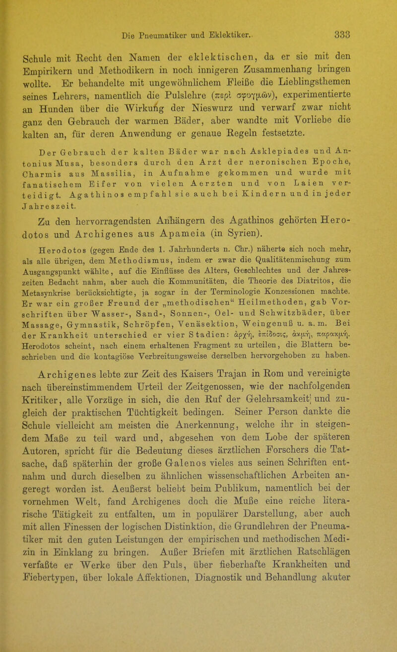 Schule mit Recht den Namen der eklektischen, da er sie mit den Empirikern und Methodikern in noch innigeren Zusammenhang bringen wollte. Er behandelte mit ungewöhnlichem Fleiße die Lieblingsthemen seines Lehrers, namentlich die Pulslehre (:rEpl o^oyiiäv), experimentierte an Hunden über die Wirkung der Nieswurz und verwarf zwar nicht ganz den Gebrauch der warmen Bäder, aber wandte mit Vorliebe die kalten an, für deren Anwendung er genaue Regeln festsetzte. Der Gebraucli der kalten Bäder war nach Asklepiadea und An- tonius Musa, besonders durch den Arzt der neronischen Epoche, Charmis aus Massilia, in Aufnahme gekommen und wurde mit fanatischem Eifer von vielen Aerzten und von Laien ver- teidigt. Agathinos empfahl sie auch bei Kindern und injeder Jahreszeit. Zu den hervorragendsten Anhängern des Agathinos gehörten Hero- dotos und Archigenes aus Apameia (in Syrien). Herodotos (gegen Ende des 1. Jahi-hunderts n. Chr.) näherte sich noch mehr, als alle übrigen, dem Methodismus, indem er zwar die Qualitätenmischung zum Ausgangspunkt wählte, auf die Einflüsse des Alters, Greschlechtes und der Jahres- zeiten Bedacht nahm, aber auch die Kommunitäten, die Theorie des Diatritos, die Metasynkrise berücksichtigte, ja sogar in der Terminologie Konzessionen machte. Er war ein großer Freund der „methodischen Heilmethoden, gab Vor- schriften über Wasser-, Sand-, Sonnen-, Oel- und Schwitzbäder, über Massage, Gymnastik, Schröpfen, Venäsektion, Weingenuß u. a. m. Bei der Krankheit unterschied er vier Stadien: ap^-fi, eretSoai?, axfi-}], «Kpay.|j.-fj. Herodotos scheint, nach einem erhaltenen Fragment zu urteilen, die Blattern be- schrieben und die kontagiöse Verbreitungsweise derselben hervorgehoben zu haben. Archigenes lebte zur Zeit des Kaisers Trajan in Rom und vereinigte nach übereinstimmendem Urteil der Zeitgenossen, wie der nachfolgenden Kritiker, alle Vorzüge in sich, die den Ruf der Gelehrsamkeit; und zu- gleich der praktischen Tüchtigkeit bedingen. Seiner Person dankte die Schule vielleicht am meisten die Anerkennung, welche ihr in steigen- dem Maße zu teil ward und, abgesehen von dem Lobe der späteren Autoren, spricht für die Bedeutung dieses ärzthchen Forschers die Tat- sache, daß späterhin der große Galenos vieles aus seinen Schriften ent- nahm und durch dieselben zu ähnlichen wissenschaftlichen Arbeiten an- geregt worden ist. Aeußerst beliebt beim Publikum, namentlich bei der vornehmen Welt, fand Archigenes doch die Muße eine reiche litera- rische Tätigkeit zu entfalten, um in populärer Darstellung, aber auch mit allen Finessen der logischen Distinktion, die Grundlehren der Pneuma- tiker mit den guten Leistungen der empirischen und methodischen Medi- zin in Einklang zu bringen. Außer Briefen mit ärztlichen Ratschlägen verfaßte er Werke über den Puls, über fieberhafte Krankheiten und Fiebertypen, über lokale Alfektionen, Diagnostik und Behandlung akuter