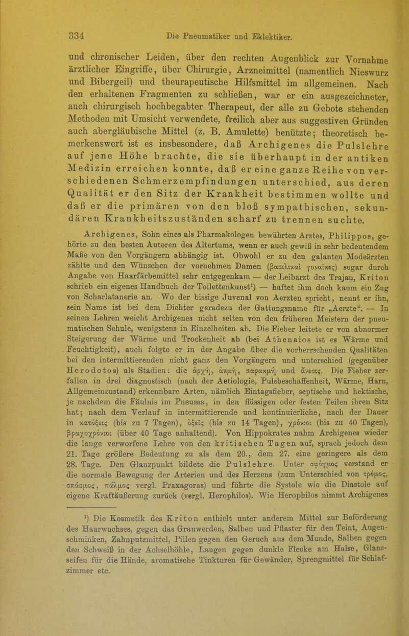 und chronischer Leiden, über den rechten Augenblick zur Vornahme ärztlicher Eingriffe, über Chirurgie, Arzneimittel (namentlich Nieswurz und Bibergeil) und theurapeutische Hilfsmittel im allgemeinen. Nach den erhaltenen Fragmenten zu schließen, war er ein ausgezeichneter auch chirurgisch hochbegabter Therapeut, der alle zu Gebote stehenden Methoden mit Umsicht verwendete, freilich aber aus suggestiven Gründen auch abergläubische Mittel (z. B. Amulette) benützte-, theoretisch be- merkenswert ist es insbesondere, daß Archigenes die Pulslehre auf jene Höhe brachte, die sie überhaupt in der antiken Medizin erreichen konnte, daß er eine ganze Reihe von ver- schiedenen Schmerzempfindungen unterschied, aus deren Qualität er den Sitz der Krankheit bestimmen wollte und daß er die primären von den bloß sympathischen, sekun- dären Krankheitszuständen scharf zu trennen suchte. Archigenes, Sohn eines als Pharmakologen bewährten Arztes, Philippos, ge- hörte zu den besten Autoren des Altertums, wenn er auch gewiß in sehr bedeutendem Maße von den Vorgängern abhängig ist. Obwohl er zu den galanten Modeärzten zählte und den Wünschen der vornehmen Damen (ßaoiXixal ■pvalv.tq) sogar durch Angabe von Haarfärbemittel sehr entgegenkam — der Leibarzt des Trajan, Kriton schrieb ein eigenes Handbuch der Toilettenkunst') — haftet ihm doch kaum ein Zug von Scharlatanerie an. Wo der bissige Juvenal von Aerzten spricht, nennt er ihn, sein Name ist bei dem Dichter geradezu der Gattungsname für „Aerzte. — In seinen Lehren weicht Archigenes nicht selten von den früheren Meistern der pneu- matischen Schule, wenigstens in Einzelheiten ab. Die Fieber leitete er von abnormer Steigerung der Wärme und Trockenheit ab (bei Athenaios ist es Wärme und Feuchtigkeit), auch folgte er in der Angabe über die vorherrschenden Qualitäten bei den intermittierenden nicht ganz den Vorgängern und unterschied (gegenüber Herodotos) als Stadien: die «px*]) äx(j,-f], itapaxfx-f) und aveat?. Die Fieber zer- fallen in drei diagnostisch (nach der Aetiologie, Pulsbeschaffenheit, Wärme, Harn, Allgemeinzustand) erkennbare Arten, nämlich Eintagsfieber, septische und hektische, je nachdem die Fäulnis im Pneuma, in den flüssigen oder festen Teilen ihren Sitz hat; nach dem Verlauf in intermittierende und kontinuierliche, nach der Dauer in xatölst? (bis zu 7 Tagen), h^elq (bis zu 14 Tagen), ipönoi (bis zu 40 Tagen), ßpttX<^XP°^^°^ (über 40 Tage anhaltend). Von Hippokrates nahm Archigenes wieder die lange verworfene Lehre von den kritischen Tagen auf, sprach jedoch dem 21. Tage größere Bedeutung zu als dem 20., dem 27. eine geringere als dem 28. Tage. Den Glanzpunkt bildete die Pulslehre. Unter otpufjAo? verstand er die normale Bewegung der Arterien und des Herzens (zum Unterschied von tpofio;, ojtaofJLoc, iiaX|jLos vergl. Praxagoras) und führte die Systole wie die Diastole auf eigene Kraftäußerung zurück (vergl, Herophilos). Wie Heropbilos nimmt Archigenes ') Die Kosmetik des Kriton enthielt unter anderem Mittel zur Beförderung des Haarwuchses, gegen das Grauwerden, Salben und Pflaster für den Teint, Augen- schminken, Zahnputzmittel, Pillen gegen den Geruch aus dem Munde, Salben gegen den Schweiß in der Achselhöhle, Laugen gegen dunkle Flecke am Halse, Glanz- seifen für die Hände, aromatische Tinkturen für Gewänder, Sprengmittel für Schlaf- zimmer etc.