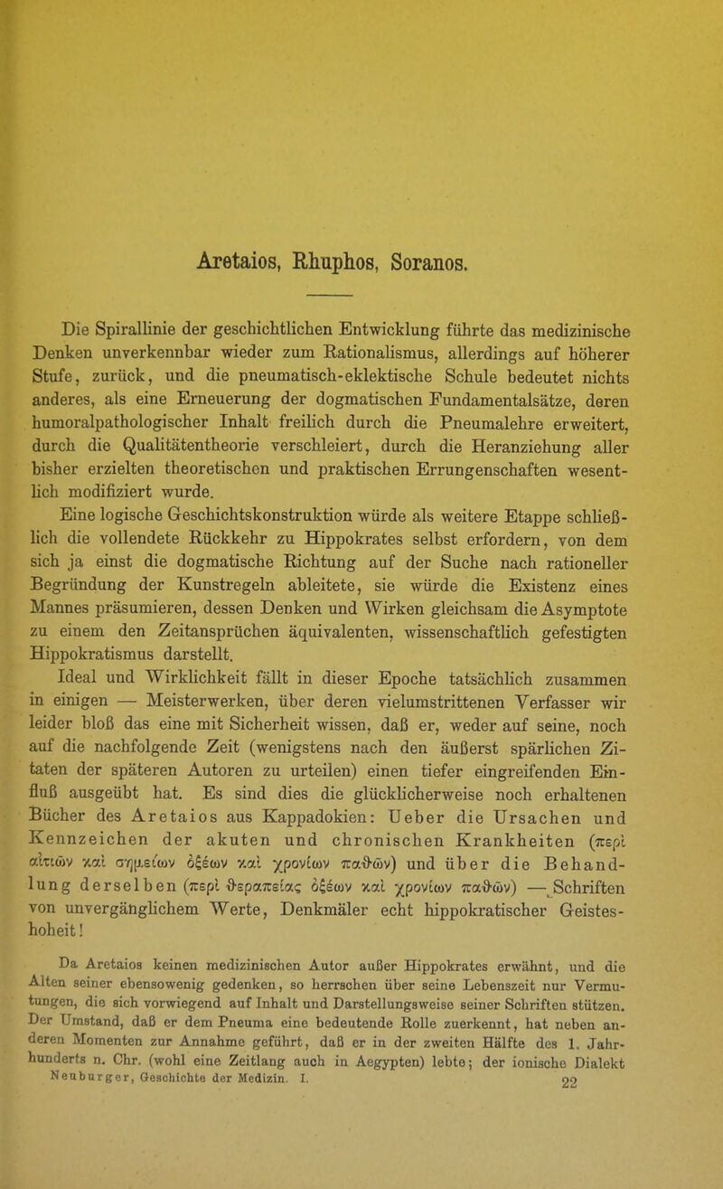 Aretaios, Rhuphos, Soranos. Die Spirallinie der geschichtlichen Entwicklung führte das medizinische Denken unverkennbar wieder zum Rationalismus, allerdings auf höherer Stufe, zurück, und die pneumatisch-eklektische Schule bedeutet nichts anderes, als eine Erneuerung der dogmatischen Fundamentalsätze, deren humoralpathologischer Inhalt freilich durch die Pneumalehre erweitert, durch die Qualitätentheorie verschleiert, durch die Heranziehung aller bisher erzielten theoretischen und praktischen Errungenschaften wesent- lich modifiziert wurde. Eine logische Geschichtskonstruktion würde als weitere Etappe schließ- lich die vollendete Rückkehr zu Hippokrates selbst erfordern, von dem sich ja einst die dogmatische Richtung auf der Suche nach rationeller Begründung der Kunstregeln ableitete, sie würde die Existenz eines Mannes präsumieren, dessen Denken und Wirken gleichsam die Asymptote zu einem den Zeitansprüchen äquivalenten, wissenschaftlich gefestigten Hippokratismus darstellt. Ideal und Wirklichkeit fällt in dieser Epoche tatsächlich zusammen in einigen — Meisterwerken, über deren vielumstrittenen Verfasser wir leider bloß das eine mit Sicherheit wissen, daß er, weder auf seine, noch auf die nachfolgende Zeit (wenigstens nach den äußerst spärlichen Zi- taten der späteren Autoren zu urteilen) einen tiefer eingreifenden Ein- fluß ausgeübt hat. Es sind dies die glücklicherweise noch erhaltenen Bücher des Aretaios aus Kappadokien: Ueber die Ursachen und Kennzeichen der akuten und chronischen Krankheiten (Tuepl cfXzim %al a'r][j,eL(öv o^etov %al xpov'mv Tza^m) und über die Behand- lung derselben (Tcspl ■9'epa7csia? 6iem %al ipov'im Tua^cöv) —Schriften von unvergänglichem Werte, Denkmäler echt hippokratischer Geistes- hoheit ! Da Aretaios keinen medizinischen Autor außer Hippokrates erwähnt, und die Alten seiner ebensowenig gedenken, so herrschen über seine Lebenszeit nur Vermu- tungen, die sich vorwiegend auf Inhalt und Darstellungsweise seiner Schriften stützen. Der Umstand, daß er dem Pneuma eine bedeutende Rolle zuerkennt, hat neben an- deren Momenten zur Annahme geführt, daß er in der zweiten Hälfte des 1. Jahr- hunderts n. Chr. (wohl eine Zeitlang auch in Aegypten) lebte; der ionische Dialekt Nenburger, Geschichte der Medizin. I. oo