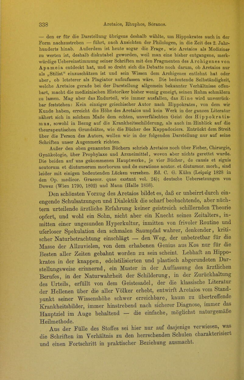 — den er für die Darstellung übrigens deshalb wählte, um Hippokrates auch in der Form nachzustreben — führt, nach Ansichten der Philologen, in die Zeit des 2. Jahr- hunderts hinab. Außerdem ist heute sogar die Frage, wie Aretaios als Mediziner zu werten ist, deshalb diskutabel geworden, weil man eine bisher entgangene, merk- würdige Uebereinstimmung seiner Schriften mit den Fragmenten des Archigen es von Apameia entdeckt hat, und so dreht sich die Debatte noch darum, ob Aretaios nur als „Stilist einzuschätzen ist und sein Wissen dem Archigenes entlehnt hat oder aber, ob letzterer als Plagiator aufzufassen wäre. Die bedeutende Selbständigkeit, welche Aretaios gerade bei der Darstellung allgemein bekannter Verhältnisse offen- bart, macht die medizinischen Historiker bisher wenig geneigt, seinen Ruhm schmälern zu lassen. Mag aber das Endurteil, wie immer ausfallen, das Eine wird unverrück- bar feststehen: Kein einziger griechischer Autor nach Hippokrates, von dem wir Kunde haben, erreicht die Höhe des Aretaios und kein Werk in der ganzen Literatur nähert sich in solchem Maße dem echten, unverfälschten Geist des Hippokratis- mus, sowohl in Bezug auf die Krankheitsschilderung, als auch im Hinblick auf die theurapeutischen Grundsätze, wie die Bücher des Kappadoziers. Entrückt dem Streit über die Person des Autors, wollen wir in der folgenden Darstellung nur auf seine Schriften unser Augenmerk richten. Außer den oben genannten Büchern schrieb Aretaios noch über Fieber, Chirurgie, Gynäkologie, über Prophylaxe und Arzneimittel, wovon aber nichts gerettet wurde. Die beiden auf uns gekommenen Hauptwerke, je vier Bücher, de causis et signis acutorum et diutumorum morborura und de curatione acutor. et diutumor. morb., sind leider mit einigen bedeutenden Lücken versehen. Ed. C. G. Kühn (Leipzig 1828 in den Op. medicor. Graecor. quae exstant vol. 24); deutsche üebersetzungen von Dewez (Wien 1790, 1802) und Mann (Halle 1858). Den schönsten Vorzug des Aretaios bildet es, daß er unbeirrt durch ein- engende Schulsatzungen und Dialektik die scharf beobachtende, aber nüch- tern urteilende ärztliche Erfahrung keiner geistreich schillernden Theorie opfert, und wohl ein Sohn, nicht aber ein Knecht seines Zeitalters, in- mitten einer ungesunden Hyperkultur, inmitten von frivoler Routine und uferloser Spekulation den schmalen Saumpfad wahrer, denkender, kriti- scher Naturbetrachtung einschlägt — den Weg, der unbetretbar für die Masse der Allzuvielen, von dem erhabenen G-enius aus Kos nur für die Besten aller Zeiten gebahnt worden zu sein scheint. Lebhaft an Hippo- krates in der knappen, edelstiHsierten und plastisch abgerundeten Dar- stellungsweise erinnernd, ein Muster in der Auffassung des ärztUchen Berufes, in der Naturwahrheit der Schilderung, in der Zurückhaltung des Urteils, erfüllt von dem Geistesadel, der die klassische Literatur der Hellenen über die aller Völker erhebt, entwirft Aretaios vom Stand- punkt seiner Wissenshöhe schwer erreichbare, kaum zu übertreffende Krankheitsbilder, immer hinstrebend nach sicherer Diagnose, immer das Hauptziel im Auge behaltend — die emfache, mögHchst naturgemäße Heilmethode. Aus der Fülle des Stoffes sei hier nur auf dasjenige verwiesen, was die Schriften im Verhältnis zu den herrschenden Schulen charakterisiert und einen Fortschritt in praktischer Beziehung ausmacht.