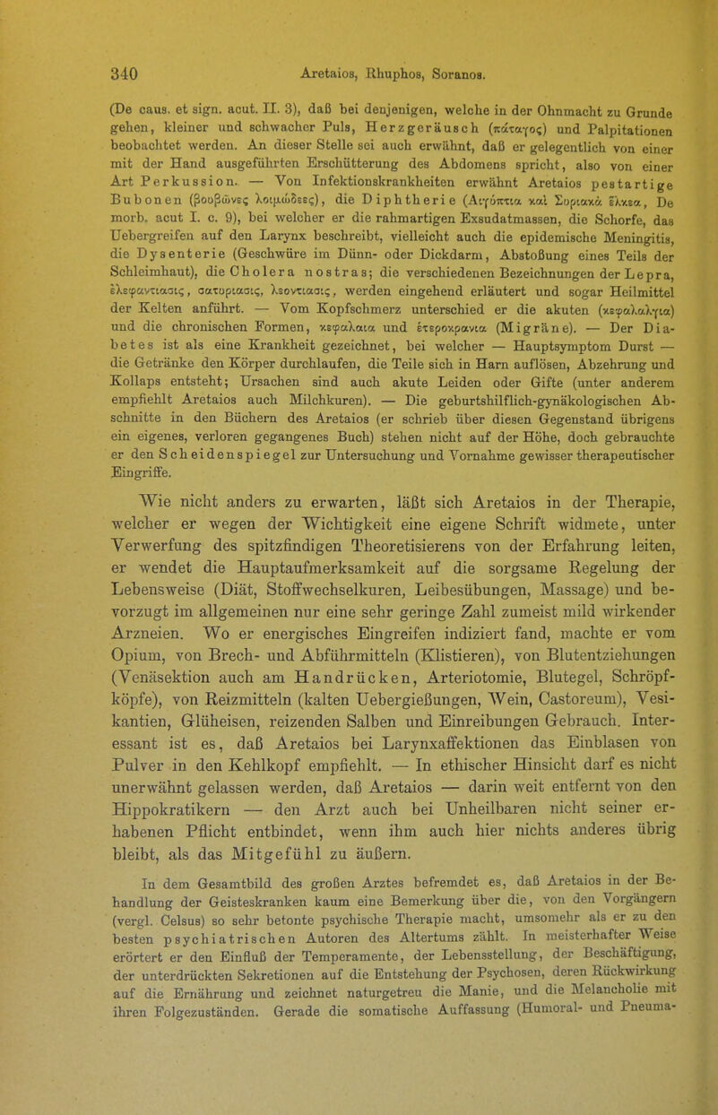 (De caus. et sign, acut. II. 3), daß bei denjenigen, welche in der Ohnmacht zu Grunde gehen, kleiner und schwacher Puls, Herzgeräusch (itatafo?) und Palpitationen beobachtet werden. An dieser Stelle sei auch erwähnt, daß er gelegentlich von einer mit der Hand ausgeführten Erschütterung des Abdomens spricht, also von einer Art Perk ussion. — Von Infektionskrankheiten erwähnt Aretaios pestartige Bubonen (ßooßwvei; XotixcuBss?), die Diphtherie (Ai-föizxia xal Süptaxä iXv.ea, De morb. acut I. c. 9), bei welcher er die rahmartigen Exsudatmassen, die Schorfe, das Uebergreifen auf den Larynx beschreibt, vielleicht auch die epidemische Meningitis, die D ysenteric (Geschwüre im Dünn- oder Dickdarm, Abstoßung eines Teils der Schleimhaut), die Cholera nostras; die verschiedenen Bezeichnungen der Lepra, eXetpayxiaoti;, oatuptaaK;, Xsovxtaoii;, werden eingehend erläutert und sogar Heilmittel der Kelten anführt. — Vom Kopfschmerz unterschied er die akuten (xs'faXaXYia) und die chronischen Formen, xscpaXata und etspoxpavia (Migräne). — Der Dia- betes ist als eine Krankheit gezeichnet, bei welcher — Hauptsymptom Durst — die Getränke den Körper durchlaufen, die Teile sich in Harn auflösen, Abzehrung imd Kollaps entsteht; Ursachen sind auch akute Leiden oder Gifte (unter anderem empfiehlt Aretaios auch Milchkuren). — Die geburtshilflich-gynäkologischen Ab- schnitte in den Büchern des Aretaios (er schrieb über diesen Gegenstand übrigens ein eigenes, verloren gegangenes Buch) stehen nicht auf der Höhe, doch gebrauchte er den Scheidenspiegel zur Untersuchung und Vornahme gewisser therapeutischer Eingriffe. Wie nicht anders zu erwarten, läßt sich Aretaios in der Therapie, welcher er wegen der Wichtigkeit eine eigene Schrift widmete, unter Verwerfung des spitzfindigen Theoretisierens von der Erfahrung leiten, er wendet die Hauptaufmerksamkeit auf die sorgsame Regelung der Lebensweise (Diät, Stoffwechselkuren, Leibesübungen, Massage) und be- vorzugt im allgemeinen nur eine sehr geringe Zahl zumeist mild wirkender Arzneien. Wo er energisches Eingreifen indiziert fand, machte er vom Opium, von Brech- und Abführmitteln (Klistieren), von Blutentziehungen (Venäsektion auch am Handrücken, Arteriotomie, Blutegel, Schröpf- köpfe), von Reizmitteln (kalten Uebergießungen, Wein, Castoreum), Vesi- kantien, Glüheisen, reizenden Salben und Einreibungen Gebrauch. Inter- essant ist es, daß Aretaios bei Larynxaffektionen das Einblasen von Pulver in den Kehlkopf empfiehlt. — In ethischer Hinsicht darf es nicht unerwähnt gelassen werden, daß Aretaios — darin weit entfernt von den Hippokratikern — den Arzt auch bei Unheilbaren nicht seiner er- habenen Pflicht entbindet, wenn ihm auch hier nichts anderes übrig bleibt, als das Mitgefühl zu äußern. In dem Gesamtbild des großen Arztes befremdet es, daß Aretaios in der Be- handlung der Geisteskranken kaum eine Bemerkung über die, von den Vorgängern (vergl. Celsus) so sehr betonte psychische Therapie macht, umsomehr als er zu den besten psychiatrischen Autoren des Altertums zählt. In meisterhafter Weise erörtert er den Einfluß der Temperamente, der Lebensstellung, der Beschäftigung, der unterdrückten Sekretionen auf die Entstehung der Psychosen, deren Rückwirkung auf die Ernährung und zeichnet naturgetreu die Manie, und die Melancholie mit ihren Folgezuständen. Gerade die somatische Auffassung (Humoral- und Pneuma-