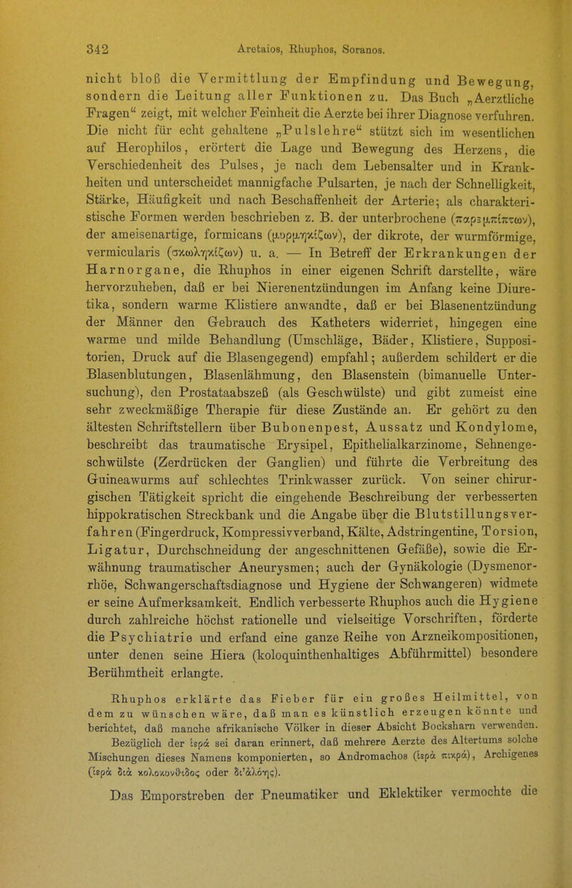 nicht bloß die Vermittlung der Empfindung und Bewegung, sondern die Leitung aller Funktionen zu. Das Buch „Aerztliche Fragen zeigt, mit welcher Feinheit die Aerzte bei ihrer Diagnose verfuhren. Die nicht für echt gehaltene „Pulslehre stützt sich im wesentlichen auf Herophilos, erörtert die Lage und Bewegung des Herzens, die Verschiedenheit des Pulses, je nach dem Lebensalter und in Krank- heiten und unterscheidet mannigfache Pulsarten, je nach der Schnelligkeit, Stärke, Häufigkeit und nach Beschafifenheit der Arterie; als charakteri- stische Formen werden beschrieben z. B. der unterbrochene (7cap3[j.7rt7rT(ov), der ameisenartige, formicans (|i.i)p[i.7jxtCcüv), der dikrote, der wurmförmige, vermicularis (axwXirjxiCcov) u. a. — In Betreff der Erkrankungen der Harn Organe, die Rhuphos in einer eigenen Schrift darstellte, wäre hervorzuheben, daß er bei Nierenentzündungen im Anfang keine Diure- tika, sondern warme Klistiere anwandte, daß er bei Blasenentzündung der Männer den Gebrauch des Katheters widerriet, hingegen eine warme und milde Behandlung (Umschläge, Bäder, Klistiere, Supposi- torien, Druck auf die Blasengegend) empfahl; außerdem schildert er die Blasenblutungen, Blasenlähmung, den Blasenstein (bimanuelle Unter- suchung), den Prostataabszeß (als Geschwülste) und gibt zumeist eine sehr zweckmäßige Therapie für diese Zustände an. Er gehört zu den ältesten Schriftstellern über Bubonenpest, Aussatz und Kondylome, beschreibt das traumatische Erysipel, Epithelialkarzinome, Sehnenge- schwülste (Zerdrücken der Ganglien) und führte die Verbreitung des Guineawurms auf schlechtes Trinkwasser zurück. Von seiner chirur- gischen Tätigkeit spricht die eingehende Beschreibung der verbesserten hippokratischen Streckbank und die Angabe über die Blutstillungsver- fahren (Fingerdruck, Kompressivverband, Kälte, Adstringentine, Torsion, Ligatur, Durchschneidung der angeschnittenen Gefäße), sowie die Er- wähnung traumatischer Aneurysmen; auch der Gynäkologie (Dysmenor- rhöe, Schwangerschaftsdiagnose und Hygiene der Schwangeren) widmete er seine Aufmerksamkeit. Endlich verbesserte Rhuphos auch die Hygiene durch zahlreiche höchst rationelle und vielseitige Vorschriften, förderte die Psychiatrie und erfand eine ganze Reihe von Arzneikompositionen, unter denen seine Hiera (koloquinthenhaltiges Abführmittel) besondere Berühmtheit erlangte. Rhuphos erklärte das Fieber für ein großes Heilmittel, von dem zu wünschen wäre, daß man es künstlich erzeugen könnte und berichtet, daß manche afrikanische Völker in dieser Absicht Bocksham verwenden. Bezüglich der Ispa sei daran erinnert, daß mehrere Aerzte des Altertums solche Mischungen dieses Namens komponierten, so Andromachos (Ispä n-.xpä), Archigenes (cepä Stcc xoXoxov&iSo? oder Sc'ilöv]!;). Das Emporstreben der Pneumatiker und Eklektiker vermochte die