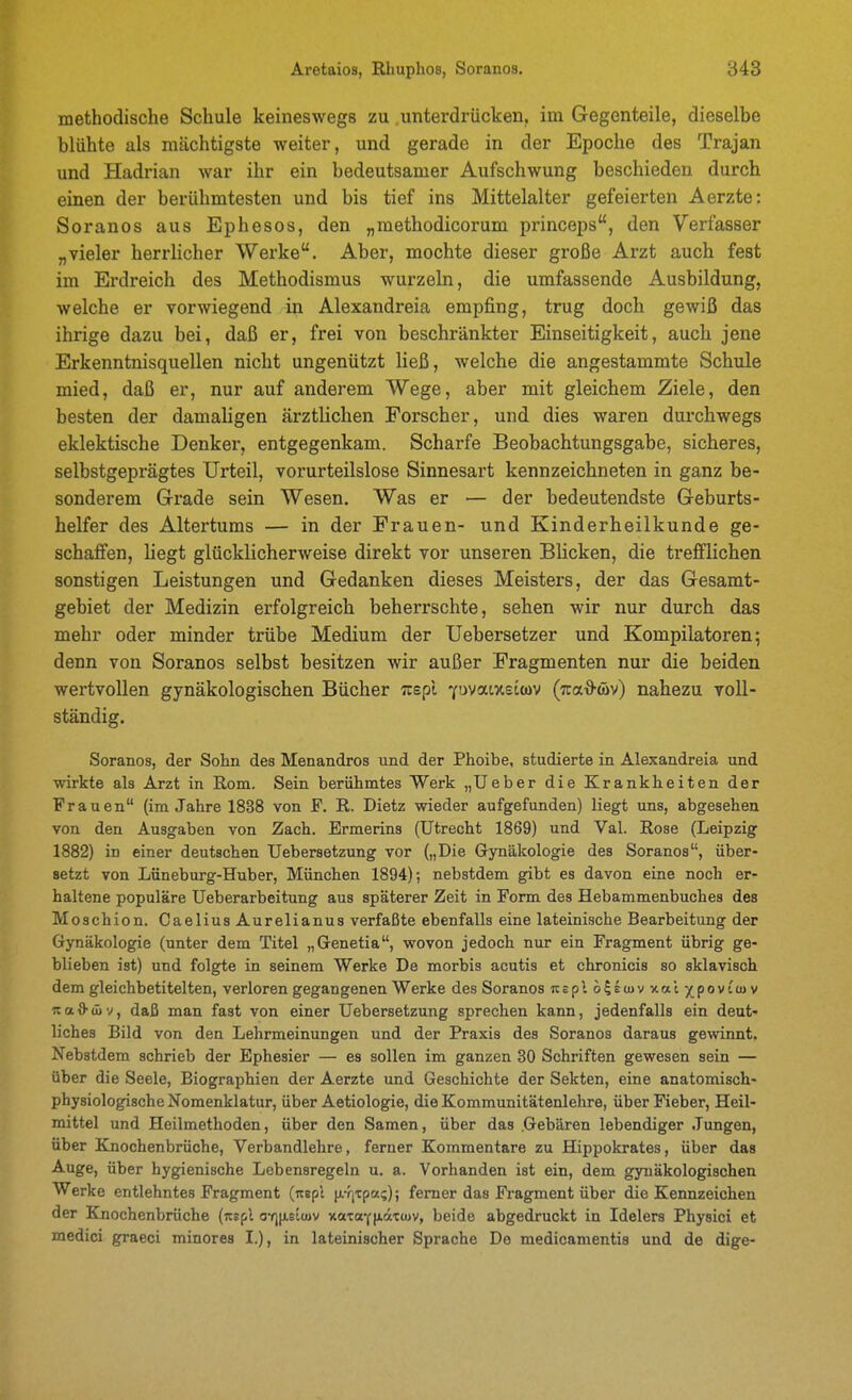 methodische Schule keineswegs zu .unterdrücken, im Gegenteile, dieselbe blühte als mächtigste weiter, und gerade in der Epoche des Trajan und Hadrian war ihr ein bedeutsamer Aufschwung beschieden durch einen der berühmtesten und bis tief ins Mittelalter gefeierten Aerzte: Soranos aus Ephesos, den „methodicorum princeps, den Verfasser „vieler herrlicher Werke. Aber, mochte dieser große Arzt auch fest im Erdreich des Methodismus wurzeln, die umfassende Ausbildung, welche er vorwiegend in Alexandreia empfing, trug doch gewiß das ihrige dazu bei, daß er, frei von beschränkter Einseitigkeit, auch jene Erkenntnisquellen nicht ungenützt ließ, welche die angestammte Schule mied, daß er, nur auf anderem Wege, aber mit gleichem Ziele, den besten der damaligen ärztlichen Forscher, und dies waren durchwegs eklektische Denker, entgegenkam. Scharfe Beobachtungsgabe, sicheres, selbstgeprägtes Urteil, vorurteilslose Sinnesart kennzeichneten in ganz be- sonderem Grade sein Wesen. Was er — der bedeutendste Geburts- helfer des Altertums — in der Frauen- und Kinderheilkunde ge- schaffen, liegt glücklicherweise direkt vor unseren Blicken, die trefflichen sonstigen Leistungen und Gedanken dieses Meisters, der das Gesamt- gebiet der Medizin erfolgreich beherrschte, sehen wir nur durch das mehr oder minder trübe Medium der Uebersetzer und Kompilatoren; denn von Soranos selbst besitzen wir außer Fragmenten nur die beiden wertvollen gynäkologischen Bücher zepl Ywatxetwv (i:ad-m) nahezu voll- ständig. Soranos, der Sohn des Menandros und der Phoibe, studierte in Alexandreia und wirkte als Arzt in Rom. Sein berühmtes Werk „Ueber die Krankheiten der Frauen (im Jahre 1838 von F. R. Dietz wieder aufgefunden) liegt uns, abgesehen von den Ausgaben von Zach. Ermerins (Utrecht 1869) und Val. Rose (Leipzig 1882) in einer deutschen Uebersetzung vor („Die Gynäkologie des Soranos, über- setzt von Lüneburg-Huber, München 1894); nebstdem gibt es davon eine noch er- haltene populäre Ueberarbeitung aus späterer Zeit in Form des Hebammenbuches des Moschion. Caelius Aurelianus verfaßte ebenfalls eine lateinische Bearbeitung der Gynäkologie (unter dem Titel „Genetia, wovon jedoch nur ein Fragment übrig ge- blieben ist) und folgte in seinem Werke De morbis acutis et chronicis so sklavisch dem gleichbetitelten, verloren gegangenen Werke des Soranos iteplo5Eu>vxal)(^povt(uv uaO-Äv, daß man fast von einer Uebersetzung sprechen kann, jedenfalls ein deut- liches Bild von den Lehrmeinungen und der Praxis des Soranos daraus gewinnt. Nebstdem schrieb der Ephesier — es sollen im ganzen 30 Schriften gewesen sein — über die Seele, Biographien der Aerzte und Geschichte der Sekten, eine anatomisch- physiologische Nomenklatur, über Aetiologie, dieKommunitätenlehre, über Fieber, Heil- mittel und Heilmethoden, über den Samen, über das Gebären lebendiger .Tungen, über Elnochenbrüche, Verbandlehre, ferner Kommentare zu Hippokrates, über das Auge, über hygienische Lebensregeln u. a. Vorhanden ist ein, dem gynäkologischen Werke entlehntes Fragment (icep't (A-rj-cpa;); femer das Fragment über die Kennzeichen der Knochenbrüche (nspl of)(ietiov xaTaY|A«t>v, beide abgedruckt in Idelers Physici et medici graeci minores I.), in lateinischer Sprache De medicamentis und de dige-
