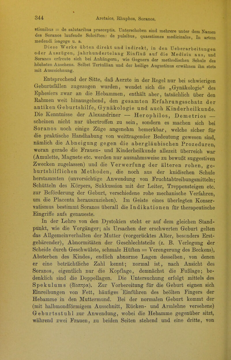 Btionibus = de salutaribus praeceptis. Unterschoben sind mehrere unter dem Namen des Soranos laufende Schriften: de pulsibus, quaestiones medicinales, In artem medendi isagoge u. a. Diese Werke übten direkt und indirekt, in den Ueberarbeitungen oder Auszügen, jahrhundertelang Einfluß auf die Medizin aus, und Soranos erfreute sich bei Anhängern, wie Gegnern der methodischen Schule des höchsten Ansehens. Selbst TertuUian und der heilige Augustinus erwähnen ihn stets mit Auszeichnung. Entsprechend der Sitte, daß Aerzte in der Regel nur bei schwierigen Geburtsfällen zugezogen wurden, wendet sich die „Gynäkologie des Ephesiers zwar an die Hebammen, enthält aber, tatsächhch über den Rahmen weit hinausgehend, den gesamten Erfahrungsschatz der antiken Geburtshilfe, Gynäkologie und auch Kinderheilkunde. Die Kenntnisse der Alexandriner — Herophilos, Derne tri os scheinen nicht nur übertroffen zu sein, sondern es machen sich bei Soranos noch einige Züge angenehm bemerkbar, welche sicher für die praktische Handhabung von weittragender Bedeutung gewesen sind, nämlich die Abneigung gegen die abergläubischen Prozeduren, woran gerade die Frauen- und Kinderheilkunde allezeit überreich war (Amulette, Magnete etc. werden nur ausnahmsweise zu bewußt suggestiven Zwecken zugelassen) und die Verwerfung der älteren rohen, ge- burtshilflichen Methoden, die noch aus der knidischen Schule herstammten (unvorsichtige Anwendung von Fruchtabtreibungsmitteln; Schütteln des Körpers, Sukkussion mit der Leiter, Treppensteigen etc. zur Beförderung der Geburt, verschiedene rohe mechanische Verfahren, um die Placenta herauszuziehen). Im Geiste eines überlegten Konser- vatismus bestimmt Soranos überall die Indikationen für therapeutische Eingriffe aufs genaueste. In der Lehre von den Dystokien steht er auf dem gleichen Stand- punkt, wie die Vorgänger; als Ursachen der erschwerten Geburt gelten das Allgemeinverhalten der Mutter (vorgerücktes Alter, besonders Erst- gebärender), Abnormitäten der Geschlechtsteile (z. B. Verlegung der Scheide durch Geschwülste, schmale Hüften = Verengerung des Beckens), Absterben des Kindes, endlich abnorme Lagen desselben, von denen er eine beträchtliche Zahl kennt; normal ist, nach Ansicht des Soranos, eigentlich nur die Kopflage, demnächst die Fußlage; be- denkHch sind die Doppellagen. Die Untersuchung erfolgt mittels des Spekulums (SioTcrpa). Zur Vorbereitung für die Geburt eignen sich Einreibungen von Fett, häufiges Einführen des beölten Fingers der Hebamme in den Muttermund. Bei der normalen Geburt kommt der (mit halbmondförmigem Ausschnitt, Rücken- und Armlehne versehene) Geburtsstuhl zur Anwendung, wobei die Hebamme gegenüber sitzt, während zwei Frauen, zu beiden Seiten stehend und eine dritte, von