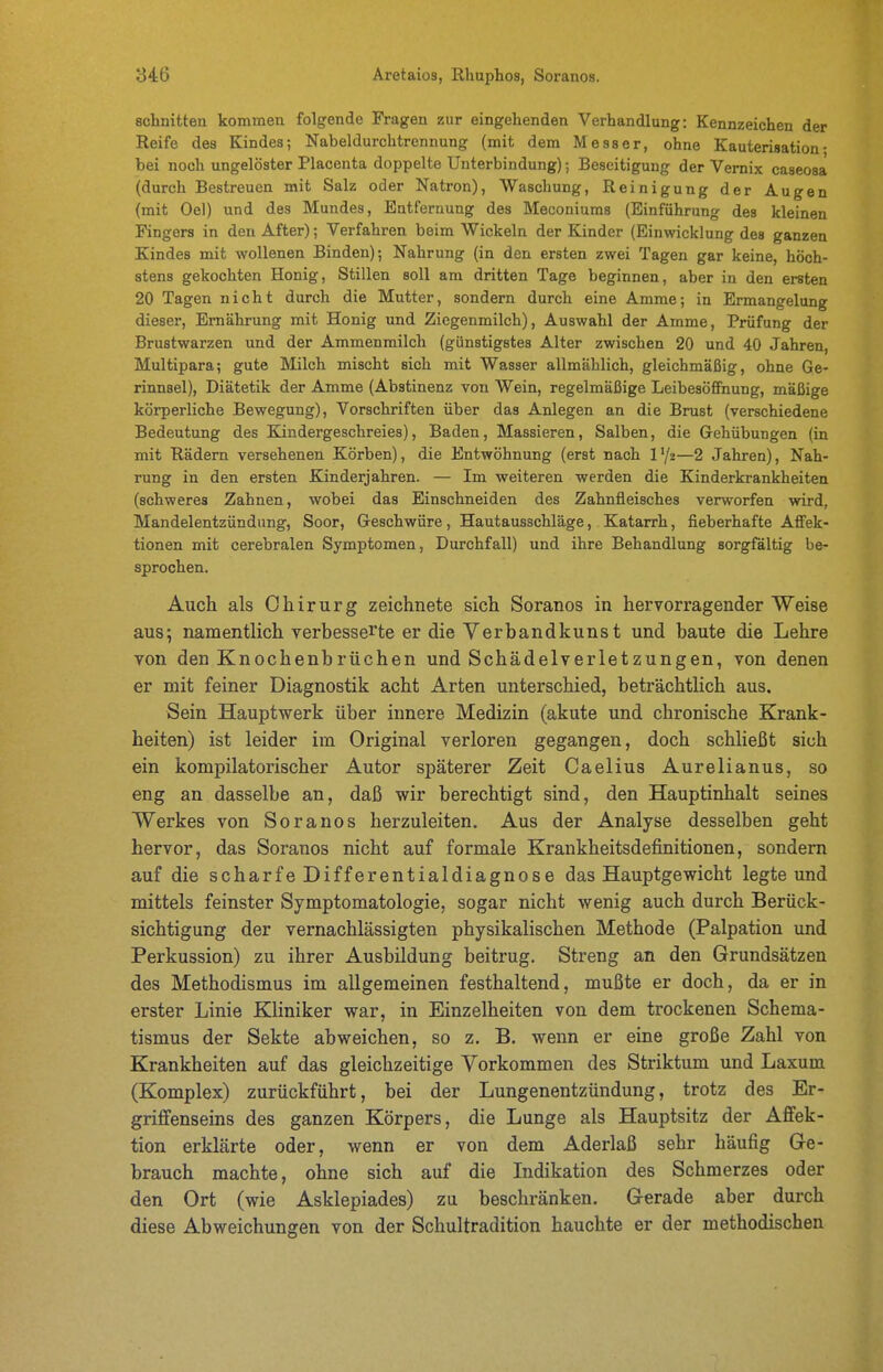 schnitten kommen folgende Fragen zur eingehenden Verhandlung: Kennzeichen der Reife des Kindes; Nabeldurchtrennung (mit dem Messer, ohne Kauterisation- bei noch ungelöster Placenta doppelte Unterbindung); Beseitigung der Vernix caseosa (durch Bestreuen mit Salz oder Natron), Waschung, Reinigung der Augen (mit Oel) und des Mundes, Entfernung des Meconiums (Einführung des kleinen Fingers in den After); Verfahren beim Wickeln der Kinder (Einwicklung des ganzen Kindes mit wollenen Binden); Nahrung (in den ersten zwei Tagen gar keine, höch- stens gekochten Honig, Stillen soll am dritten Tage beginnen, aber in den ersten 20 Tagen nicht durch die Mutter, sondern durch eine Amme; in Ermangelung dieser, Ernährung mit Honig und Ziegenmilch), Auswahl der Amme, Prüfung der Brustwarzen und der Ammenmilch (günstigstes Alter zwischen 20 und 40 Jahren, Multipara; gute Milch mischt sich mit Wasser allmählich, gleichmäßig, ohne Ge- rinnsel), Diätetik der Amme (Abstinenz von Wein, regelmäßige Leibesöfinung, mäßige körperliche Bewegung), Vorschriften über das Anlegen an die Brust (verschiedene Bedeutung des Kindergeschreies), Baden, Massieren, Salben, die Grehübungen (in mit Rädern versehenen Körben), die Entwöhnung (erst nach l'/z—2 Jahren), Nah- rung in den ersten Kinderjahren. — Im weiteren werden die Kinderkrankheiten (schweres Zahnen, wobei das Einschneiden des Zahnfleisches verworfen wird, Mandelentzündung, Soor, Geschwüre, Hautausschläge, Katarrh, fieberhafte AtFek- tionen mit cerebralen Symptomen, Durchfall) und ihre Behandlung sorgfältig be- sprochen. Auch als Chirurg zeichnete sich Soranos in hervorragender Weise aus; namentlich verbesserte erdieYerbandkunst und baute die Lehre von den Knochenbrüchen und Schädelverletzungen, von denen er mit feiner Diagnostik acht Arten unterschied, beträchtlich aus. Sein Hauptwerk über innere Medizin (akute und chronische Krank- heiten) ist leider im Original verloren gegangen, doch schließt sich ein kompilatorischer Autor späterer Zeit Caelius Aurelianus, so eng an dasselbe an, daß wir berechtigt sind, den Hauptinhalt seines Werkes von Soranos herzuleiten. Aus der Analyse desselben geht hervor, das Soranos nicht auf formale Krankheitsdefinitionen, sondern auf die scharfe Differentialdiagnose das Hauptgewicht legte und mittels feinster Symptomatologie, sogar nicht wenig auch durch Berück- sichtigung der vernachlässigten physikalischen Methode (Palpation und Perkussion) zu ihrer Ausbildung beitrug. Streng an den Grundsätzen des Methodismus im allgemeinen festhaltend, mußte er doch, da er in erster Linie Kliniker war, in Einzelheiten von dem trockenen Schema- tismus der Sekte abweichen, so z. B. wenn er eine große Zahl von Krankheiten auf das gleichzeitige Vorkommen des Striktum und Laxum (Komplex) zurückführt, bei der Lungenentzündung, trotz des Er- griffenseins des ganzen Körpers, die Lunge als Hauptsitz der Affek- tion erklärte oder, wenn er von dem Aderlaß sehr häufig Ge- brauch machte, ohne sich auf die Indikation des Schmerzes oder den Ort (wie Asklepiades) zu beschränken. Gerade aber durch diese Abweichungen von der Schultradition hauchte er der methodischen