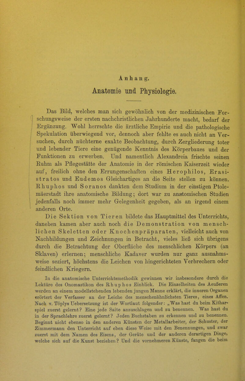 Anhang. Anatomie und Physiologie. Das Bild, welches man sich gewöhnlich von der medizinischen For- '1 schungsweise der ersten nachchristlichen Jahrhunderte macht, hedarf der Ergänzung. Wohl herrschte die ärzthche Empirie und die pathologische ! Spekulation überwiegend vor, dennoch aber fehlte es auch nicht an Ver- suchen, durch nüchterne exakte Beobachtung, durch Zerghederung toter und lebender Tiere eine genügende Kenntnis des Körperbaues und der Punktionen zu erwerben. Und namentlich Alexandreia frischte seinen Ruhm als Pflegestätte der Anatomie in der römischen Kaiserzeit wieder auf, freilich ohne den Errungenschaften eines Herophilos, Erasi- stratos und Eudemos Gleichartiges an die Seite stellen zu können. Rhuphos und Soranos dankten dem Studium in der einstigen Ptole- mäerstadt ihre anatomische Bildung; dort war zu anartomischen Studien ! jedenfalls noch immer mehr Gelegenheit gegeben, als an irgend einem anderen Orte. Die Sektion von Tieren bildete das Hauptmittel des Unterrichts, daneben kamen aber auch noch die Demonstration von mensch- lichen Skeletten oder Knochenpräparaten, vielleicht auch von Nachbildungen und Zeichnungen in Betracht, vieles heß sich übrigens durch die Betrachtung der Oberfläche des menschlichen Körpers (an Sklaven) erlernen; menschliche Kadaver wurden nur ganz ausnahms- weise seziert, höchstens die Leichen von hingerichteten Verbrechern oder feindHchen Kriegern. In die anatomisclie Unterriclitsinethodik gewinnen wir insbesondere durch die Lektüre des Onomastiken des Rhuphos Einblick. Die Einzelheiten des Aeußeren werden an einem modellstehenden lebenden jungen Manne erklärt, die inneren Organen erörtert der Verfasser an der Leiche des menschenähnlichsten Tieres, eines Affen. Nach V. Töplys Uebersetzung ist der Wortlaut folgender: „Was hast du beim Kithar- spiel zuerst gelernt? Eine jede Saite anzuschlagen und zu benennen. Was hast du in der Sprachlehre zuerst gelernt ? Jeden Buchstaben zu erkennen und zu benennen. Beginnt nicht ebenso in den anderen Künsten der Metallarbeiter, der Schuster, der Zimmermann den Unterricht auf eben diese Weise mit den Benennungen, und zwar zuerst mit dem Namen des Eisens, der Geräte und der anderen derartigen Dinge, welche sich auf die Kunst beziehen ? Und die vornehmeren Künste, fangen die beim