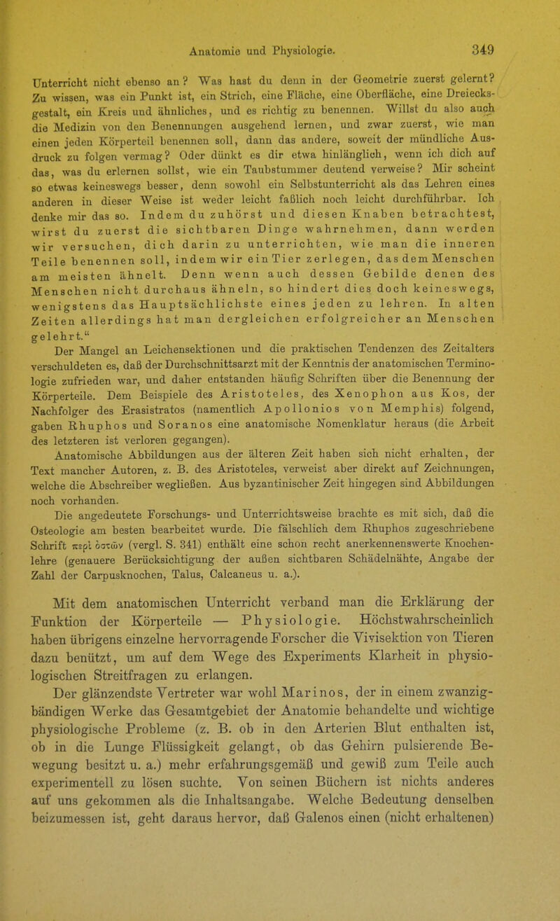 Unterricht nicht ebenso an? Was hast du denn in der Geometrie zuerst gelernt? Zu wissen, was ein Punkt ist, ein Strich, eine Fläche, eine Oberfläche, eine Dreiecks- gestalt, ein Kreis und ähnliches, und es richtig zu benennen. Willst du also auch die Medizin von den Benennungen ausgehend lernen, und zwar zuerst, wie man einen jeden Körperteil benennen soll, dann das andere, soweit der mündliche Aus- druck zu folgen vermag? Oder dünkt es dir etwa hinlänglich, wenn ich dich auf das, was du erlernen sollst, wie ein Taubstummer deutend verweise? Mir scheint so etwas keineswegs besser, denn sowohl ein Selbstunterricht als das Lehren eines anderen in dieser Weise ist weder leicht faßlich noch leicht durchführbar. Ich denke mir das so. Indem du zuhörst und diesen Knaben betrachtest, wirst du zuerst die sichtbaren Dinge wahrnehmen, dann werden wir versuchen, dich darin zu unterrichten, wie man die inneren Teile benennen soll, indem wir ein Tier zerlegen, das dem Menschen am meisten ähnelt. Denn wenn auch dessen Gebilde denen des Menschen nicht durchaus ähneln, so hindert dies doch keineswegs, wenigstens das Hauptsächlichste eines jeden zu lehren. In alten Zeiten allerdings hat man dergleichen erfolgreicher an Menschen gelehrt. Der Mangel an Leichensektionen und die praktischen Tendenzen des Zeitalters verschuldeten es, daß der Durchschnittsarzt mit der Kenntnis der anatomischen Termino- logie zufrieden war, und daher entstanden häufig Schriften über die Benennung der Körperteile. Dem Beispiele des Aristoteles, des Xenophon aus Kos, der Nachfolger des Erasistratos (namentlich Apollonios von Memphis) folgend, gaben Rhuphos und Soranos eine anatomische Nomenklatur heraus (die Arbeit des letzteren ist verloren gegangen). Anatomische Abbildxmgen aus der älteren Zeit haben sich nicht erhalten, der Text mancher Autoren, z. B. des Aristoteles, verweist aber direkt auf Zeichnungen, welche die Abschreiber wegließen. Aus byzantinischer Zeit hingegen sind Abbildungen noch vorhanden. Die angedeutete Forschungs- und Unterrichtsweise brachte es mit sich, daß die Osteologie am besten bearbeitet wurde. Die fälschlich dem Rhuphos zugeschriebene Schrift Kspl oatiLv (vergl. S. 341) enthält eine schon recht anerkennenswerte Knochen- lehre (genauere Berücksichtigung der außen sichtbaren Schädelnähte, Angabe der Zahl der Carpusknochen, Talus, Calcaneus u. a.). Mit dem anatomischen Unterricht verband man die Erklärung der Funktion der Körperteile — Physiologie. Höchstwahrscheinlich haben übrigens einzelne hervorragende Forscher die Vivisektion von Tieren dazu benützt, um auf dem Wege des Experiments Klarheit in physio- logischen Streitfragen zu erlangen. Der glänzendste Yertreter war wohl Marinos, der in einem zwanzig- bändigen Werke das Gesamtgebiet der Anatomie behandelte und wichtige physiologische Probleme (z. B. ob in den Arterien Blut enthalten ist, ob in die Lunge Flüssigkeit gelangt, ob das Gehirn pulsierende Be- wegung besitzt u. a.) mehr erfahrungsgemäß und gewiß zum Teile auch experimentell zu lösen suchte. Von seinen Büchern ist nichts anderes auf uns gekommen als die Inhaltsangabe. Welche Bedeutung denselben beizumessen ist, geht daraus hervor, daß Galenos einen (nicht erhaltenen)
