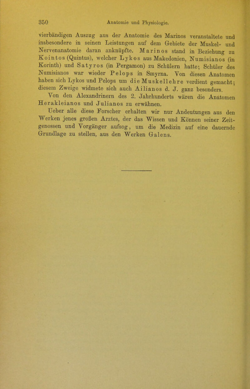 vierbändigen Auszug aus der Anatomie des Marinos veranstaltete und insbesondere in seinen Leistungen auf dem Gebiete der Muskel- und Nervenanatomie daran anknüpfte. Marinos stand in Beziehung zu ointos (Quintus), welcher Lykos aus Makedonien, Numisianos (in Korinth) und Satyros (in Pergamon) zu Schülern hatte; Schüler des Numisianos war wieder Pelops in Smyrna. Von diesen Anatomen haben sich Lykos und Pelops um die Muskellehre verdient gemacht; diesem Zweige widmete sich auch Ailianos d. J, ganz besonders. Von den Alexandrinern des 2. Jahrhunderts wären die Anatomen Herakleianos und Julianos zu erwähnen. lieber alle diese Forscher erhalten wir nur Andeutungen aus den Werken jenes großen Arztes, der das Wissen und Können seiner Zeit- genossen und Vorgänger aufsog, um die Medizin auf eine dauernde (3-rundlage zu stellen, aus den Werken Galens.