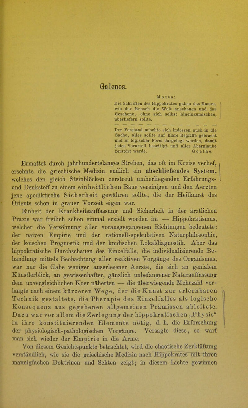 Galenos. Motto: Die Schriften des Hippokrates gaben das Muster, | wie der Mensch die Welt anschauen und das Gesehene, ohne sich selbst hineinzumischen, überliefern sollte. Der Verstand mischte sich indessen auch in die Sache, alles sollte auf klare Begriffe gebracht und in logischer Form dargelegt werden, damit jedes Vorurteil beseitigt und aller Aberglaube zerstört werde. Goethe. Ermattet durch jahrhundertelanges Streben, das oft im Kreise verHef, ersehnte die griechische Medizin endlich ein abschließendes System, welches den gleich Steinblöcken zerstreut umherliegenden Erfahrungs- und Denkstoff zu einem einheitlichen Baue vereinigen und den Aerzten jene apodiktische Sicherheit gewähren sollte, die der Heilkunst des Orients schon in grauer Vorzeit eigen war. Einheit der Krankheitsauffassung und Sicherheit in der ärzthchen Praxis war freihch schon einmal erzielt worden im — Hippokratismus, welcher die Versöhnung aller vorausgegangenen Richtungen bedeutete: der naiven Empirie und der rationell-spekulativen Naturphilosophie, der koischen Prognostik und der knidischen Lokaldiagnostik. Aber das hippokratische Durchschauen des Einzelfalls, die individualisierende Be- handlung mittels Beobachtung aller reaktiven Vorgänge des Organismus, war nur die Gabe weniger auserlesener Aerzte, die sich an genialem Künstlerblick, an gewissenhafter, gänzlich unbefangener Naturauffassimg dem unvergleichlichen Koer näherten — die überwiegende Mehrzahl ver- langte nach einem kürzeren Wege, der die Kunst zur erlernbaren 1- Technik gestaltete, die Therapie des Einzelfalles als logische ^ Konsequenz aus gegebenen allgemeinen Prämissen ableitete. Dazu war vor allem die Zerlegung der hippokratischen „Physis in ihre konstituierenden Elemente nötig, d. h. die Erforschung 1 der physiologisch-pathologischen Vorgänge. Versagte diese, so warf man sich wieder der Empirie in die Arme. Von diesem Gesichtspunkte betrachtet, wird die chaotische Zerklüftung verständlich, wie sie die griechische Medizin nach Hippokrates mit ihren mannigfachen Doktrinen und Sekten zeigt; in diesem Lichte gewinnen