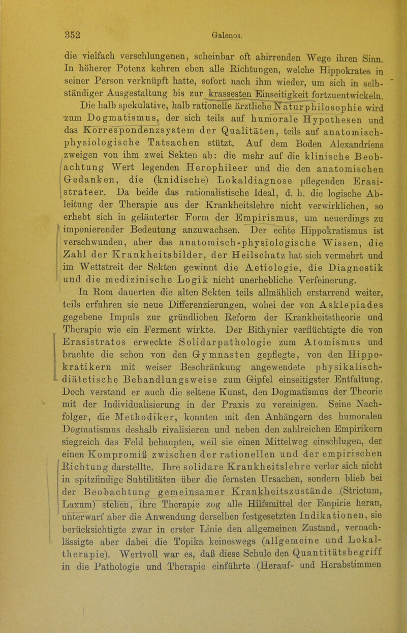 die vielfach verschlungenen, scheinbar oft abirrenden Wege ihren Sinn. In höherer Potenz kehren eben alle Eichtungen, welche Hippokrates in seiner Person verknüpft hatte, sofort nach ihm wieder, um sich in selb- ständiger Ausgestaltung bis zur^krassest^Einseitigkeit fortzuentwickeln. Die halb spekulative, halb rationelle ärztliche JTaturphilosophie wird zum Dogmatismus, der sich teils auf hum'orale Hypothesen und das Korrespondenzsystem der Qualitäten, teils auf anatomisch- physiologische Tatsachen stützt. Auf dem Boden Alexandriens zweigen von ihm zwei Sekten ab: die mehr auf die klinische Beob- achtung Wert legenden Herophileer und die den anatomischen Gedanken, die (knidische) Lokaldiagnose pflegenden Erasi- strateer. Da beide das rationalistische Ideal, d. h. die logische Ab- leitung der Therapie aus der Krankheitslehre nicht verwirkhchen, so erhebt sich in geläuterter Form der Empirismus, um neuerdings zu } imponierender Bedeutung anzuwachsen. Der echte Hippokratismus ist verschwunden, aber das anatomisch-physiologische Wissen, die Zahl der Krankheitsbilder, der Heilschatz hat sich vermehrt und im Wettstreit der Sekten gewinnt die Aetiologie, die Diagnostik und die medizinische Logik nicht unerhebliche Verfeinerung. In Rom dauerten die alten Sekten teils allmählich erstarrend weiter, teils erfuhren sie neue Differenzierungen, wobei der von Asklepiades gegebene Impuls zur gründlichen Reform der Krankheitstheorie und Therapie wie ein Ferment wirkte. Der Bithynier verflüchtigte die von Erasistratos erweckte Solidarpathologie zum Atomismus und brachte die schon von den G-ymnasten gepflegte, von den Hippo- kratikern mit weiser Beschränkung angewendete physikalisch- diätetische Behandlungsweise zum Gipfel einseitigster Entfaltung. Doch verstand er auch die seltene Kunst, den Dogmatismus der Theorie mit der Individualisierung in der Praxis zu vereinigen. Seine Nach- folger, die Methodiker, konnten mit den Anhängern des humoralen Dogmatismus deshalb rivalisieren und neben den zahlreichen Empirikern siegreich das Feld behaupten, weil sie einen Mittelweg einschlugen, der einen Kompromiß zwischen der rationellen und der empirischen Richtung darstellte. Ihre solidare Krankheitslehre verlor sich nicht in spitzfindige Subtilitäten über die fernsten Ursachen, sondern bHeb bei der Beobachtung gemeinsamer Krankheitszustände (Strictura, Laxum)^ stehen, ihre Therapie zog alle Hilfsmittel der Empirie heran, unterwarf aber die Anwendung derselben festgesetzten Indikationen, sie berücksichtigte zwar in erster Linie den allgemeinen Zustand, vernach- lässigte aber dabei die Topika keineswegs (allgemeine und Lokal- therapie). Wertvoll war es, daß diese Schule den Quantitätsbegriff in die Pathologie und Therapie einführte (Herauf- und Herabstimmen