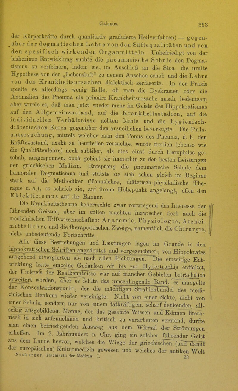 der Körperkräfte durch quantitativ graduierte Heilverfahren) — gegen- .über der dogmatischen Lehre von den Säftequalitäten und von den spezifisch wirkenden Organmitteln. Unbefriedigt von der bisherigen Entwicklung suchte die pneumatische Schule den Dogma- tismus zu verfeinern, indem sie, im Anschluß an die Stoa, die uralte Hypothese von der „Lebensluft zu neuem Ansehen erhob und die Lehre von den Krankheitsursachen dialektisch zerfaserte. In der Praxis spielte es allerdings wenig Rolle, ob man die Dyskrasien oder die Anomahen des Pneuma als primäre Krankheitsursache ansah, bedeutsam aber wurde es, daß man jetzt wieder mehr im Geiste des Hippokratismus auf den Allgemeinzustand, auf die Krankheitsstädien, auf die individuellen Verhältnisse achten lernte und die hygienisch- diätetischen Kuren gegenüber den arzneihchen bevorzugte. Die Puls- untersuchung, mittels welcher man den Tonus des Pneuma, d. h. den Kräftezustand, exakt zu beurteilen versuchte, wurde freilich (ebenso wie die QuaHtätenlehre) noch subtiler, als dies einst durch Herophilos ge- schah, ausgesponnen, doch gehört sie immerhin zu den besten Leistungen der griechischen Medizin. Entsprang die pneumatische Schule dem humoralen Dogmatismus und stützte sie sich schon gleich im Beginne stark auf die Methodiker (Tonuslehre, diätetisch-physikalische The- rapie u. a.), so schrieb sie, auf ihrem Höhepunkt angelangt, offen den Eklektizismus auf ihr Banner. Die Ki-ankheitstheorie beherrschte zwar vorwiegend das Interesse der führenden Geister, aber im stillen machten inzwischen doch auch die medizinischen Hilfswissenschaften: Anatomie, Physiologie, Arznei- mittellehr e und die therapeutischen Zweige, namentlich die Chirurgie, nicht unbedeutende Fortschritte. ' Alle diese Bestrebungen und Leistungen lagen im Grunde in den hippokrati_schen Schriften angedeutet und vorgezeichnet-, von Hippokrates ausgehend divergierten sie nach allen Eichtungenri)ie einseitige Ent- wicklung hatte^nzelne G;edanken oft bis zur Hypertrophie entfaltet, der Umkreis der Realkenntnisse war auf manchen Gebieten beträchtlich erweitert worden, abiT^ehlte das umschlingende Band, es mahlte der Konzentrationspunkt, der die mächtigen Strahlenbündel des medi- zinischen Denkens wieder vereinigte. JSTicht von einer Sekte, nicht von einer Schule, sondern nur von einem tatkräftigen, scharf denkenden, all- seitig ausgebildeten Manne, der das gesamte Wissen und Können litera- risch in sich aufzunehmen und kritisch zu verarbeiten verstand, durfte man einen befriedigenden Ausweg aus dem Wirrsal der Strömungen erhoffen. Im 2. Jahrhundert n. Chr. ging ein solcher führender Geist aus dem Lande hervor, welches die Wiege der griechischenTÄ^Ä der europäischen) Kulturmedizin gewesen und welches der antiken Welt Neuburger, Geschichte der Medizin. I. 23