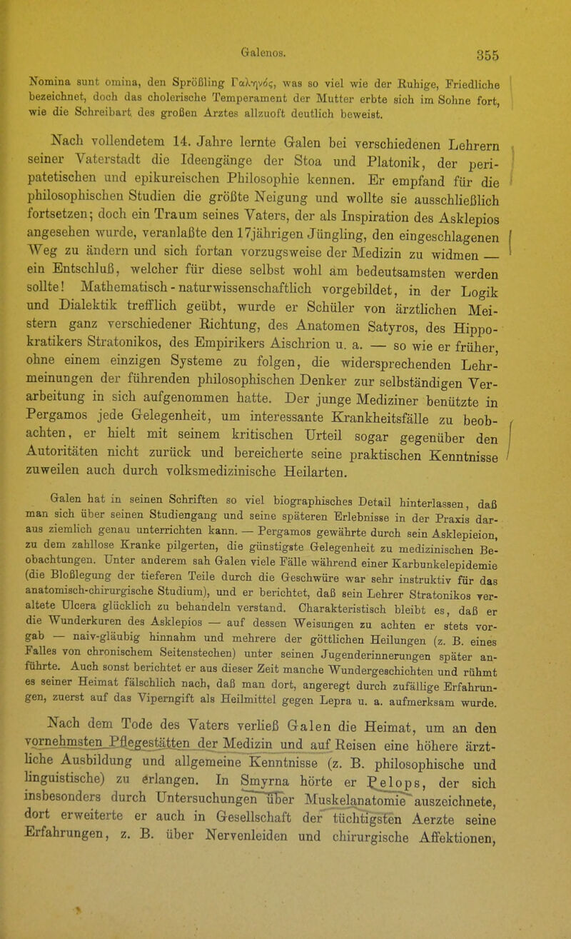 Nomina sunt omina, den Sprößling raXf]v($?, was so viel wie der Ruhige, Friedliche bezeichnet, doch das cholerische Temperament der Mutter erbte sich im Sohne fort, wie die Schreibart des großen Arztes allzuoft deutlich beweist. Nach vollendetem 14. Jahre lernte Galen bei verschiedenen Lehrern seiner Vaterstadt die Ideengänge der Stoa und Platonik, der peri- patetischen und epikureischen Philosophie kennen. Er empfand für die philosophischen Studien die größte Neigung und wollte sie ausschließlich fortsetzen; doch ein Traum seines Vaters, der als Inspiration des Asklepios angesehen wurde, veranlaßte den 17jährigen Jüngling, den eingeschlagenen Weg zu ändern und sich fortan vorzugsweise der Medizin zu widmen ein Entschluß, welcher für diese selbst wohl am bedeutsamsten werden sollte! Mathematisch - naturwissenschaftlich vorgebildet, in der Logik und Dialektik trefflich geübt, wurde er Schüler von ärzthchen Mei- stern ganz verschiedener Richtung, des Anatomen Satyros, des Hippo- kratikers Stratonikos, des Empirikers Aischrion u. a. — so wie er früher ohne einem einzigen Systeme zu folgen, die widersprechenden Lehr- meinungen der führenden philosophischen Denker zur selbständigen Ver- arbeitung in sich aufgenommen hatte. Der junge Mediziner benützte in Pergamos jede Gelegenheit, um interessante Krankheitsfälle zu beob- achten, er hielt mit seinem kritischen Urteil sogar gegenüber den Autoritäten nicht zurück und bereicherte seine praktischen Kenntnisse zuweilen auch durch volksmedizinische Heilarten. Galen hat in seinen Schriften so viel biographisches Detail hinterlassen, daß man sich über seinen Studiengang und seine späteren Erlebnisse in der Praxis dar- aus ziemlich genau unterrichten kann. — Pergamos gewährte durch sein Asklepieion, zu dem zahllose Kranke pilgerten, die günstigste Gelegenheit zu medizinischen Be- obachtungen. Unter anderem sah Galen viele Fälle während einer Karbunkelepidemie (die Bloßlegung der tieferen Teile durch die Geschwüre war sehr instruktiv für das anatomisch-chirurgische Studium), und er berichtet, daß sein Lehrer Stratonikos ver- altete Ulcera glücklich zu behandeln verstand. Charakteristisch bleibt es, daß er die Wunderkuren des Asklepios — auf dessen Weisungen zu achten er stets vor- gab — naiv-gläubig hinnahm und mehrere der göttlichen Heilungen (z. B. eines Falles von chronischem Seitenstechen) unter seinen Jugenderinnerungen später an- führte. Auch sonst berichtet er aus dieser Zeit manche Wundergeschichten und rühmt es seiner Heimat fälschlich nach, daß man dort, angeregt durch zufällige Erfahrun- gen, zuerst auf das Vipemgift als Heilmittel gegen Lepra u. a. aufmerksam wurde. Nach dem Tode des Vaters verließ Galen die Heimat, um an den vor?_eJimsten_P%;es^^ eine höhere ärzt- liche Ausbildung und allgemeine Kenntnisse (z. B. philosophische und linguistische) zu örlangen. In Smyrna hörte er ^^^lops, der sich insbesondere durch üntersuchung*i^^uFer Muskelana!tomir auszeichnete, dort erweiterte er auch in Gesellschaft der Tüchtigsten Aerzte seine Erfahrungen, z. B. über Nervenleiden und chirurgische Affektionen,