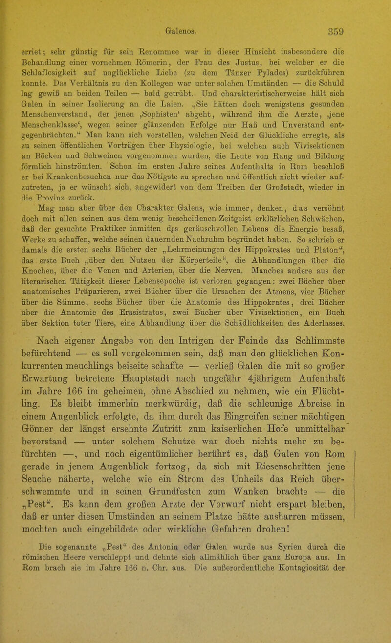erriet; sehr günstig für sein Renommee war in dieser Hinsicht insbesondere die Behandlung einer vornehmen Römerin, der Frau des Justus, bei welcher er die Schlaflosigkeit auf unglückliche Liebe (zu dem Tänzer Pylades) zurückführen konnte. Das Verhältnis zu den Kollegen war unter solchen Umständen — die Schuld lag gewiß an beiden Teilen — bald getrübt. Und charakteristischerweise hält sich Galen in seiner Isolierung an die Laien. ,,Sie hätten doch wenigstens gesunden Menschenverstand, der jenen ,Sophisten' abgeht, während ihm die Aerzte, ,jene Menscheuklasse', wegen seiner glänzenden Erfolge nur Haß und Unverstand ent- gegenbrächten. Man kann sich vorstellen, welchen Neid der Glückliche erregte, als zu seinen öffentlichen Vorträgen über Physiologie, bei welchen auch Vivisektionen an Böcken und Schweineu vorgenommen wurden, die Leute von Rang und Bildung förmlich hinströmten. Schon im ersten Jahre seines Aufenthalts in Rom beschloß er bei Krankenbesuchen nur das Nötigste zu sprechen und öffentlich nicht wieder auf- zutreten, ja er wünscht sich, angewidert von dem Treiben der Großstadt, wieder in die Provinz zurück. Mag man aber über den Charakter Galens, wie immer, denken, das versöhnt doch mit allen seinen aus dem wenig bescheidenen Zeitgeist erklärlichen Schwächen, daß der gesuchte Praktiker inmitten dps geräuschvollen Lebens die Energie besaß, Werke zu schaffen, welche seinen dauernden Nachruhm begründet haben. So schrieb er damals die ersten sechs Bücher der „Lehrmeinungen des Hippokrates und Piaton, das erste Buch „über den Nutzen der Körperteile, die Abhandlungen über die Knochen, über die Venen und Arterien, über die Nerven. Manches andere aus der literarischen Tätigkeit dieser Lebensepoche ist verloren gegangen: zwei Bücher über anatomisches Präparieren, zwei Bücher über die Ursachen des Atmens, vier Bücher über die Stimme, sechs Bücher über die Anatomie des Hippokrates, drei Bücher über die Anatomie des Erasistratos, zwei Bücher über Vivisektionen, ein Buch über Sektion toter Tiere, eine Abhandlung über die Schädlichkeiten des Aderlasses. Nach eigener Angabe Ton den Intrigen der Feinde das Schlimmste befürchtend — es soll vorgekommen sein, daß man den glücklichen Kon- kurrenten meuchlings beiseite schaifte — verließ Galen die mit so großer Erwartung betretene Hauptstadt nach ungefähr 4jährigem Aufenthalt im Jahre 166 im geheimen, ohne Abschied zu nehmen, wie ein Flücht- ling. Es bleibt immerhin merkwürdig, daß die schleunige Abreise in einem Augenblick erfolgte, da ihm durch das Eingreifen seiner mächtigen Gönner der längst ersehnte Zutritt zum kaiserlichen Hofe unmittelbar bevorstand — unter solchem Schutze war doch nichts mehr zu be- fürchten —, und noch eigentümlicher berührt es, daß Galen von Rom gerade in jenem Augenblick fortzog, da sich mit Riesenschritten jene Seuche näherte, welche wie ein Strom des Unheils das Reich über- I schwemmte und in seinen Grundfesten zum Wanken brachte — die | „Pest. Es kann dem großen Arzte der Vorwurf nicht erspart bleiben, daß er unter diesen Umständen an seinem Platze hätte ausharren müssen, ■ mochten auch eingebildete oder wirkliche Gefahren drohen! Die sogenannte „Pest des Antonin oder Galen wurde aus Syrien durch die römischen Heere verschleppt und dehnte sich allmählich über ganz Euro^ja aus. In Rom brach sie im Jahre 166 n. Chr. aus. Die außerordentliche Kontagiosität der