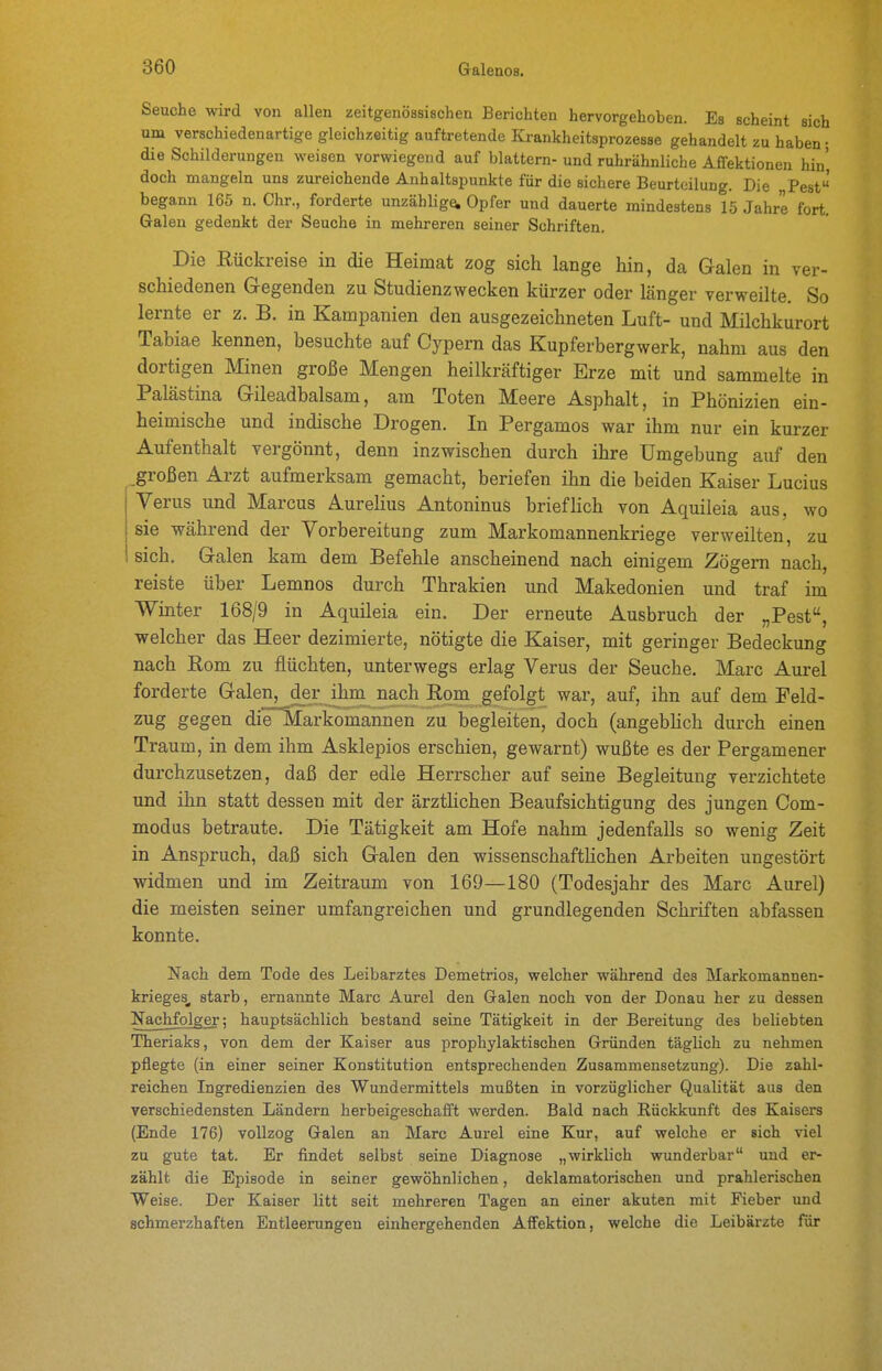 Seuche wird von allen zeitgenössischen Berichten hervorgehoben. Es scheint sich um verschiedenartige gleichzeitig auftretende Krankheitsprozesse gehandelt zu haben • die Schilderungen weisen vorwiegend auf blättern- und ruhrähnliche Affektionen hin doch mangeln uns zureichende Anhaltspunkte für die sichere Beurteilung. Die Pest begann 165 n. Chr., forderte unzählige, Opfer und dauerte mindestens 15 Jahre fort. Galen gedenkt der Seuche in mehreren seiner Schriften, Die Eückreise in die Heimat zog sich lange hin, da Galen in ver- schiedenen Gegenden zu Studienzwecken kürzer oder länger verweilte. So lernte er z. B. in Kampanien den ausgezeichneten Luft- und Milchkurort Tabiae kennen, besuchte auf Cypern das Kupferbergwerk, nahm aus den dortigen Minen große Mengen heilkräftiger Erze mit und sammelte in Palästina Gileadbalsam, am Toten Meere Asphalt, in Phönizien ein- heimische und indische Drogen. In Pergamos war ihm nur ein kurzer Aufenthalt vergönnt, denn inzwischen durch ihre Umgebung auf den großen Arzt aufmerksam gemacht, beriefen ihn die beiden Kaiser Lucius Verus und Marcus AureHus Antoninus briefhch von Aquileia aus, wo sie während der Vorbereitung zum Markomannenkriege verweilten, zu sich. Galen kam dem Befehle anscheinend nach einigem Zögern nach, reiste über Lemnos durch Thrakien und Makedonien und traf im Winter 168/9 in Aquileia ein. Der erneute Ausbruch der „Pest, welcher das Heer dezimierte, nötigte die Kaiser, mit geringer Bedeckung nach Eom zu flüchten, unterwegs erlag Verus der Seuche. Marc Aurel forderte Galen^der ihm nach Rom gefolgt war, auf, ihn auf dem Feld- zug gegen die Markomannen zu begleiten, doch (angebhch durch einen Traum, in dem ihm Asklepios erschien, gewarnt) wußte es der Pergamener durchzusetzen, daß der edle Herrscher auf seine Begleitung verzichtete und ihn statt dessen mit der ärztlichen Beaufsichtigung des jungen Com- modus betraute. Die Tätigkeit am Hofe nahm jedenfalls so wenig Zeit in Anspruch, daß sich Galen den wissenschaftKchen Arbeiten ungestört widmen und im Zeitraum von 169—180 (Todesjahr des Marc Aurel) die meisten seiner umfangreichen und grundlegenden Schriften abfassen konnte. Nach dem Tode des Leibarztes Demetrios, welcher während des Markomannen- krieges, starb, ernannte Marc Aurel den Galen noch von der Donau her zu dessen Nachfolger; hauptsächlich bestand seine Tätigkeit in der Bereitung des beliebten Theriaks, von dem der Kaiser aus prophylaktischen Gründen täglich zu nehmen pflegte (in einer seiner Konstitution entsprechenden Zusammensetzung). Die zahl- reichen Ingredienzien des Wundermittels mußten in vorzüglicher Qualität aus den verschiedensten Ländern herbeigeschafft werden. Bald nach Rückkunft des Kaisers (Ende 176) vollzog Galen an Marc Aurel eine Kur, auf welche er sich viel zu gute tat. Er findet selbst seine Diagnose „wirklich wunderbar und er- zählt die Episode in seiner gewöhnlichen, deklamatorischen und prahlerischen Weise. Der Kaiser litt seit mehreren Tagen an einer akuten mit Fieber und schmerzhaften Entleerungen einhergehenden Affektion, welche die Leibärzte für