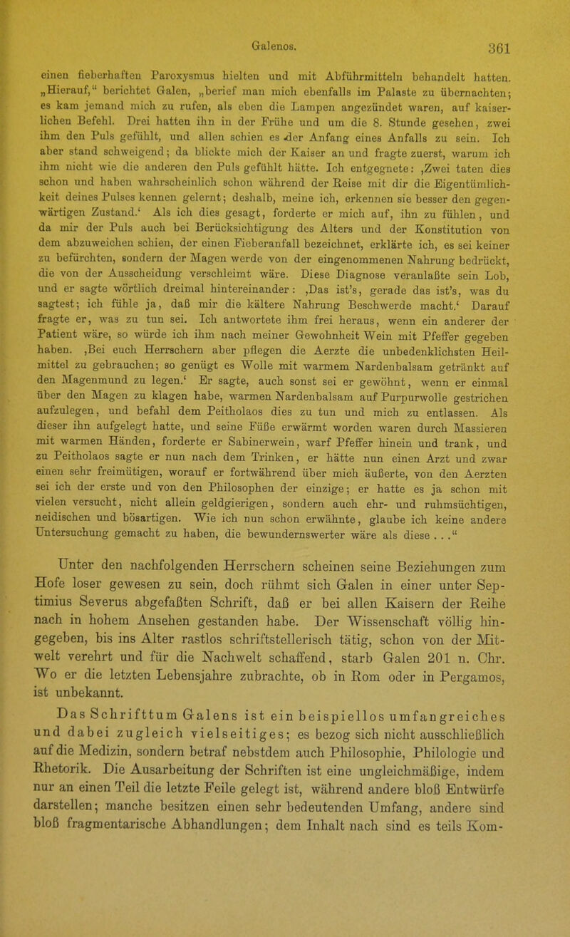 eineu fieberhaften Paroxysmus hielten und mit Abführmitteln behandelt hatten. „Hierauf, berichtet Galen, „bei-ief man mich ebenfalls im Palaste zu übernachten; es kam jemand mich zu rufen, als eben die Lampen angezündet waren, auf kaiser- lichen Befehl. Drei hatten ihn in der Frühe und um die 8. Stunde gesehen, zwei ihm den Puls gefühlt, und allen schien es -der Anfang eines Anfalls zu sein. Ich aber stand schweigend; da blickte mich der Kaiser an und fragte zuerst, warum ich ihm nicht wie die anderen den Puls gefühlt hätte. Ich entgegnete: ,Zwei taten dies schon und haben wahrscheinlich schon während der Reise mit dir die Eigentümlich- keit deines Pulses kennen gelernt; deshalb, meine ich, erkennen sie besser den gegen- wärtigen Zustand.' Als ich dies gesagt, forderte er mich auf, ihn zu fühlen, und da mir der Puls auch bei Berücksichtigung des Alters und der Konstitution von dem abzuweichen schien, der einen Fieberanfall bezeichnet, erklärte ich, es sei keiner zu befürchten, sondern der Magen werde von der eingenommenen Nahrung bedrückt, die von der Ausscheidung verschleimt wäre. Diese Diagnose veranlaßte sein Lob, imd er sagte wörtlich dreimal hintereinander: ,Das ist's, gerade das ist's, was du sagtest; ich fühle ja, daß mir die kältere Nahrung Beschwerde macht.' Darauf fragte er, was zu tun sei. Ich antwortete ihm frei heraus, wenn ein anderer der Patient wäre, so würde ich ihm nach meiner Gewohnheit Wein mit Pfeffer gegeben haben. ,Bei euch Herrschern aber pflegen die Aerzte die unbedenklichsten Heil- mittel zu gebrauchen; so genügt es Wolle mit warmem Nardenbalsam getränkt auf den Magenmund zu legen.' Er sagte, auch sonst sei er gewöhnt, wenn er einmal über den Magen zu klagen habe, warmen Nardenbalsam auf Purpurwolle gestrichen aufzulegen, und befahl dem Peitholaos dies zu tun und mich zu entlassen. Als dieser ihn aufgelegt hatte, und seine Füße erwärmt worden waren durch Massieren mit warmen Händen, forderte er Sabinerwein, warf Pfeffer hinein und trank, und zu Peitholaos sagte er nun nach dem Trinken, er hätte nun einen Arzt und zwar einen sehr freimütigen, worauf er fortwährend über mich äußerte, von den Aerzten sei ich der erste und von den Philosophen der einzige; er hatte es ja schon mit vielen versucht, nicht allein geldgierigen, sondern auch ehr- und ruhmsüchtigen, neidischen und bösartigen. Wie ich nun schon erwähnte, glaube ich keine andere Untersuchung gemacht zu haben, die bewundernswerter wäre als diese ... Unter den nachfolgenden Herrschern scheinen seine Beziehungen zum Hofe loser gewesen zu sein, doch rühmt sich Galen in einer unter Sep- timius Severus abgefaßten Schrift, daß er bei allen Kaisern der Reihe nach in hohem Ansehen gestanden habe. Der Wissenschaft völlig hin- gegeben, bis ins Alter rastlos schriftstellerisch tätig, schon von der Mit- welt verehrt und für die Nachwelt schaffend, starb Galen 201 n. Chr. Wo er die letzten Lebensjahre zubrachte, ob in Rom oder in Pergamos, ist unbekannt. Das Schrifttum Galens ist ein beispiellos umfangreiches und dabei zugleich vielseitiges; es bezog sich nicht ausschheßlich auf die Medizin, sondern betraf nebstdem auch Philosophie, Philologie und Rhetorik, Die Ausarbeitung der Schriften ist eine ungleichmäßige, indem nur an einen Teil die letzte Feile gelegt ist, während andere bloß Entwürfe darstellen; manche besitzen einen sehr bedeutenden Umfang, andere sind bloß fragmentarische Abhandlungen 5 dem Inhalt nach sind es teils Kom-