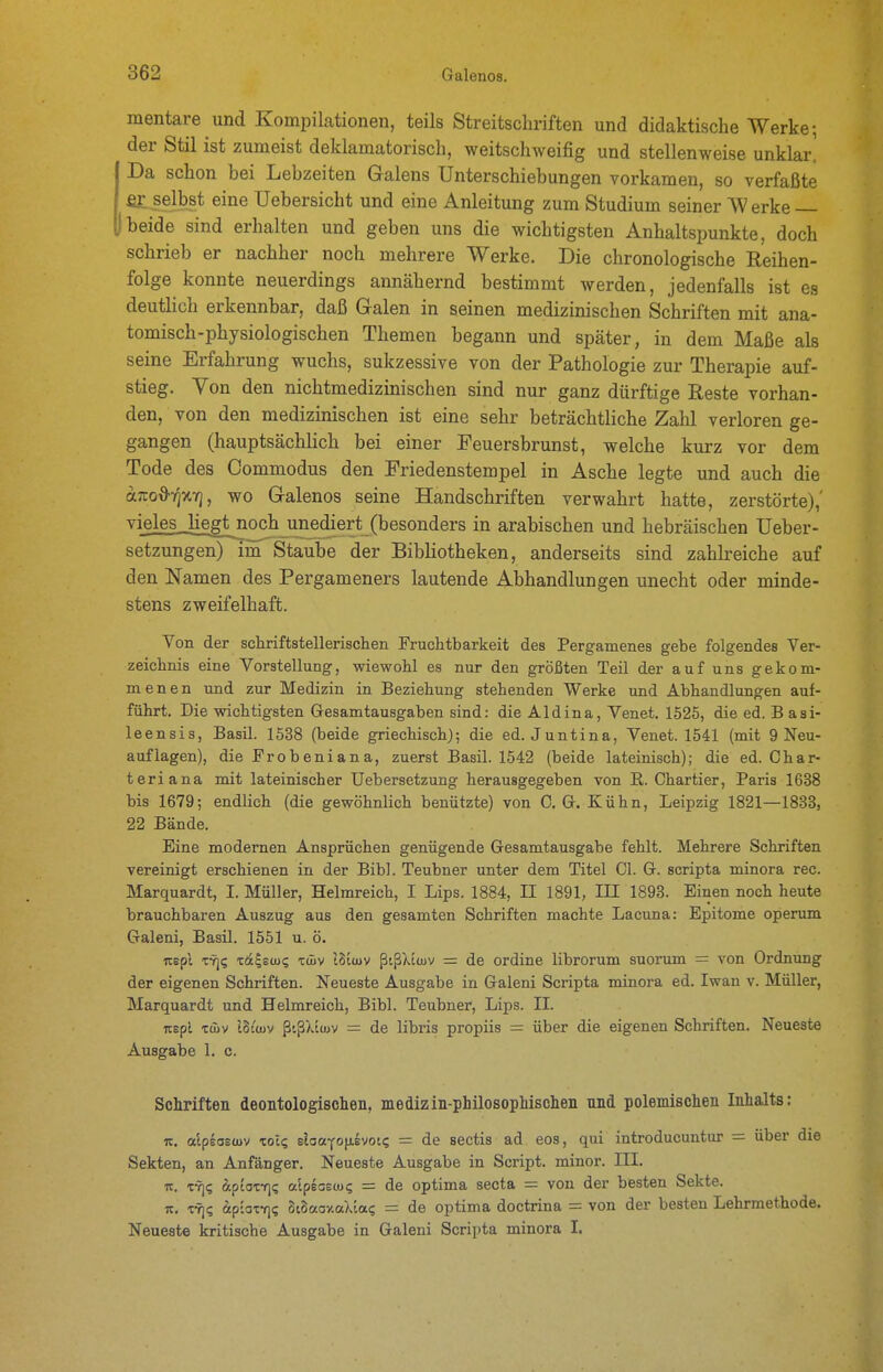 mentare und Kompilationen, teils Streitschriften und didaktische Werke; der Stil ist zumeist deklamatorisch, weitschweifig und stellenweise unklar. Da schon bei Lebzeiten Galens Unterschiebungen vorkamen, so verfaßte fit selbst eine Uebersicht und eine Anleitung zum Studium seiner Werke j beide sind erhalten und geben uns die wichtigsten Anhaltspunkte, doch schrieb er nachher noch mehrere Werke. Die chronologische Reihen- folge konnte neuerdings annähernd bestimmt werden, jedenfalls ist es deutlich erkennbar, daß Galen in seinen medizinischen Schriften mit ana- tomisch-physiologischen Themen begann und später, in dem Maße als seine Erfahrung wuchs, sukzessive von der Pathologie zur Therapie auf- stieg. Von den nichtmedizinischen sind nur ganz dürftige Reste vorhan- den, von den medizinischen ist eine sehr beträchtliche Zahl verloren ge- gangen (hauptsächlich bei einer Feuersbrunst, welche kurz vor dem Tode des Commodus den Friedenstempel in Asche legte und auch die a;i:od7]X7], wo Galenos seine Handschriften verwahrt hatte, zerstörte),' vieles _liegt^noch unediert (besonders in arabischen und hebräischen Ueber- setzungen) im Staube der Bibliotheken, anderseits sind zahh-eiche auf den Namen des Pergameners lautende Abhandlungen unecht oder minde- stens zweifelhaft. Von der schriftstellerischen Fruchtbarkeit des Pergamenes gebe folgendes Ver- zeichnis eine Vorstellung, wiewohl es nur den größten Teil der auf uns gekom- menen und zur Medizin in Beziehung stehenden Werke und Abhandlungen auf- führt. Die wichtigsten Gesamtausgaben sind: die Aid in a, Venet. 1525, die ed. B asi- leensis, Basil. 1538 (beide griechisch); die ed. Juntina, Venet. 1541 (mit 9 Neu- auflagen), die Erobeniana, zuerst Basil. 1542 (beide lateinisch); die ed. Char- teriana mit lateinischer Uebersetzung herausgegeben von E. Chartier, Paris 1638 bis 1679; endlich (die gewöhnlich benützte) von 0, G. Kühn, Leipzig 1821—1838, 22 Bände. Eine modernen Ansprüchen genügende Gesamtausgabe fehlt. Mehrere Schriften vereinigt erschienen in der Bibl. Teubner unter dem Titel Ol. G. scripta minora rec. Marquardt, I. Müller, Helmreich, I Lips. 1884, II 1891, III 1893. Einen noch heute brauchbaren Auszug aus den gesamten Schriften machte Lacuna: Epitome operum Galeni, Basil. 1551 u. ö. nepi TY]? xa^sü)? xdiv i8iü)V ßißXiwv = de ordine librorum suorum = von Ordnung der eigenen Schriften. Neueste Ausgabe in Galeni Scripta minora ed. Iwan v. Müller, Marquardt und Helmreich, Bibl. Teubner, Lips. II. uEpi Tciv ISi'üJV ßtßAtujv = de libris propiis — über die eigenen Schriften. Neueste Ausgabe 1. c. Schriften deontologisclieii, medizin-philosopMsclieii und polemischen Inhalts: IC. alpsoEüJV zolc, elaaYopvoK; = de sectis ad eos, qui introducuntur = über die Sekten, an Anfänger. Neueste Ausgabe in Script, minor. III. TC. TY]; ipiaxf]? alpeaecu? = de optima secta = von der besten Sekte. 7t. TTj? Äp-oT-q? oiSaov.aXla? = de optima doctrina = von der besten Lehrmethode. Neueste kritische Ausgabe in Galeni Scripta minora I.