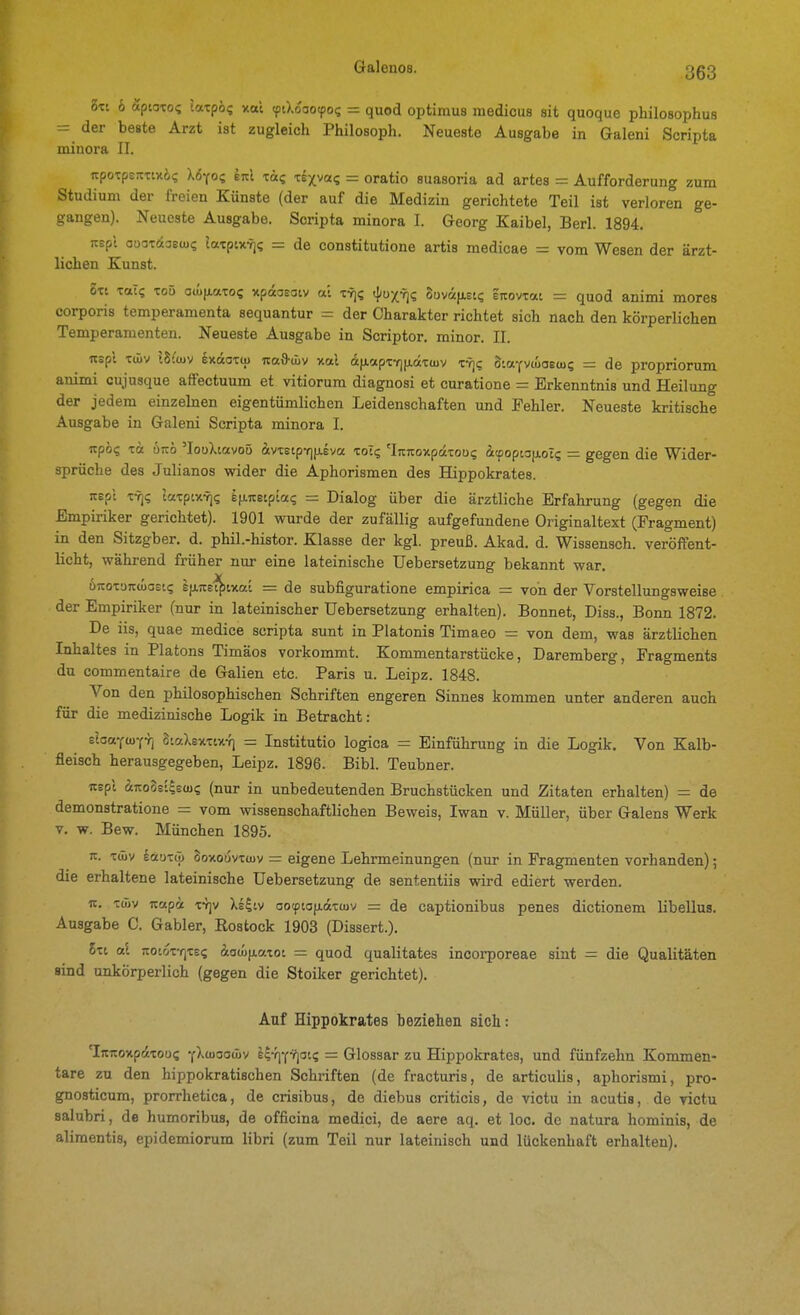 5tt 6 ÄptoTo? laxpbi v-ai (ptXoaoepo^ = quod optimus medicus sit quoque philosophus = der beste Arzt ist zugleich Philosoph. Neueste Ausgabe in Galeni Scripta minora II. «poTpErttuö? tnl ■zac, ■ziyyac, = oratio suasoria ad artes = Aufforderung zum Studium der freien Künste (der auf die Medizin gerichtete Teil ist verloren ge- gangen). Neueste Ausgabe. Scripta minora I. Georg Kaibel, Berl. 1894. jtspt ouotdaeüx; laxptxTj«; = de constitutione artis medicae = vom Wesen der ärzt- lichen Kunst. Ott Tal? TOü aiüiAttTo? xpdoeatv a't z^ic, ({(uxr]? Suvifiet«; zKowzat - quod animi mores corporis temperamenta sequantur - der Charakter richtet sich nach den körperlichen Temperamenten. Neueste Ausgabe in Scriptor. minor. II. Tcspt Tiüv ISiwv exaoTtu ita&äiv xal äfiapt7)(j.äT(juv ty)? oiaYVoiaecu? = de propriorum animi cujusque affectuum et vitiorum diagnosi et curatione = Erkenntnis und Heilung der jedem einzelnen eigentümlichen Leidenschaften und Fehler. Neueste kritische Ausgabe in Galeni Scripta minora I. npö? Tot ÖTCÖ 'loüXtavoö ävtEtpY]|j.eva tot«; 'Ijtjioxpaxoüi; ätpopwfxol? = gegen die Wider- sprüche des Julianos wider die Aphorismen des Hippokrates. jtepl xrfi laxptxYj? i|j.7teipiai; = Dialog über die ärztliche Erfahrung (gegen die Empiriker gerichtet). 1901 wurde der zufällig aufgefundene Originaltext (Fragment) in den Sitzgber. d. phil.-histor. Klasse der kgl. preuß. Akad, d. Wissensch, veröffent- licht, wähi-end früher nur eine lateinische Uebersetzung bekannt war. ÖTCOTDTcoiaeK; t^Ke^iv-ai = de subfiguratione empirica = von der Vorstellungsweise der Empiriker (nur in lateinischer Uebersetzung erhalten). Bonnet, Diss., Bonn 1872. De iis, quae medice scripta sunt in Piatonis Timaeo = von dem, was ärztlichen Inhaltes in Piatons Timäos vorkommt. Kommentarstücke, Daremberg, Fragments du commentaire de Galien etc. Paris u. Leipz. 1848. Von den philosophischen Schriften engeren Sinnes kommen unter anderen auch für die medizinische Logik in Betracht: slaa-ctuYYj 8iaXexTtx-f] = Institutio logica = Einführung in die Logik. Von Kalb- fleisch herausgegeben, Leipz. 1896. Eibl. Teubner. itepl iiroSs'^ews (nur in unbedeutenden Bruchstücken und Zitaten erhalten) = de demonstratione - vom wissenschaftlichen Beweis, Iwan v. Müller, über Galens Werk V. w. Bew. München 1895. jc. tüiv lötuxco Soxouvxtuv = eigene Lehrmeinungen (nur in Fragmenten vorhanden); die erhaltene lateinische Uebersetzung de sententiis wird ediert werden. It. twv itapi T-rjv Xs^iv Go<p[OfidT(Juv = de captionibus penes dictionem libellus. Ausgabe 0. Gabler, Rostock 1903 (Dissert.). 6x1 a\ TtoioxYjxs? äowfjiatot ~ quod qualitates incorporeae sint = die Qualitäten sind unkörperlich (gegen die Stoiker gerichtet). Auf Hippokrates beziehen sich: 'Irenoxpiixous yXwocüiv l^-'iY'iflot? = Glossar zu Hippokrates, und fünfzehn Kommen- tare zu den hippokratischen Schriften (de fracturis, de articuhs, aphorismi, pro- gnosticum, prorrhetica, de crisibus, de diebus criticis, de victu in acutis, de victu salubri, de humoribus, de officina medici, de aere aq. et loc. de natura hominis, de aliraentis, epidemiorum libri (zum Teil nur lateinisch und lückenhaft erhalten).