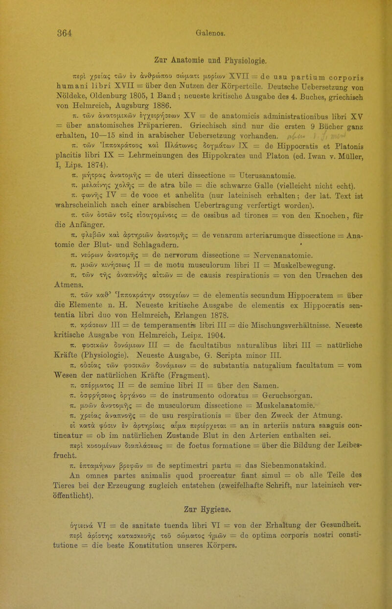 Zur Anatomie und Physiologie. uepl xpe'-a? tfüv SV äv*p(üirou ou>|j.aTi |xoptiuv XVII = de usu partium corporis humani libri XVII = über den Nutzen der Körperteile. Deutsche Uebersetzung von Nöldeke, Oldenburg 1805, 1 Band ; neueste kritische Ausgabe des 4. Buches, griechisch von Helmreich, Augsburg 1886. Tc. Tüiv avaxofiwüiv eY^stp-qoetuv XV = de anatomicis administrationibus libri XV = über anatomisches Präparieren. Griechisch sind nur die ersten 9 Bücher ganz erhalten, 10—15 sind in arabischer Uebersetzung vorhanden. n. xwv 'IrtTcoxpäTOü? xal IlXattuvoi; 3oY(iax(uv IX = de Hippocratis et Piatonis placitis libri IX = Lehrmeinungen des Hippokrates und Piaton (ed. Iwan v. Müller, I, Lips. 1874). IC. fi-fjTpai; ävaToix-T)? = de uteri dissectione = Uterusanatomie. It. fj.sXatvY]i; xo^? = de atra bile = die schwarze Galle (vielleicht nicht echt). K. (ftovrji; IV = de voce et anhelitu (nur lateinisch erhalten; der lat. Text ist wahrscheinlich nach einer arabischen Uebertragung verfertigt worden). IC. tüiv ooTüiv tots eloaYoiisvoK; = de ossibus ad tirones — von den Knochen, für die Anfänger. IC. (pXeßüiv y.al äpTY]ptmv ivaxo}i.Yj? = de venarum arteriarumque dissectione = Ana- tomie der Blut- und Schlagadern. • 7c. veöptuv ävaxo{i.Y](; = de nervorum dissectione = Nervenanatomie. IC. jAoüiv xivYjaetu? II = de motu musculorum libri II = Muskelbewegung. 7c. Tüiv tvj? ^tvaicvö'^? alzLüyv = de causis respirationis = von den Ursachen des Atmens. u. Tcüv xafl' 'IicTCoxpdxTf]v axotxs^tuv = de elementis secundum Hippoeratem = über die Elemente n. H. Neueste kritische Ausgabe de elementis ex Hippocratis sen- tentia libri duo von Helmreich, Erlangen 1878, K. xpdastov III = de temperamentis libri III = die Mischungsverhältnisse. Neueste kritische Ausgabe von Helmreich, Leipz. 1904. IC. »uatxüiv 0DV(i}j.s(uv III = de facultatibus naturalibus libri III = natürliche Kräfte (Physiologie). Neueste Ausgabe, G. Scripta minor III. IC. ohaiaq xüiv (poaixüiv 8uvd[j.su)v = de substantia naturalium facultatum = vom Wesen der natürlichen Kräfte (Fragment). TZ. aicep(j.axo? II = de semine libri II = über den Samen. TC. oa(f)p-fjaeu>i; opY«vou = de instrumento odoratus — Geruchsorgan. IC. iLoü)v ävaxo(j.7](; = de musculorum dissectione = Muskelanatomie. IC. xpsta? ftvaicvo-^s = de usu respiiationis = über den Zweck der Atmung. et xaxa tpootv Iv äpxTjptat? at(xa icspiEpxsxat = an in arteriis natura saaguis con- tineatur = ob im natürlichen Zustande Blut in den Arterien enthalten sei. icepl xuoo|j.EV(uv SiaicXdaeiui; = de foetus formatione = über die Bildung der Leibes- frucht. 7c. enxafiYiyiüv ßpetpüiv = de septimestri partu = das Siebenmonatskind. An omnes partes animalis quod procreatur fiant simul = ob alle Teile des Tieres bei der Erzeugung zugleich entstehen (zweifelhafte Schrift, nur lateinisch ver- öffentlicht). Zur Hygiene. ö^teivd VI = de sanitate tuenda libri VI = von der Erhaltung der Gesundheit, icspl (ip'.ox-f)i; xaxaoxEü-rji; xoü ocüfjiaxo? 4][j.ä)V = de optima corporis nostri consti- tutione = die beste Konstitution unseres Körpers.