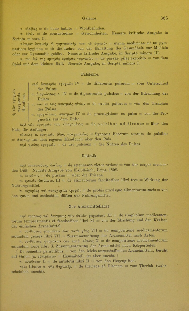 lt. sü£;ias = de bono habitu = Wohlbefinden. TC. e&öiv = de consuetudine = Gewohnheiten. Neueste kritische Ausgabe in Scripta minora II. Koxäpov latpiiiris ^] YP«°'t'*'^S '^^ öfietvov = utrum medicinae sit an gym- nastices hygieine = ob die Lehre von der Erhaltung der Gesundheit zur Medizin oder zur Gymnastik gehöre. Neueste kritische Ausgabe, in Scripta minora III. it. to5 Sii frji; ofiixpas otpaipa? yM-v«°'° = parvae pilae exercitio = von dem Spiel mit dem kleinen Ball. Neueste Ausgabe, in Scripta minora I. Pulslelire. > >- S o o y 3 TCspl otatfopä? atfüYfJ-wv IV = de differentia pulsuum = vom Unterschied des Pulses. iz. StaYvcuaeu)? o. IV = de dignoscendis pulsibus = von der Erkennung des Pulses. -. Ttüv SV xo:? atpuYfiot? akttuv = de causis pulsuum = von den Ursachen des Pulses. K. TtpoYVfücsEU)? atpuYfi.<jüv IV = de praesagitione ex pulsu = von der Pro- gnostik aus dem Pulse, itepl T(üv o!fiuY|Awv ToI? eioaYOfj.Evotc = de pulsibus ad tirones = über den Puls, für Anfänger. aovodt? K. ctpDYfAÄv Ihiaz 7:paY|J.aT£ta? = Synopsis librorum suorum de pulsibus = Auszug aus dem eigenen Handbuch über den Puls. rtEol yps'a; afUY|J.üjv = de usu pulsuum = der Nutzen des Pulses. Diätetik. rtspl XEitTovoua-fi? Statxf]? = de attenuante victus ratione = von der mager machen- den Diät. Neueste Ausgabe von Kalbfleisch, Leipz. 1898. TC. nxioäv-rji; = de ptisana = über die Ptisane. It. xpo'f(üv 8ova|j.s(ui; III = de alimentorum facultatibus libri tres = Wirkung der Nahrungsmittel. «. eh'/p\da(; xal v.av.oy[o\L(az xpotp&v =: de probis pravisque alimentorum sucis = von den guten und schlechten Säften der Nahrungsmittel. Zur Arzneimittellelire. ntp\ xpa-Eü)? xal Soväpu)? t&v änlmv tpap[j.dv.(juv XI = de simplicium medicamen- torum temperamentis et facultatibus libri XI = von der Mischung und den Ki-äften der einfachen Arzneimittel. It. Gov^sasw; tpapp.dy.ujv xdiv xaxct '(ivfi VII = de compositione medicamentorum secundum genera libri VII = Zusammensetzung der Arzneimittel nach Arten. It. cüvS-EOEU)? (pap}j.<iv«üv TÄv xaxä xojtoo? X = de compositione medicamentorum secundum locos libri X Zusammensetzung der Arzneimittel nach Körperteilen. ^' De remediis parabilibus = von den leicht anzuschaffenden Arzneimitteln, beruht auf Galen (:t. Eü<toptax(uv = Hausmittel), ist aber unecht. ' lt. dvxiSoxujv II = de antidotis libri II = von den Gegengiften. jtpöi; ntowva lt. x-T)? fl-qptaxv]!; = de theriaca ad Pisonem = vom Theriak (wahr- scheinlich unecht). '