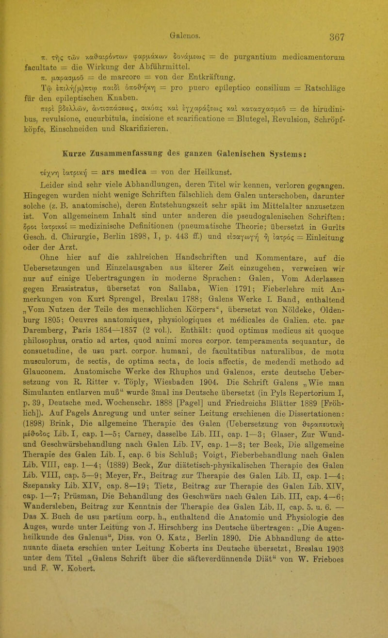 n. vfi<; xüiv xa\)'a'.p6vTcuv (fapfxäxüjv oovdfAsuj? = de purgantium medicamentorum facultate = die Wirkung der Abführmittel. It. (lopaojioö = de marcore = von der Entkräftung. Tü) eittX-fjffj.jit'Cü) ittt'.Sl ÖTtoö-^xY) = pro puero epileptico consilium = Ratschläge für den epileptischen Knaben. itspl ßSsXXwv, ivttairäas(u5, oixüa; v.a.1 l'^apaiBtix; nal xataaj^aoixor) = de hirudini- bus, revulsione, cucurbitula, incisione et scarificatione = Blutegel, Revulsion, Schröpf- köpfe, Einschneiden und Skarifizieren. Kurze Zusammenfassung des ganzen Gralenischen Systems: isYyf] latpix-ij = ars medica = von der Heilkunst. Leider sind sehr viele Abhandlungen, deren Titel wir kennen, verloren gegangen. Hingegen wurden nicht wenige Schriften fälschlich dem Galen unterschoben, darunter solche (z. B. anatomische), deren Entstehungszeit sehr spät im Mittelalter anzusetzen ist. Von allgemeinem Inhalt sind unter anderen die pseudogalenischen Schriften: opo: Icttpixot = medizinische Definitionen (pneumatische Theorie; übersetzt in Grurlts Gesch. d. Chirurgie, Berlin 1898, I, p. 443 fi.) und siia-fuyyq y] la-cpo? = Einleitung oder der Arzt. Ohne hier auf die zahlreichen Handschriften und Kommentare, auf die Uebersetzungen und Einzelausgaben aus älterer Zeit einzugehen, verweisen wir nur auf einige Uebertragungen in moderne Sprachen: Galen, Vom Aderlassen gegen Erasistratus, übersetzt von Sallaba, Wien 1791; Fieberlehre mit An- merkungen von Kurt Sprengel, Breslau 1788; Galens Werke I. Band, enthaltend „Vom Nutzen der Teile des menschlichen Körpers, übersetzt von Nöldeke, Olden- burg 1805; Oeuvres anatomiques, physiologiques et medicales de Galien. etc. par Daremberg, Paris 1854—1857 (2 vol.). Enthält: quod optimus medicus sit quoque philosophus, oratio ad artes, quod animi mores corpor. temperamenta sequantur, de consuetudine, de usu part. corpor. humani, de facultatibus naturalibus, de motu muaculorum, de sectis, de optima secta, de locis affectis, de medendi methodo ad Glauconem, Anatomische Werke des Rhuphos und Galenos, erste deutsche Ueber- setzung von R. Ritter v. Töply, Wiesbaden 1904. Die Schrift Galens „Wie man Simulanten entlarven muß wurde 3mal ins Deutsche übersetzt (in Pyls Repertorium I, p. 39, Deutsche med. Wochenschr. 1888 [Pagel] und Friedreichs Blätter 1889 [Fröh- lich]). Auf Pageis Anregung und unter seiner Leitung erschienen die Dissertationen: (1898) Brink, Die allgemeine Therapie des Galen (Uebersetzung von ■fl-epaneoTiicT] (aeS-oBoi; Lib. I, cap. 1—5; Carney, dasselbe Lib. III, cap. 1—3; Glaser, Zur Wund- und Geschwürsbehandlung nach Galen Lib. IV, cap. 1—3; ter Beek, Die allgemeine Therapie des Galen Lib. I, cap. 6 bis Schluß; Voigt, Fieberbehandlung nach Galen Lib. Vin, cap. 1—4; (l889) Beck, Zur diätetisch-physikalischen Therapie des Galen Lib. Vin, cap. 5—9; Meyer, Fr., Beitrag zur Therapie des Galen Lib. II, cap. 1—4; Szepansky Lib. XIV, cap. 8—19; Tietz, Beitrag zur Therapie des Galen Lib. XIV, cap. 1—7; Prüsman, Die Behandlung des Geschwürs nach Galen Lib. III, cap. 4—6; Wandersleben, Beitrag zur Kenntnis der Therapie des Galen Lib. II, cap. 5. u. 6. — Das X. Buch de usu partium corp. h., enthaltend die Anatomie und Physiologie des Auges, wurde unter Leitung von .1. Hirschberg ins Deutsche übertragen: „Die Augen- heilkunde des Galenus, Diss. von 0. Katz, Berlin 1890. Die Abhandlung de atte- nuante diaeta erschien unter Leitung Koberts ins Deutsche übersetzt, Breslau 1903 unter dem Titel „Galens Schrift über die säfteverdünnende Diät von W. Frieboes und F. W. Kobert.