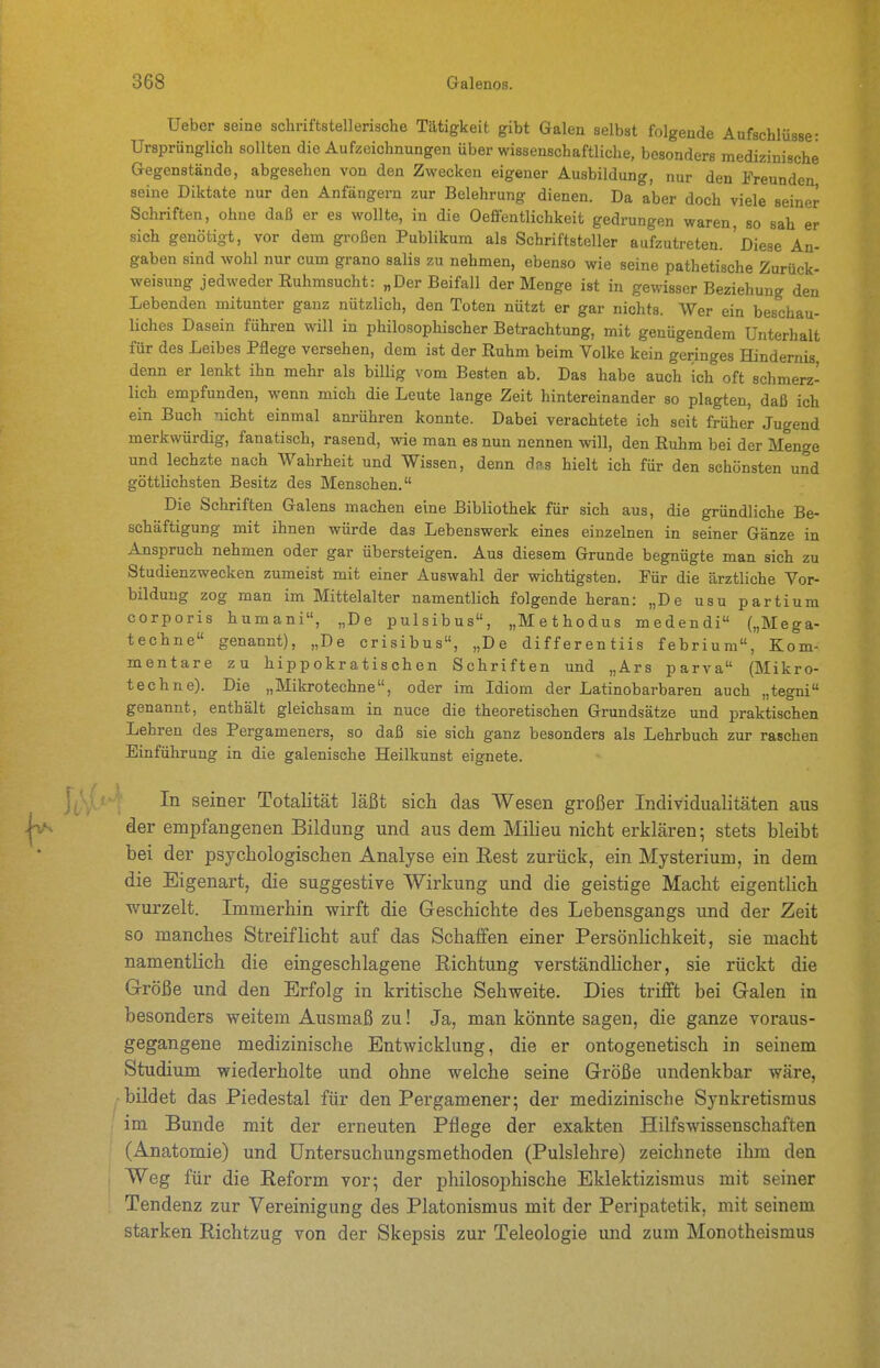 Ueber seine scliriftstellerische Tätigkeit gibt Galen selbst folgende Aufschlüsse- Ursprünglich sollten die Aufzeichnungen über wissenschaftliche, besonders medizinische Gegenstände, abgesehen von den Zwecken eigener Ausbildung, nur den Freunden seine Diktate nur den Anfängern zur Belehrung dienen. Da aber doch viele seine^ Schriften, ohne daß er es wollte, in die Oeffentlichkeit gedrungen waren, so sah er sich genötigt, vor dem großen Publikum als Schriftsteller aufzutreten. 'Diese An- gaben sind wohl nur cum grano salis zu nehmen, ebenso wie seine pathetische Zurück- weisung jedweder Ruhmsucht: „Der Beifall der Menge ist in gewisser Beziehung den Lebenden mitunter ganz nützlich, den Toten nützt er gar nichts. Wer ein beschau- liches Dasein führen will in philosophischer Betrachtung, mit genügendem Unterhalt für des Leibes Pflege versehen, dem ist der Ruhm beim Volke kein geringes ffindemis, denn er lenkt ihn mehr als billig vom Besten ab. Das habe auch ich oft schmerz- lich empfunden, wenn mich die Leute lange Zeit hintereinander so plagten, daß ich ein Buch nicht einmal anrühren konnte. Dabei verachtete ich seit früher Jugend merkwürdig, fanatisch, rasend, wie man es nun nennen will, den Ruhm bei der Menge und lechzte nach Wahrheit und Wissen, denn das hielt ich für den schönsten und göttlichsten Besitz des Menschen. Die Schriften Galens machen eine Bibliothek für sich aus, die gründliche Be- schäftigung mit ihnen würde das Lebenswerk eines einzelnen in seiner Gänze in Anspruch nehmen oder gar übersteigen. Aus diesem Grunde begnügte man sich zu Studienzwecken zumeist mit einer Auswahl der wichtigsten. Für die ärztliche Vor- bildung zog man im Mittelalter namentlich folgende heran: „De usu partium corporis humani, „De pulsibus, „Methodus medendi („Mega- techne genannt), „De crisibus, „De differentiis febrium, Kom- mentare zu hippokratischen Schriften und „Ars parva (Mikro- teehne). Die „Mikrotechne, oder im Idiom der Latinobarbaren auch „tegni genannt, enthält gleichsam in nuce die theoretischen Grundsätze und praktischen Lehren des Pergameners, so daß sie sich ganz besonders als Lehrbuch zur raschen Einführung in die galenische Heilkunst eignete. In seiner Totalität läßt sich das Wesen großer Individualitäten aus der empfangenen Bildung und aus dem Milieu nicht erklären; stets bleibt bei der psychologischen Analyse ein Eest zurück, ein Mysterium, in dem die Eigenart, die suggestive Wirkung und die geistige Macht eigentlich wurzelt. Immerhin wirft die Geschichte des Lebensgangs und der Zeit so manches Streiflicht auf das Schaffen einer Persönlichkeit, sie macht namentlich die eingeschlagene Richtung verständlicher, sie rückt die Größe und den Erfolg in kritische Sehweite. Dies trifft bei Galen in besonders weitem Ausmaß zu! Ja, man könnte sagen, die ganze voraus- gegangene medizinische Entwicklung, die er ontogenetisch in seinem vStudium wiederholte und ohne welche seine Größe undenkbar wäre, bildet das Piedestal für den Pergamener; der medizinische Synkretismus im Bunde mit der erneuten Pflege der exakten Hilfswissenschaften (Anatomie) und üntersuchungsmethoden (Pulslehre) zeichnete ihm den Weg für die Reform vor; der philosophische Eklektizismus mit seiner Tendenz zur Vereinigung des Piatonismus mit der Peripatetik, mit seinem starken Richtzug von der Skepsis zur Teleologie und zum Monotheismus