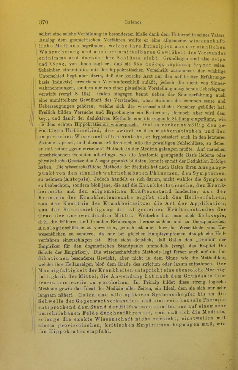 selbst eine solche Vorbildung in besonderem Maße dank dem Unterrichte seines Vaters Analog dem geometrischen Verfahren wollte er eine allgemeine wissenschaft- liche Methode begründen, welche ihre Prinzipien aus der sinnlichen Wahrnehmung und aus der unmittelbaren Gewißheit des Verstandes entnimmt und daraus ihre Schlüsse zieht. Grundlagen sind also uelpa lund Xo-fog, von ihnen sagt er, daß sie 8uo äTcdov]? supsoecu? opfava seien. iScheinbar stimmt dies mit der hippokratischen Vorschrift zusammen; der wichtige Unterschied liegt aber darin, daß der koische Arzt nur den auf breiter Erfahrungs- basis (induktiv) erworbenen Verstandesschluß zuläßt, jedoch die nicht von Sinnes- wahrnehmungen, sondern mxr von einer plausibeln Vorstellung ausgehende Ueberlegung verwirft (vergl. S. 194). Galen hingegen kennt neben der Sinneserfahrung auch eine unmittelbare Gewißheit des Verstandes, wozu Axiome des common sense und Ueberzeugungen gehören, welche sich der wissenschaftliche Forscher gebildet hat. Freilich bilden Versuche und Erprobungen ein Kriterium, dennoch aber wird dem Xöyo? und damit der deduktiven Methode eine überragende Stellung eingeräumt, wie sie dem echten Hippokratismus widersprach. Galen verkennt völlig den ge- * waltigen Unterschied, der zwischen den mathematischen und den iempirischen Wissenschaften besteht, er hypostasiert auch in den letzteren Axiome a priori, und daraus erklären sich alle die gewaltigen Fehlschlüsse, zu denen er mit seiner „geometrischen Methode in der Medizin gelangen mußte. Auf manchen umschriebenen Gebieten allerdings, wo die Anatomie genügende Basis lieferte oder physikalische Gesetze den Ausgangspunkt bildeten, konnte er mit der Deduktion Erfolge haben. Die wissenschaftliche Methode der Medizin hat nach Galen ihren Ausgangs- punktvon den sinnlich wahrnehmbaren Phänomen, den Symptomen, zu nehmen (Autopsie). Jedoch handelt es sich darum, nicht wahllos die Symptome zu beobachten, sondern bloß jene, die auf die Krankheitsursache, den Krank- heitssitz und den allgemeinen Kräftezustand hindeuten; aus der Kenntnis der Krankheitsursache ergibt sich das Heilverfahren; aus der Kenntnis des Krankheitssitzes die Art der Applikation; aus der Berücksichtigung des allgemeinen Kräftezustandes der Grad der anzuwendenden Mittel. Weiterhin hat man auch die to-copta, d. h. die früheren und fremden Erfahrungen heranzuziehen und zu therapeutischen Analogieschlüssen zu verwerten, jedoch ist auch hier das Wesentliche vom Un- wesentlichen zu sondern, da nur bei gleichen Hauptsymptomen das gleiche Heil- verfahren einzuschlagen ist. Man sieht deutlich, daß Galen den „Dreifuß der Empiriker für den dogmatischen Standpunkt ummodelt (vergl. das Kapitel Die Schule der Empiriker). Die wissenschaftliche Methode legt femer auch auf die In- dikationen besonderes Gewicht, aber nicht in dem Sinne wie die Methodiker, welche ihre Heilanzeigen bloß dem Grade des strictum oder laxum entnahmen. Der Mannigfaltigkeit der Krankheiten entspricht eine ebensolche Mannig- faltigkeit derMittel; die Anwendung hat nach dem Grundsatz Con- traria contrariis zu geschehen. Im Prinzip bildet diese streng logische Methode gewiß das Ideal der Medizin aller Zeiten, ein Ideal, dem sie sich nur sehr langsam nähert, Galen und alle späteren Systemschöpfer bis an die Schwelle der Gegenwart verkannten, daß eine rein kausale Therapie entsprechend demStand der Hilfswissenschaften nur auf einem sehr umschriebenen Felde durchzuführen ist, und daß sich die Medizin, solange die exakte Wissenschaft nicht zureicht, einstweilen mit einem provisorischen, kritischen Empirismus begnügen muß, wie ihn Hippokrates empfahl.