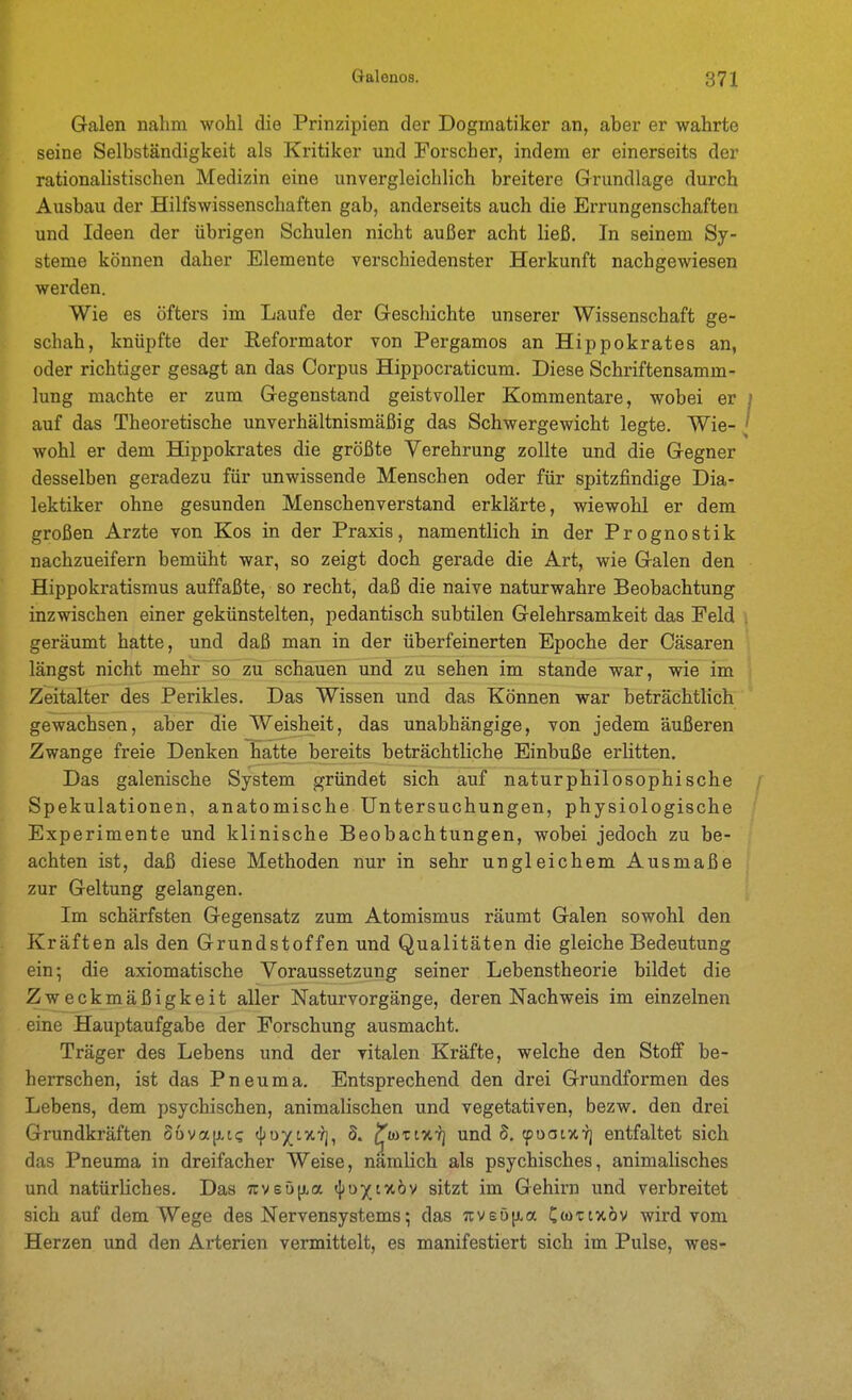Galen nahm wohl die Prinzipien der Dogmatiker an, aher er wahrte seine Selbständigkeit als Kritiker und Forscher, indem er einerseits der rationalistischen Medizin eine unvergleichlich breitere Grundlage durch Ausbau der Hilfswissenschaften gab, anderseits auch die Errungenschaften und Ideen der übrigen Schulen nicht außer acht ließ. In seinem Sy- steme können daher Elemente verschiedenster Herkunft nachgewiesen werden. Wie es öfters im Laufe der Gescliichte unserer Wissenschaft ge- schah, knüpfte der Reformator von Pergamos an Hippokrates an, oder richtiger gesagt an das Corpus Hippocraticum. Diese Schriftensamm- lung machte er zum Gegenstand geistvoller Kommentare, wobei er auf das Theoretische unverhältnismäßig das Schwergewicht legte. Wie- wohl er dem Hippokrates die größte Verehrung zollte und die Gegner desselben geradezu für unwissende Menschen oder für spitzfindige Dia- lektiker ohne gesunden Menschenverstand erklärte, wiewohl er dem großen Arzte von Kos in der Praxis, namentlich in der Prognostik nachzueifern bemüht war, so zeigt doch gerade die Art, wie Galen den Hippokratismus auffaßte, so recht, daß die naive naturwahre Beobachtung inzwischen einer gekünstelten, pedantisch subtilen Gelehrsamkeit das Feld geräumt hatte, und daß man in der überfeinerten Epoche der Cäsaren längst nicht mehr so zu schauen und zu sehen im stände war, wie im Zeitalter des Perikles. Das Wissen und das Können war beträchtlich gewachsen, aber die Weisheit, das unabhängige, von jedem äußeren Zwange freie Denken hatte bereits beträchtliche Einbuße erlitten. Das galenische System gründet sich auf naturphilosophische Spekulationen, anatomische Untersuchungen, physiologische Experimente und klinische Beobachtungen, wobei jedoch zu be- achten ist, daß diese Methoden nur in sehr ungleichem Ausmaße zur Geltung gelangen. Im schärfsten Gegensatz zum Atomismus räumt Galen sowohl den Kräften als den Grundstoffen und Qualitäten die gleiche Bedeutung ein •, die axiomatische Voraussetzung seiner Lebenstheorie bildet die Zweckmäßigkeit aller Naturvorgänge, deren Nachweis im einzelnen eine Hauptaufgabe der Forschung ausmacht. Träger des Lebens und der vitalen Kräfte, welche den Stoff be- herrschen, ist das Pneuma. Entsprechend den drei Grundformen des Lebens, dem psychischen, animalischen und vegetativen, bezw. den drei Grundkräften Bnva^iq (I;o)(tXYj, S. ^odtixt] und d. rpooixT] entfaltet sich das Pneuma in dreifacher Weise, nämlich als psychisches, animalisches und natürliches. Das Tcvsöji^a «jjoxtxöv sitzt im Gehirn und verbreitet sich auf dem Wege des Nervensystems; das 7cvs5{jLa Cwtixöv wird vom Herzen und den Arterien vermittelt, es manifestiert sich im Pulse, wes-