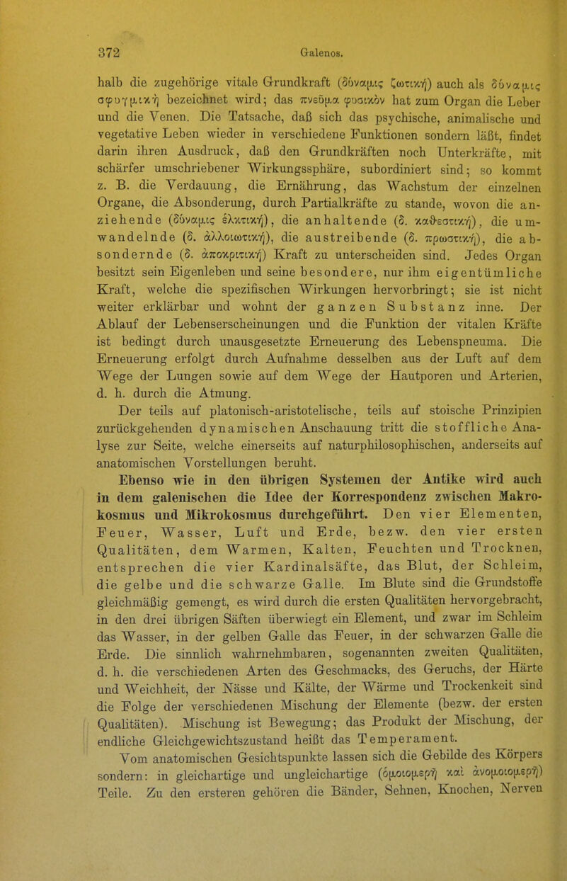 halb die zugehörige vitale Grundkraft (ouva|i,t<; Cwit-/,-/]) auch als 86va[i,t<; 0(puY[i,tx-/) bezeichnet wird; das 7tyeö[j-a (puatxov hat zum Organ die Leber und die Venen. Die Tatsache, daß sich das psychische, animalische und vegetative Leben wieder in verschiedene Funktionen sondern läßt, findet darin ihren Ausdruck, daß den Grundkräften noch Unterkräfte, mit schärfer umschriebener Wirkungssphäre, subordiniert sind; so kommt z. B. die Verdauung, die Ernährung, das Wachstum der einzelnen Organe, die Absonderung, durch Partialkräfte zu stände, wovon die an- ziehende (Suvajxct; e\v.zi%ri), die anhaltende (S. xa^sotc/.-/]), die um- wandelnde (S. aXXoiüiTtXK]), die austreibende (S. Trptoanxrj), die ab- sondernde (S. aTuoxptn/.T]) Kraft zu unterscheiden sind. Jedes Organ besitzt sein Eigenleben und seine besondere, nur ihm eigentümliche Kraft, welche die spezifischen Wirkungen hervorbringt; sie ist nicht weiter erklärbar und wohnt der ganzen Substanz inne. Der Ablauf der Lebenserscheinungen und die Funktion der vitalen Kräfte ist bedingt durch unausgesetzte Erneuerung des Lebenspneuma. Die Erneuerung erfolgt durch Aufnahme desselben aus der Luft auf dem Wege der Lungen sowie auf dem Wege der Hautporen und Arterien, d. h. durch die Atmung. Der teils auf platonisch-aristotelische, teils auf stoische Prinzipien zurückgehenden dynamischen Anschauung tritt die stoffliche Ana- lyse zur Seite, welche einerseits auf naturphilosophischen, anderseits auf anatomischen Vorstellungen beruht. Ebenso wie in den übrigen Systemen der Antike wird auch in dem galenischen die Idee der Korrespondenz zwischen Makro- kosmns und Mikrokosmus durchgeführt. Den vier Elementen, Feuer, Wasser, Luft und Erde, bezw. den vier ersten Qualitäten, dem Warmen, Kalten, Feuchten und Trocknen, entsprechen die vier Kardinalsäfte, das Blut, der Schleim, die gelbe und die schwarze Galle. Im Blute sind die Grundstoffe gleichmäßig gemengt, es wird durch die ersten Qualitäten hervorgebracht, in den drei übrigen Säften überwiegt ein Element, und zwar im Schleim das Wasser, in der gelben Galle das Feuer, in der schwarzen Galle die Erde. Die sinnlich wahrnehmbaren, sogenannten zweiten Qualitäten, d. h. die verschiedenen Arten des Geschmacks, des Geruchs, der Härte und Weichheit, der Nässe und Kälte, der Wärme und Trockenkeit sind die Folge der verschiedenen Mischung der Elemente (bezw. der ersten i Qualitäten). Mischung ist Bewegung; das Produkt der Mischung, der endliche Gleichgewichtszustand heißt das Temperament. Vom anatomischen Gesichtspunkte lassen sich die Gebilde des Körpers sondern: in gleichartige und ungleichartige (6(xototJ,sp^ xal (ivo[j.oto[j,epTj) Teile. Zu den ersteren gehören die Bänder, Sehnen, Knochen, Nerven