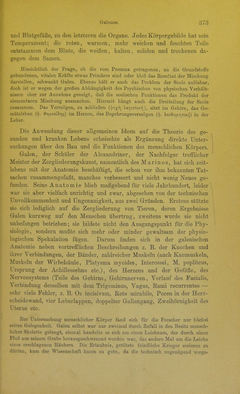 und Blutgefäße, zu den letzteren die Organe. Jedes Körpergebilde hat sein Temperament; die roten, warmen, mehr weichen und feuchten Teile entstammen dem Blute, die weißen, kalten, soliden und trockenen da- gegen dem Samen. Hinsichtlich der Frage, ob die vom Pneuma getragenen, an die Grundstoffe gebundenen, vitalen Kräfte etwas Primäres sind oder bloß das Resultat der Mischung darstellen, schwankt Galen. Ebenso hält er auch das Problem der Seele unlösbar, doch ist er wegen der großen Abhängigkeit des Psychischen von physischen Verhält- nissen eher zur Annahme geneigt, daß die seelischen Funktionen das Produkt der elementaren Mischung ausmachen. Hiermit hängt auch die Dreiteilung der Seele zusammen. Das Vermögen, zu schließen ('i'ux'] Xo-ciotiv.-/]), sitzt im Gehirn, das Ge- mütsleben (<li. d'üii.os'ih-qi;) im Herzen, das Begehrungsvermögen {<!). eKi^oii.-tYztv.-q) in der Leber. Die Anwendung dieser allgemeinen Ideen auf die Theorie des ge- sunden und kranken Lebens erheischte als Ergänzung direkte Unter- suchungen über den Bau und die Funktionen des menschlichen Körpers. Galen, der Schüler der Alexandriner, der Nachfolger trefflicher Meister der Zergliederungskunst, namentlich des Marinos, hat sich zeit- lebens mit der Anatomie beschäftigt, die schon vor ihm bekannten Tat- sachen zusammengefaßt, manches verbessert und nicht wenig Neues ge- funden. Seine Anatomie blieb maßgebend für viele Jahrhundert, leider war sie aber vielfach unrichtig und zwar, abgesehen von der technischen Unvollkommenheit und Ungenauigkeit, aus zwei Gründen. Erstens stützte sie sich lediglich auf die Zergliederung von Tieren, deren Ergebnisse Galen kurzweg auf den Menschen übertrug, zweitens wurde sie nicht unbefangen betrieben 5 sie bildete nicht den Ausgangspunkt für die Phy- siologie, sondern mußte sich mehr oder minder gewaltsam der physio- logischen Spekulation fügen. Darum finden sich in der galenischen Anatomie neben vortrefflichen Beschreibungen z. B. der Knochen und ihrer Verbindungen, der Bänder, zahlreicher Muskeln (auch Kaumuskeln, Muskeln der Wirbelsäule, Platysma myoides, Interossei, M, popliteus, Ursprung der Achillessehne etc.), des Herzens und der Gefäße, des Nervensystems (Teile des Gehirns, Gehirnnerven, Verlauf des Facialis, Verbindung desselben mit dem Trigeminus, Vagus, Eami recurrentes — sehr viele Fehler, z. B. Os incisivum, Rete mirabile, Poren in der Herz- scheidewand, vier Leberlappen, doppelter Gallengang, Zweihörnigkeit des Uterus etc. Zur Untersuchung menschlicher Körper fand sich für die Forscher nur höclist selten Gelegenheit. Galen selbst war nur zweimal durch Zufall in den Besitz mensch- licher Skelette gelangt, einmal handelte es sich um einen Leichnam, der durch einen Fluß aus seinem Grabe herausgeschweramt worden war, das andere Mal um die Leiche eines erschlagenen Räubers. Die Erlaubnis, getötete feindliche Krieger sezieren zu dürfen, kam der Wissenschaft kaum zu gute, da die technisch ungenügend vorge-