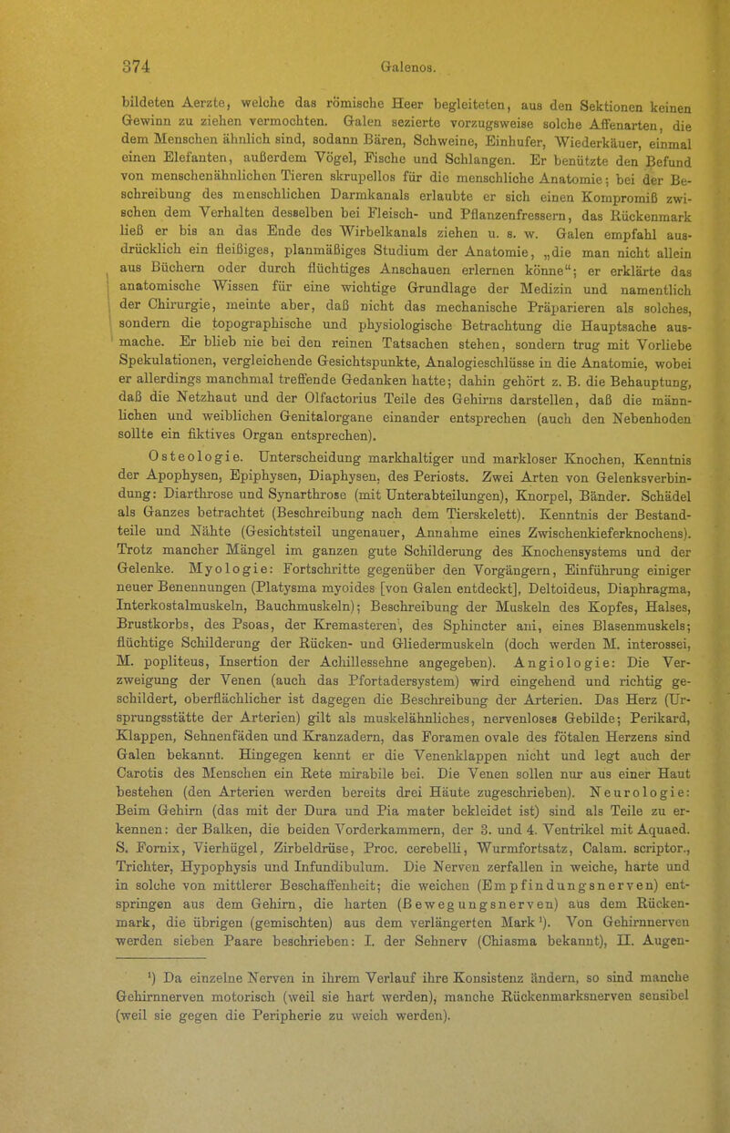 bildeten Aerzte, welche das römische Heer begleiteten, aus den Sektionen keinen Gewinn zu ziehen vermochten. Galen sezierte vorzugsweise solche AfiFenarten, die dem Menschen ähnlich sind, sodann Bären, Schweine, Einhufer, Wiederkäuer, einmal einen Elefanten, außerdem Vögel, Fische und Schlangen. Er benützte den Befund von menschenähnlichen Tieren skrupellos für die menschliche Anatomie; bei der Be- schreibung des menschlichen Darmkanals erlaubte er sich einen Kompromiß zwi- schen dem Verhalten desselben bei Fleisch- und Pflanzenfressern, das Rückenmark ließ er bis an das Ende des Wirbelkanals ziehen u. s. w. Galen empfahl aus- drücklich ein fleißiges, planmäßiges Studium der Anatomie, „die man nicht allein ^ aus Büchern oder durch flüchtiges Anschauen erlernen könne; er erklärte das 1 anatomische Wissen für eine wichtige Grundlage der Medizin und namentlich der Chirurgie, meinte aber, daß nicht das mechanische Präparieren als solches, ' sondern die topographische xmd physiologische Betrachtung die Hauptsache aus- ' mache. Er blieb nie bei den reinen Tatsachen stehen, sondern trug mit Vorliebe Spekulationen, vergleichende Gesichtspunkte, Analogieschlüsse in die Anatomie, wobei er allerdings manchmal treflende Gedanken hatte; dahin gehört z. B. die Behauptung, daß die Netzhaut und der Olfactorius Teile des Gehirns darstellen, daß die männ- lichen und weiblichen Genitalorgane einander entsprechen (auch den Nebenhoden sollte ein fiktives Organ entsprechen). Osteologie. Unterscheidung markhaltiger und markloser Knochen, Kenntnis der Apophysen, Epiphysen, Diaphysen, des Periosts, Zwei Arten von Gelenksverbin- dung: Diarthrose und Synarthrose (mit Unterabteilungen), Knorpel, Bänder. Schädel als Ganzes betrachtet (Beschreibung nach dem Tierskelett). Kenntnis der Bestand- teile und Nähte (Gesichtsteil ungenauer, Annahme eines Zwischenkieferknochens). Trotz mancher Mängel im ganzen gute Schilderung des Knochensystems und der Gelenke. Myologie: Fortschritte gegenüber den Vorgängern, Einführung einiger neuer Benennungen (Platysma myoides [von Galen entdeckt], Deltoideus, Diaphragma, Interkostalmuskeln, Bauchmuskeln); Beschreibung der Muskeln des Kopfes, Halses, Brustkorbs, des Psoas, der Kremasteren', des Sphincter aui, eines Blasenmuskels; flüchtige Schilderung der Rücken- und Gliedermuskeln (doch werden M. interossei, M. popliteus, Insertion der Achillessehne angegeben). Angiologie: Die Ver- zweigimg der Venen (auch das Pfortadersystem) wird eingehend und richtig ge- schildert, oberflächlicher ist dagegen die Beschreibung der Arterien. Das Herz (Ur- sprungsstätte der Arterien) gilt als muskelähnliches, nervenloses Gebilde; Perikard, Klappen, Sehnenfäden und Kranzadern, das Foramen ovale des fötalen Herzens sind Galen bekannt. Hingegen kennt er die Venenklappen nicht und legt auch der Carotis des Menschen ein Rete mirabile bei. Die Venen sollen nur aus einer Haut bestehen (den Arterien werden bereits drei Häute zugeschrieben). Neurologie: Beim Gehirn (das mit der Dura und Pia mater bekleidet ist) sind als Teile zu er- kennen : der Balken, die beiden Vorderkammern, der 3. und 4. Ventrikel mit Aquaed. S. Fomix, Vierhügel, Zirbeldrüse, Proc. cerebelli, Wurmfortsatz, Calam. scriptor., Trichter, Hypophysis und Infundibulum. Die Nerven zerfallen in weiche, harte und in solche von mittlerer Beschaffenheit; die weichen (Empfindungsnerven) ent- springen aus dem Gehirn, die harten (Bewegungsnerven) aus dem Rücken- mark, die übrigen (gemischten) aus dem verlängerten Mark'). Von Gehirnnerveu werden sieben Paare beschrieben: I. der Sehnerv (Chiasma bekannt), II. Augen- ^) Da einzelne Nerven in ihrem Verlauf ihre Konsistenz ändern, so sind manche Gehirnnerven motorisch (weil sie hart werden), manche Rückenmarksnerven sensibel (weil sie gegen die Peripherie zu weich werden).
