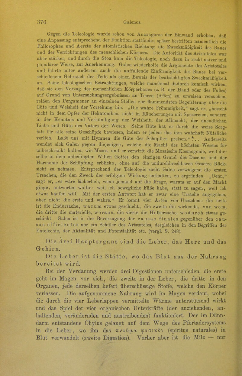 Gegen die Teleologie wurde schou von Anaxagoras der Einwand erhoben, daß eine Anpassung entsprechend der Funktion stattfinde; später bestritten namentlich die Philosophen und Aerzte der atomistischen Richtung die Zweckmäßigkeit des Baues und der Verrichtungen des menschlichen Körpers. Die Autorität des Aristoteles war aber stärker, und durch die Stoa kam die Teleologie, noch dazu in recht naiver und populärer Weise, zur Anerkennung. Galen wiederholte die Argumente des Aristoteles und führte unter anderem auch die auffallende Einförmigkeit des Baues bei ver- schiedenem Gebrauch der Teile als einen Beweis der beabsichtigten Zweckmäßigkeit an. Seine teleologischen Betrachtungen, welche manchmal dadurch komisch wirken, daß sie den Vorzug des menschlichen Körperbaues (z. B. der Hand oder des Fußes) auf Grund von Untersuchungsergebnissen an Tieren (Affen) zu erweisen versuchen, reißen den Pergamener an einzelnen Stellen zur flammendsten Begeisterung über die Güte und VT'eisheit der Vorsehung hin. „Die wahre Frömmigkeit, sagt er, „besteht nicht in dem Opfer der Hekatomben, nicht in Räucherungen mit Spezereien, sondern in der Kenntnis und Verkündigung der Weisheit, der Allmacht, der unendlichen Liebe und Güte des Vaters der Wesen. Seine Güte hat er durch die weise Sorg- falt für alle seine Geschöpfe bewiesen, indem er jedem das ihm wahrhaft Nützliche verlieh. Laßt uns mit Hymnen die Güte des Schöpfers preisen. ^,. Anderseits wendet sich Galen gegen diejenigen, welche die Macht des höchsten Wesens für unbeschränkt halten, wie Moses, und er verwirft die Mosaische Kosmogonie, weil die- selbe in dem unbedingten Willen Gottes den einzigen Grund des Daseins und der Harmonie der Schöpfung erblicke, ohne auf die undurchbrechbaren Gesetze Rück- sicht zu nehmen. Entsprechend der Teleologie sucht Galen vorwiegend die ersten Ursachen, die den Zweck der erfolgten Wirkung enthalten, zu ergründen. „Denn, sagt er, „es wäre lächerlich, wenn jemand auf die Frage, warum er auf den Markt ginge, antworten wollte: weil ich bewegliche Füße habe, statt zu sagen, weil ich etwas kaufen will. Mit der ersten Antwort hat er zwar eine Ursache angegeben, aber nicht die erste und wahre. Er kennt vier Arten von Ursachen: die erste ist die Endursache, warum etwas geschieht, die zweite die wirkende, von wem, die dritte die materielle, woraus, die vierte die Hilfsursache, wodurch etwas ge- schieht. Galen ist in der Bevorzugung der causae finales gegenüber den can- säe efficientes nur ein Schüler des Aristoteles, desgleichen in den Begriffen der Entelechie, der Aktualität und Potentialität etc. (vergl. S. 248). Die drei Hauptorgane sind die Leber, das Herz und das Gehirn. Die Leber ist die Stätte, wo das Blut aus der Nahrung bereitet wird. Bei der Verdauung werden drei Digestionen unterschieden, die erste geht im Magen vor sich, die zweite in der Leber, die dritte in den Organen, jede derselben liefert überschüssige Stoffe, welche den Körper verlassen. Die aufgenommene Nahrung wird im Magen verdaut, wobei die durch die vier Leberlappen vermittelte Wärme unterstützend wirkt und das Spiel der vier organischen Unterkräfte (der anziehenden, an- haltenden, verändernden und austreibenden) funktioniert. Der im Dünn- darm entstandene Chylus gelangt auf dem Wege des Pfortadersystems in die Leber, wo ihn das 7cve5[xa (poaixöv (spiritus naturales) in Blut verwandelt (zweite Digestion). Vorher aber ist die Milz — nur