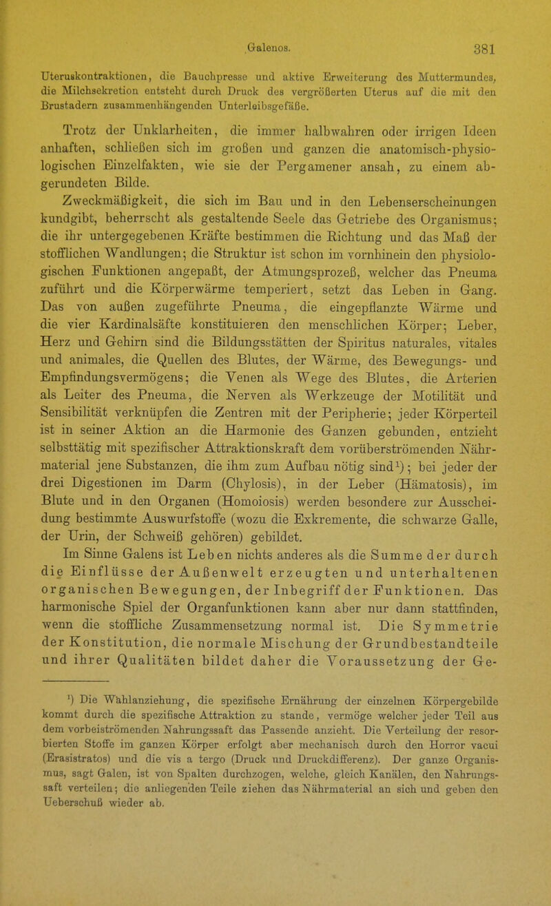 Uteruskontraktionen, die Bauohpresse und aktive Erweiterung des Muttermundes, die Milchsekretion entsteht durch Druck des vergrößerten Uterus auf die mit den Brustadem zusammenhängenden Unterlöibsgefäße. Trotz der Unklarheiten, die immer halbwahren oder irrigen Ideen anhaften, schließen sich im großen und ganzen die anatomisch-physio- logischen Einzelfakten, wie sie der Pergamener ansah, zu einem ab- gerundeten Bilde. Zweckmäßigkeit, die sich im Bau und in den Lebenserscheinungen kundgibt, beherrscht als gestaltende Seele das Getriebe des Organismus 5 die ihr untergegebenen Kräfte bestimmen die Richtung und das Maß der stofflichen Wandlungen; die Struktur ist schon im vornhinein den physiolo- gischen Funktionen angepaßt, der Atmungsprozeß, welcher das Pneuma zuführt und die Körperwärme temperiert, setzt das Leben in Gang. Das von außen zugefiihrte Pneuma, die eingepflanzte Wärme und die vier Kardinalsäfte konstituieren den menschlichen Körper; Leber, Herz und Gehirn sind die Bildungsstätten der Spiritus naturales, vitales und animales, die Quellen des Blutes, der Wärme, des Bewegungs- und Empfindungsvermögens; die Yenen als Wege des Blutes, die Arterien als Leiter des Pneuma, die Nerven als Werkzeuge der Motilität und Sensibilität verknüpfen die Zentren mit der Peripherie; jeder Körperteil ist in seiner Aktion an die Harmonie des Ganzen gebunden, entzieht selbsttätig mit spezifischer Attraktionskraft dem vorüberströmenden Nähr- material jene Substanzen, die ihm zum Aufbau nötig sind^); bei jeder der drei Digestionen im Darm (Chylosis), in der Leber (Hämatosis), im Blute und in den Organen (Homoiosis) werden besondere zur Ausschei- dung bestimmte Auswurfstoffe (wozu die Exkremente, die schwarze Galle, der Urin, der Schweiß gehören) gebildet. Im Sinne Galens ist Leben nichts anderes als die Summe der durch die Einflüsse der Außenwelt erzeugten und unterhaltenen organischen Bewegungen, der Inbegriff der Funktionen. Das harmonische Spiel der Organfunktionen kann aber nur dann stattfinden, wenn die stoffliche Zusammensetzung normal ist. Die Symmetrie der Konstitution, die normale Mischung der Grundbestandteile und ihrer Qualitäten bildet daher die Voraussetzung der Ge- ') Die Wuhlanziehung, die spezifische Ernährung der einzelnen Körpergebilde kommt durch die spezifische Attraktion zu stände, vermöge welcher jeder Teil aus dem vorbeiströmenden Nahrungssaft das Passende anzieht. Die Verteilung der resor- bierten Stoffe im ganzen Körper erfolgt aber mechanisch durch den Horror vacui (Erasistratos) und die vis a tergo (Druck und Druckdifferenz). Der ganze Organis- mus, sagt Galen, ist von Spalten durchzogen, welche, gleich Kanälen, den Nahrungs- saft verteilen; die anliegenden Teile ziehen das Nährmaterial an sich und geben den Ueberschuß wieder ab.