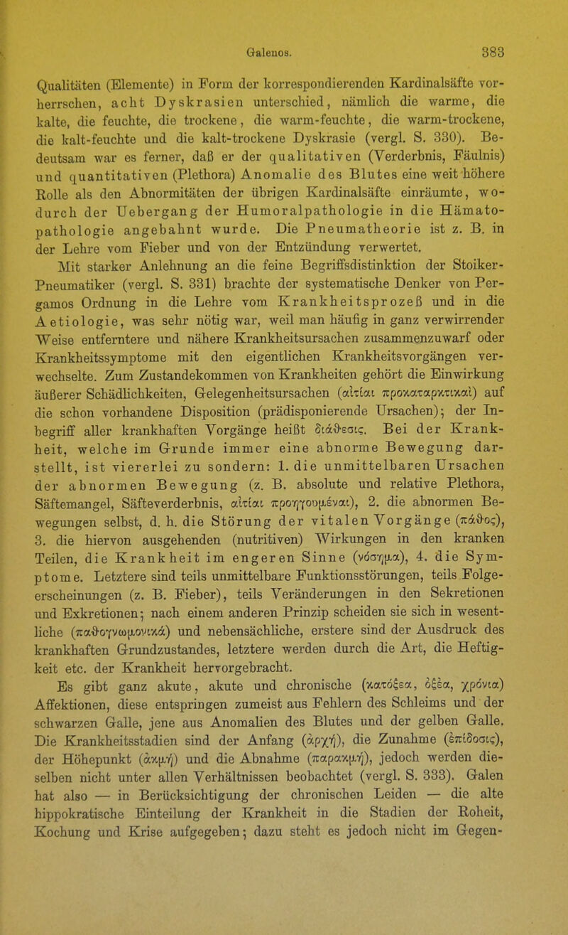 Qualitäten (Elemente) in Form der korrespondierenden Kardinalsäfte vor- herrschen, acht Dyskrasien unterschied, nämhch die warme, die kalte, die feuchte, die trockene, die warm-feuchte, die warm-trockene, die kalt-feuchte und die kalt-trockene Dyskrasie (vergl. S. 330). Be- deutsam war es ferner, daß er der qualitativen (Verderbnis, Fäulnis) und quantitativen (Plethora) Anomalie des Blutes eine weit höhere Rolle als den Abnormitäten der übrigen Kardinalsäfte einräumte, wo- durch der Uebergang der Humoralpathologie in die Hämato- pathologie angebahnt wurde. Die Pneumatheorie ist z. B, in der Lehre vom Fieber und von der Entzündung verwertet. Mit starker Anlehnung an die feine Begriffsdistinktion der Stoiker- Pneumatiker (vergl. S. 331) brachte der systematische Denker von Per- gamos Ordnung in die Lehre vom Krankheitsprozeß und in die Aetiologie, was sehr nötig war, weil man häufig in ganz verwirrender Weise entferntere und nähere Krankheitsursachen zusammenzuwarf oder Krankheitssymptome mit den eigentlichen Krankheitsvorgängen ver- wechselte. Zum Zustandekommen von Krankheiten gehört die Einwirkung äußerer Schädlichkeiten, Gelegenheitsursachen (aktat TtpoxatapxTtxal) auf die schon vorhandene Disposition (prädisponierende Ursachen); der In- begriff aller krankhaften Vorgänge heißt Stä^sat?. Bei der Krank- heit, welche im (j-runde immer eine abnorme Bewegung dar- stellt, ist viererlei zu sondern: 1. die unmittelbaren Ursachen der abnormen Bewegung (z. B. absolute und relative Plethora, Säftemangel, Säfte Verderbnis, alxiat Tcporfion^B'^a.i), 2. die abnormen Be- wegungen selbst, d. h. die Störung der vitalen Vorgänge (:rädo?), 3. die hiervon ausgehenden (nutritiven) Wirkungen in den kranken Teilen, die Krankheit im engeren Sinne (vöaTjixa), 4. die Sym- ptome. Letztere sind teils unmittelbare Funktionsstörungen, teils Folge- erscheinungen (z. B. Fieber), teils Veränderungen in den Sekretionen und Exkretionen; nach einem anderen Prinzip scheiden sie sich in wesent- hche (;ia*07Vü>|JL0Vtxa) und nebensächliche, erstere sind der Ausdruck des krankhaften (rrundzustandes, letztere werden durch die Art, die Heftig- keit etc. der Krankheit hervorgebracht. Es gibt ganz akute, akute und chronische (xarö^sa, bila, xpovta) Affektionen, diese entspringen zumeist aus Fehlern des Schleims und der schwarzen Galle, jene aus Anomalien des Blutes und der gelben Galle. Die Krankheitsstadien sind der Anfang («PX»])» die Zunahme (kzidotsK-), der Höhepunkt (a.%\iri) und die Abnahme (jrapax[i.7]), jedoch werden die- selben nicht unter allen Verhältnissen beobachtet (vergl. S. 333). Galen hat also — in Berücksichtigung der chronischen Leiden — die alte hippokratische Einteilung der Krankheit in die Stadien der Roheit, Kochung und Kjise aufgegeben; dazu steht es jedoch nicht im Gegen-