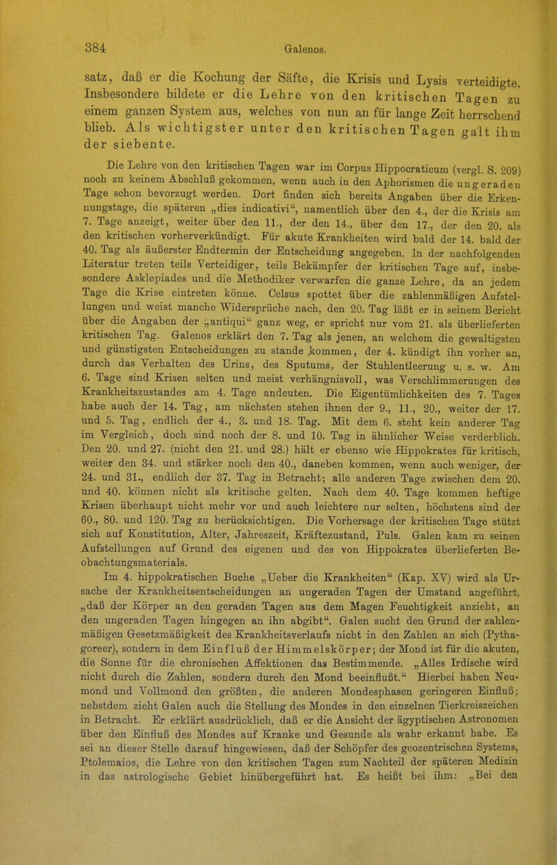 satz, daß er die Kochung der Säfte, die Krisis und Lysis verteidigte. Insbesondere bildete er die Lehre von den kritischen Tagen zu einem ganzen System aus, vrelches von nun an für lange Zeit herrschend bheb. Als wichtigster unter den kritischen Tagen galt ihm der siebente. Die Lehre von den kritischen Tagen war im Corpus Hippocraticum (vergl. S. 209) noch zu keinem Abschluß gekommen, wenn auch in den Aphorismen die ungeraden Tage schon bevorzugt werden. Dort finden sich bereits Angaben über die Erken- nungstage, die späteren „dies indicativi, namentlich über den 4., der die &isis am 7. Tage anzeigt, weiter über den 11., der den 14., über den 17., der den 20. als den kritischen vorherverkündigt. Für akute Krankheiten wird bald der 14. bald der 40. Tag als äußerster Endtermin der Entscheidung angegeben. In der nachfolgenden Literatur treten teils Verteidiger, teils Bekämpf er der kritischen Tage auf, insbe- sondere Asklepiades und die Methodiker verwarfen die ganze Lehre, da an jedem Tage die Krise eintreten könne. Celsus spottet über die zahlenmäßigen Aufstel- lungen und weist manche Widersprüche nach, den 20. Tag läßt er in seinem Bericht über die Angaben der ;,antiqui ganz weg, er spricht nur vom 21. als überlieferten kritischen Tag. Galenos erklärt den 7. Tag als jenen, an welchem die gewaltigsten und günstigsten Entscheidungen zu stände iommen, der 4. kündigt ihn vorher an, durch das Verhalten des Urins, des Sputums, der Stuhlentleerung u. s. w. Am 6. Tage sind Krisen selten und meist verhängnisvoll, was Verschlimmerungen des Krankheitszustandes am 4. Tage andeuten. Die Eigentümlichkeiten des 7. Tages habe auch der 14. Tag, am nächsten stehen ihnen der 9., 11., 20., weiter der 17. und 5. Tag, endlich der 4., 3. und 18. Tag. Mit dem 6. steht kein anderer Tag im Vergleich, doch sind noch der 8. und 10. Tag in ähnlicher Weise verderblich. Den 20. und 27. (nicht den 21. und 28.) hält er ebenso wie Hippokrates für kritisch, weiter den 34. und stärker noch den 40., daneben kommen, wenn auch weniger, der 24. und 31., endlich der 37. Tag in Betracht; alle anderen Tage zwischen dem 20. und 40. können nicht als kritische gelten. Nach dem 40. Tage kommen heftige Krisen überhaupt nicht mehr vor und auch leichtere nur selten, höchstens sind der 60., 80. und 120. Tag zu berücksichtigen. Die Vorhersage der kritischen Tage stützt sich auf Konstitution, Alter, Jahreszeit, Kräftezustand, Puls. Galen kam zu seinen Aufstellungen auf Grund des eigenen und des von Hippokrates überlieferten Be- obachtungsmaterials. Im 4. hippokratischen Buche „Ueber die Krankheiten (Kap. XV) wird als Ur- sache der Krankheitsentscheidungen an ungeraden Tagen der Umstand angeführt, „daß der Körper an den geraden Tagen aus dem Magen Feuchtigkeit anzieht, an den ungeraden Tagen hingegen an ihn abgibt. Galen sucht den Grund der zahlen- mäßigen Gesetzmäßigkeit des Krankheitsverlaufs nicht in den Zahlen an sich (Pytha- goreer), sondern in dem Einfluß der Himmelskörper; der Mond ist für die akuten, die Sonne für die chronischen Affektionen das Bestimmende. „Alles Irdische wird nicht durch die Zahlen, sondern durch den Mond beeinflußt. Hierbei haben Neu- mond und Vollmond den größten, die anderen Mondesphasen geringeren Einfluß; nebstdem zieht Galen auch die Stellung des Mondes in den einzelnen Tierkreiszeichen in Betracht. Er erklärt ausdrücklich, daß er die Ansicht der ägyptischen Astronomen über den Einfluß des Mondes auf Kranke und Gesunde als wahr erkannt habe. Es sei an dieser Stelle darauf hingewiesen, daß der Schöpfer des geozentrischen Systems, Ptolemaios, die Lehre von den kritischen Tagen zum Nachteil der späteren Medizin in das astrologische Gebiet hinübergeführt hat. Es heißt bei ihm: „Bei den