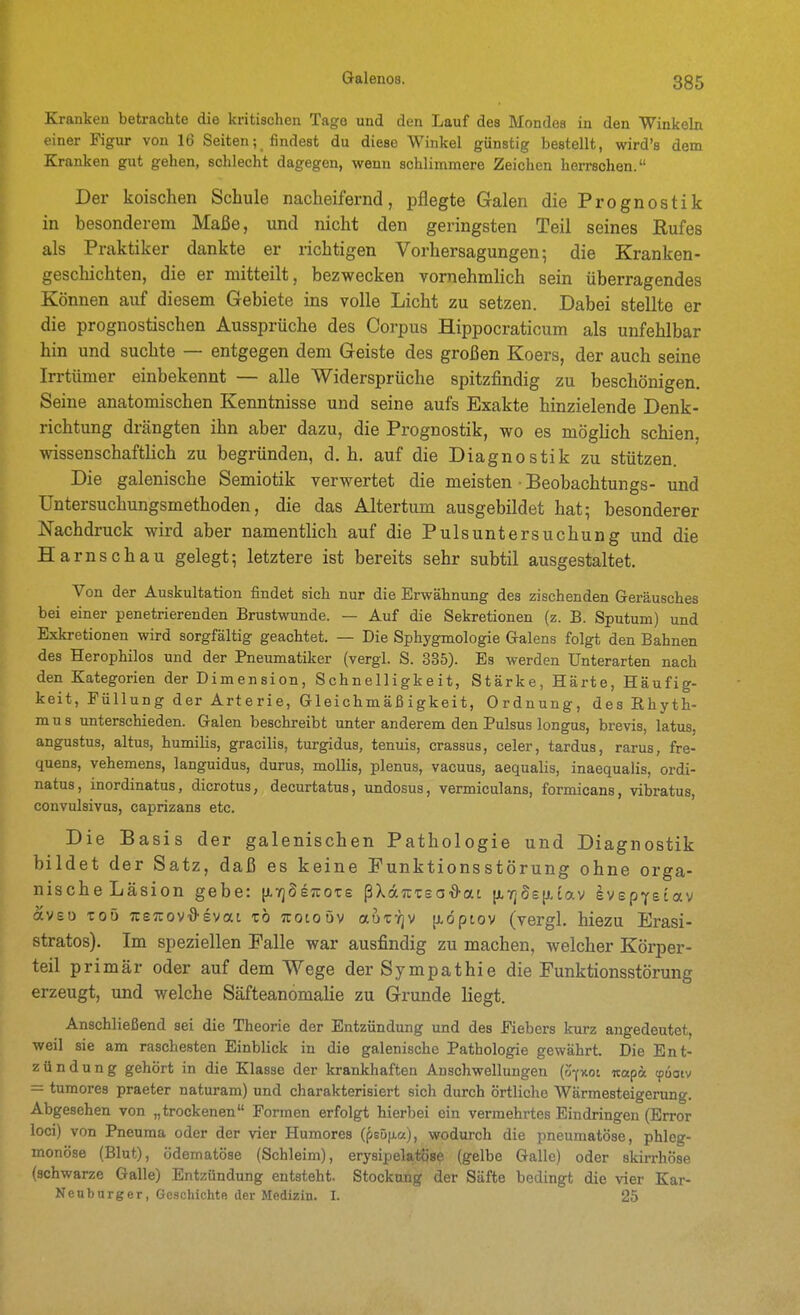 Kranken betrachte die kritischen Tage und den Lauf des Mondes in den Winkeln einer Figur von 16 Seiten; findest du diese Winkel günstig bestellt, wird's dem Kranken gut gehen, schlecht dagegen, wenn schlimmere Zeichen herrschen. Der koischen Schule nacheifernd, pflegte Galen die Prognostik in besonderem Maße, und nicht den geringsten Teil seines Rufes als Praktiker dankte er richtigen Vorhersagungen; die Kranken- geschichten, die er mitteilt, bezwecken vornehmlich sein überragendes Können auf diesem Gebiete ins volle Licht zu setzen. Dabei stellte er die prognostischen Aussprüche des Corpus Hippocraticum als unfehlbar hin und suchte — entgegen dem Geiste des großen Koers, der auch seine Irrtümer einbekennt — alle Widersprüche spitzfindig zu beschönigen. Seine anatomischen Kenntnisse und seine aufs Exakte hinzielende Denk- richtung drängten ihn aber dazu, die Prognostik, wo es möglich schien, wissenschaftlich zu begründen, d.h. auf die Diagnostik zu stützen. Die galenische Semiotik verwertet die meisten • Beobachtungs- und Untersuchungsmethoden, die das Altertum ausgebildet hat; besonderer Nachdruck wird aber namentlich auf die Pulsuntersuchung und die Harnschau gelegt; letztere ist bereits sehr subtil ausgestaltet. Von der Auskultation findet sich nur die Erwähnung des zischenden Geräusches bei einer penetrierenden Brustwunde. — Auf die Sekretionen (z. B. Sputum) und Exkretionen wird sorgfältig geachtet. — Die Sphygmologie Galens folgt den Bahnen des Herophilos und der Pneumatiker (vergl. S. 335). Es werden Unterarten nach den Kategorien der Dimension, Schnelligkeit, Stärke, Härte, Häufig- keit, Püllun g der Art e ri e, Gleichm äß igkeit, Ordnung, des Rhyth- mus unterschieden. Galen beschreibt unter anderem den Pulsus longus, brevis, latus, angustus, altus, humilis, gracilis, turgidus, tenuis, crassus, celer, tardus, rarus, fre- quens, vehemens, languidus, durus, mollis, plenus, vacuus, aequalis, inaequalis, ordi- natus, inordinatus, dicrotus, decurtatus, undosus, vermiculans, formicans, vibratus, convulsivus, caprizans etc. Die Basis der galenischen Pathologie und Diagnostik bildet der Satz, daß es keine Funktionsstörung ohne orga- nischeLäsion gebe: p,7]Se7C0Ts ßXocTCTso^at [jL7]ös(j,iav IvspYeiav avso Toö TcsTcova-evat tö Tcotoöv aat-^jv [idptov (vergl. hiezu Erasi- stratos). Im speziellen Falle war ausfindig zu machen, welcher Körper- teil primär oder auf dem Wege der Sympathie die Funktionsstörung erzeugt, und welche Säfteanomalie zu Grunde liegt. Anschließend sei die Theorie der Entzündung und des Fiebers kurz angedeutet, weil sie am raschesten Einblick in die galenische Pathologie gewährt. Die Ent- zündung gehört in die Klasse der krankhaften Anschwellungen {ofv.oi «apa (puaiv = tumores praeter naturam) und charakterisiert sich durch örtliche Wärmesteigerung. Abgesehen von „trockenen Formen erfolgt hierbei ein vermehrtes Eindringen (Error loci) von Pneuma oder der vier Humores if>Bö\i.a.), wodurch die pneumatöse, phleg- monöse (Blut), ödematöse (Schleim), erysipelatöse (gelbe Galle) oder skirrhöse (schwarze Galle) Entzündung entsteht. Stockung der Säfte bedingt die vier Kar- Neuburger, Geschichte der Medizin. I. 25