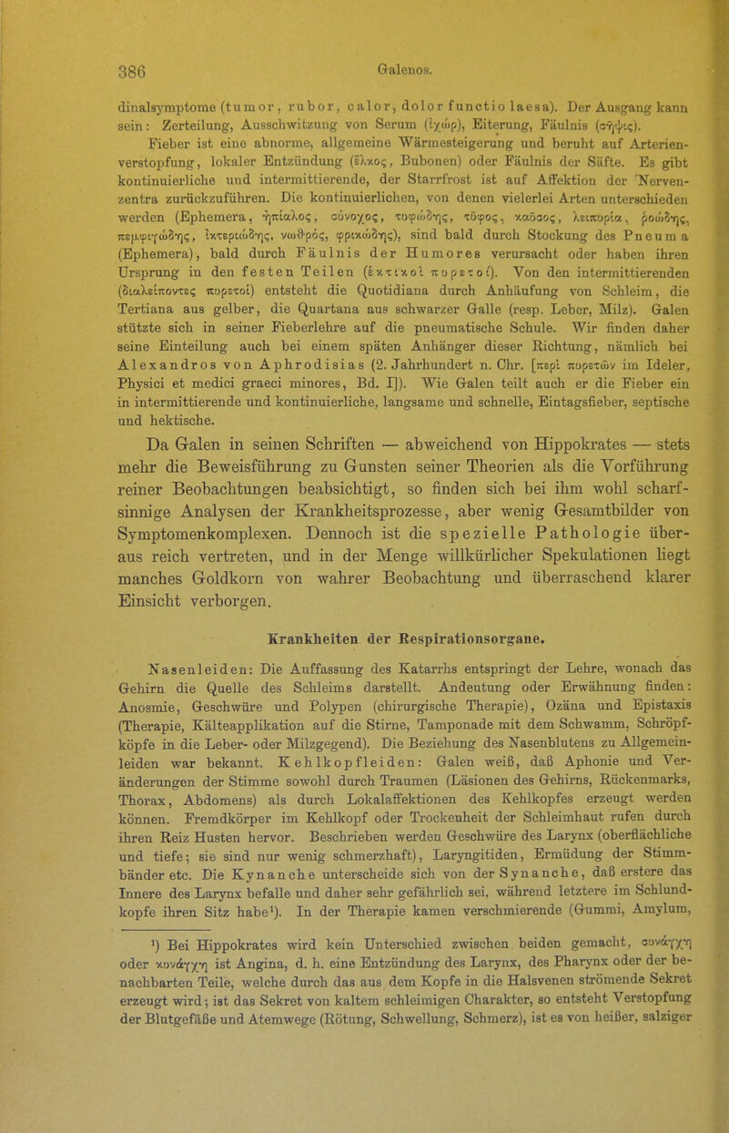 dinalsymptome (tumor , rubor, calor, dolor functio laesa). Der Ausgang kann sein: Zerteilung, Ausschwitzung von Serum (lyßp), Eiterung, Fäulnis (o-rj-^ii;). Fieber ist eine abnorme, allgemeine Wärmesteigerung und beruht auf Arterien- verstopfung, lokaler Entzündung (iXxoi;, Bubonen) oder Fäulnis der Säfte. Es gibt kontinuierliche und intermittierende, der Starrfrost ist auf AfFektion der Tferven- zentra zurückzuführen. Die kontinuierlichen, von denen vielerlei Arten unterschieden werden (Ephemera, -rjiciaXo?, cüvoxos, TotpüjSYj?, -cötpo?, -Aaöaog, XeiTtupla, ^ocuS-rii;, irsjitpif. IxTepitüSf]?, viuö'pö?, tpptxuiS-rji;), sind bald durch Stockung des Pneuma (Ephemera), bald durch Fäulnis der Humores verursacht oder haben ihren Ursprung in den festen Teilen (Ixxinol nupsxot). Von den intermittierenden (SiaXeiitovte? noptxoi) entsteht die Quotidiana durch Anhä.ufung von Schleim, die Tertiana aus gelber, die Quartana aus schwarzer Galle (resp. Leber, Milz). Galen stützte sich in seiner Fieberlehre auf die pneumatische Schule. Wir finden daher seine Einteilung auch bei einem späten Anhänger dieser Richtung, nämlich bei Alexandres von Aphrodisias (2. Jahrhundert n. Chr. [reepl itupEtAv im Ideler, Physici et medici graeci minores, Bd. I]). Wie Galen teilt auch er die Fieber ein in intermittierende und kontinuierliche, langsame und schnelle, Eintagsfieber, septische und hektische. Da Galen in seinen Schriften — abweicliend von Hippokrates — stets mehr die Beweisführung zu Gunsten seiner Theorien als die Vorführung reiner Beobachtungen beabsichtigt, so finden sich bei ihm wohl scharf- sinnige Analysen der Krankheitsprozesse, aber wenig Gesamtbilder von Symptomenkomplexen. Dennoch ist die spezielle Pathologie über- aus reich vertreten, und in der Menge willkürlicher Spekulationen hegt manches Goldkorn von wahrer Beobachtung und überraschend klarer Einsicht verborgen. Krankheiten der Respirationsorgane. Nasenleiden: Die Auffassung des Katarrhs entspringt der Lehre, wonach das Gehirn die Quelle des Schleims darstellt. Andeutung oder Erwähnung finden: Anosmie, Geschwüre und Polypen (chirurgische Therapie), Ozäna und Epistaxis (Therapie, Kälteapplikation auf die Stime, Tamponade mit dem Schwamm, Schröpf- köpfe in die Leber- oder Milzgegend). Die Beziehung des Nasenblutens zu Allgemein- leiden war bekannt. Kehlkopfleiden: Galen weiß, daß Aphonie und Ver- änderungen der Stimme sowohl durch Traumen (Läsionen des Gehirns, Rückenmarks, Thorax, Abdomens) als durch Lokalaffektionen des Kehlkopfes erzeugt werden können. Fremdkörper im Kehlkopf oder Trockenheit der Schleimhaut rufen durch ihren Reiz Husten hervor. Beschrieben werden Geschwüre des Larynx (oberflächliche und tiefe; sie sind nur wenig schmerzhaft), Laryngitiden, Ermüdung der Stimm- bänder etc. Die Kynanche unterscheide sich von derSynanche, daß erstere das Innere des Larynx befalle und daher sehr gefährlich sei, während letztere im Schlund- kopfe ihren Sitz habe^). In der Therapie kamen verschmierende (Gummi, Araylum, J) Bei Hippokrates wird kein Unterschied zwischen beiden gemacht, aovu-f-p] oder xüV(4YXn ^^t Angina, d. h. eine Entzündung des Larynx, des Pharynx oder der be- nachbarten Teile, welche durch das aus dem Kopfe in die Halsvenen strömende Sekret erzeugt wird; ist das Sekret von kaltem schleimigen Charakter, so entsteht Verstopfung der Blutgefäße und Atemwege (Rötung, Schwellung, Schmerz), ist es von heißer, salziger