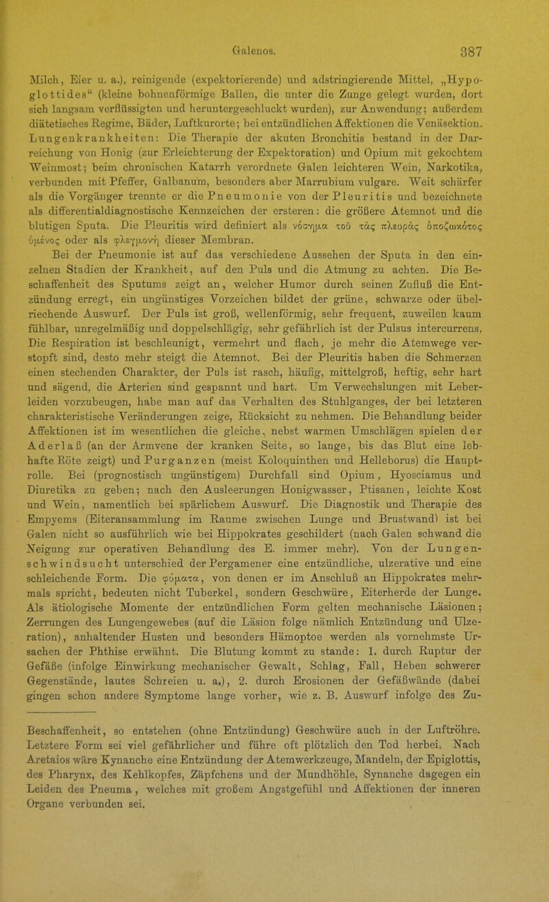 Milch, Eier u. a.), reinigende (expektorierende) und adstringierende Mittel, „Hypo- glottides (kleine bohnenförmige Ballen, die unter die Zunge gelegt wurden, dort sich langsam verflüssigten und heruntergeschluckt wurden), zur Anwendung; außex-dem diätetisches Regime, Bäder, Luftkurorte; bei entzündlichen Affektionen die Venäsektion. Lungeukrankheiten: Die Therapie der akuten Bronchitis bestand in der Dar- reichung von Honig (zur Erleichterung der Expektoration) und Opium mit gekochtem Weinmost; beim chronischen Katarrh verordnete Galen leichteren Wein, Narkotika, verbunden mit Pfeffer, Galbanum, besonders aber Marrubium vulgare. Weit schärfer als die Vorgänger trennte er die Pneumonie von der Pleuritis und bezeichnete als differentialdiagnostische Kennzeichen der ersteren: die größere Atemnot und die blutigen Sputa. Die Pleuritis wird definiert als vöo7]|j.a toü zu<; itXeupä? öreoCcuxiTOi; üfievoi; oder als (pXsY|J.ovf] dieser Membran. Bei der Pneumonie ist auf das verschiedene Aussehen der Sputa in den ein- zelnen Stadien der Krankheit, auf den Puls und die Atmung zu achten. Die Be- schaffenheit des Sputums zeigt an, welcher Humor durch seinen Zufluß die Ent- zündung erregt, ein ungünstiges Vorzeichen bildet der grüne, schwarze oder übel- riechende Auswurf. Der Puls ist groß, wellenförmig, sehr frequent, zuweilen kaum fühlbar, unregelmäßig und doppelschlägig, sehr gefährlich ist der Pulsus intercurrens, Die Respiration ist beschleunigt, vermehrt und flach, je mehr die Atemwege ver- stopft sind, desto mehr steigt die Atemnot. Bei der Pleuritis haben die Schmerzen einen stechenden Charakter, der Puls ist rasch, häufig, mittelgroß, heftig, sehr hart und sägend, die Arterien sind gespannt und hart. Um Verwechslungen mit Leber- leiden vorzubeugen, habe man auf das Verhalten des Stuhlganges, der bei letzteren charakteristische Veränderungen zeige, Rücksicht zu nehmen. Die Behandlung beider Affektionen ist im wesentlichen die gleiche, nebst warmen Umschlägen spielen der Aderlaß (an der Armvene der kranken Seite, so lange, bis das Blut eine leb- hafte Röte zeigt) und Pur ganzen (meist Koloquinthen imd Helleborus) die Haupt- rolle. Bei (prognostisch ungünstigem) Durchfall sind Opium, Hyosciamus und Diuretika zu geben; nach den Ausleerungen Honigwasser, Ptisanen, leichte Kost und Wein, namentlich bei spärlichem Auswurf. Die Diagnostik und Therapie des Empyems (Eiteransammlung im Räume zwischen Lunge und Brustwand) ist bei Galen nicht so ausführlich wie bei Hippokrates geschildert (nach Galen schwand die Neigung zur operativen Behandlung des E. immer mehr). Von der Lungen- schwindsucht unterschied der Pergamener eine entzündliche, ulzerative und eine schleichende Form. Die (püiia-ca, von denen er im Anschluß an Hippokrates mehr- mals spricht, bedeuten nicht Tuberkel, sondern Geschwüre, Eiterherde der Lunge. Als ätiologische Momente der entzündlichen Form gelten mechanische Läsionen; Zerrungen des Lungengewebes (auf die Läsion folge nämlich Entzündung und Ulze- ration), anhaltender Husten und besonders Hämoptoe werden als vornehmste Ur- sachen der Phthise erwähnt. Die Blutung kommt zu stände: 1. durch Ruptur der Gefäße (infolge Einwirkung mechanischer Gewalt, Schlag, Fall, Heben schwerer Gegenstände, lautes Schreien u. a,), 2. durch Erosionen der Gefäßwände (dabei gingen schon andere Symptome lange vorher, wie z. B. Auswurf infolge des Zu- Beschaffenheit, so entstehen (ohne Entzündung) Geschwüre auch in der Luftröhre. Letztere Form sei viel gefährlicher und führe oft plötzlich den Tod herbei. Nach Aretaios wäre Kynanche eine Entzündung der Atemwerkzeuge, Mandeln, der Epiglottis, des Pharynx, des Kehlkopfes, Zäpfchens und der Mundhöhle, Synanche dagegen ein Leiden des Pneuma, welches mit großem Angstgefühl und Affektionen der inneren Organe verbunden sei.