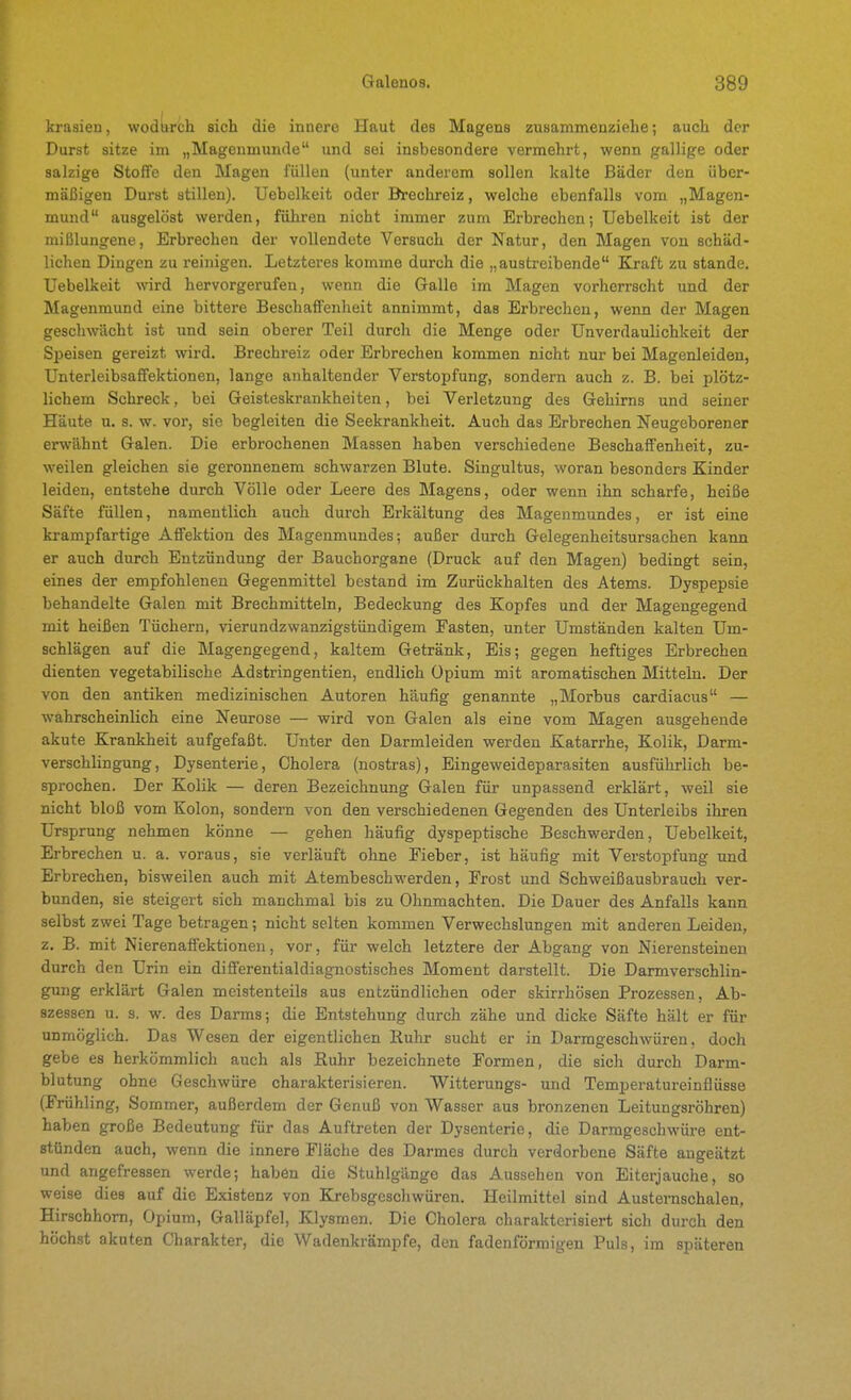 krasien, wodurch sich die innere Haut des Magens zusammenziehe; auch der Durst sitze im „Magenmunde und sei insbesondere vermehrt, wenn gallige oder salzige Stoffe den Magen füllen (unter anderem sollen kalte Bäder den über- mäßigen Durst stillen). Uebelkeit oder Brechreiz, welche ebenfalls vom „Magen- mund ausgelöst werden, führen nicht immer zum Erbrechen; Uebelkeit ist der mißlungene, Erbrechen der vollendete Versuch der Natur, den Magen von schäd- lichen Dingen zu reinigen. Letzteres komme durch die „austreibende Kraft zu stände. Uebelkeit wird hervorgerufen, wenn die Galle im Magen vorherrscht und der Magenmund eine bittere Beschaffenheit annimmt, das Erbrechen, wenn der Magen geschwächt ist und sein oberer Teil durch die Menge oder Unverdaulichkeit der Speisen gereizt wird. Brechreiz oder Erbrechen kommen nicht nur bei Magenleiden, Unterleibsaffektionen, lange anhaltender Verstopfung, sondern auch z. B. bei plötz- lichem Schreck, bei Geisteskrankheiten, bei Verletzung des Gehirns und seiner Häute u. s. w. vor, sie begleiten die Seekrankheit. Auch das Erbrechen Neugeborener erwähnt Galen. Die erbrochenen Massen haben verschiedene Beschaffenheit, zu- weilen gleichen sie geronnenem schwarzen Blute. Singultus, woran besonders Kinder leiden, entstehe durch Völle oder Leere des Magens, oder wenn ihn scharfe, heiße Säfte füllen, namentlich auch durch Erkältung des Magenmundes, er ist eine krampfartige Affektion des Magenmimdes; außer durch Gelegenheitsursachen kann er auch durch Entzündung der Bauchorgane (Druck auf den Magen) bedingt sein, eines der empfohlenen Gegenmittel bestand im Zurückhalten des Atems. Dyspepsie behandelte Galen mit Brechmitteln, Bedeckung des Kopfes und der Magengegend mit heißen Tüchern, vierundzwanzigstündigem Fasten, unter Umständen kalten Um- schlägen auf die Magengegend, kaltem Getränk, Eis; gegen heftiges Erbrechen dienten vegetabilische Adstringentien, endlich Opium mit aromatischen Mitteln. Der von den antiken medizinischen Autoren häufig genannte „Morbus cardiacus — wahrscheinlich eine Neurose — wird von Galen als eine vom Magen ausgehende akute Krankheit aufgefaßt. Unter den Darmleiden werden Katarrhe, Kolik, Darm- verschlingung, Dysenterie, Cholera (nostras), Eingeweideparasiten ausführlich be- sprochen. Der Kolik — deren Bezeichnung Galen für unpassend erklärt, weil sie nicht bloß vom Kolon, sondern von den verschiedenen Gegenden des Unterleibs ihren Ursprung nehmen könne — gehen häufig dyspeptische Beschwerden, Uebelkeit, Erbrechen u. a. voraus, sie verläuft ohne Fieber, ist häufig mit Verstopfung und Erbrechen, bisweilen auch mit Atembeschwerden, Frost und Schweißausbrauch ver- bunden, sie steigert sich manchmal bis zu Ohnmächten. Die Dauer des Anfalls kann selbst zwei Tage betragen; nicht selten kommen Verwechslungen mit anderen Leiden, z. B. mit Nierenaffektionen, vor, für welch letztere der Abgang von Nierensteinen durch den Urin ein differentialdiagnostisches Moment darstellt. Die Darmverschlin- gung erklärt Galen meistenteils aus entzündlichen oder skirrhösen Prozessen, Ab- szessen u. s. w. des Darms; die Entstehung durch zähe und dicke Säfte hält er für unmöglich. Das Wesen der eigentlichen Ruhr sucht er in Darmgeschwüren, doch gebe es herkömmlich auch als Ruhr bezeichnete Formen, die sich durch Darm- blutung ohne Geschwüre charakterisieren. Witterungs- und Temperatureinflüsse (Frühling, Sommer, außerdem der Genuß von Wasser aus bronzenen Leitungsröhren) haben große Bedeutung für das Auftreten der Dysenterie, die Darmgeschwüre ent- stünden auch, wenn die innere Fläche des Darmes durch verdorbene Säfte angeätzt und angefressen werde; haben die Stuhlgänge das Aussehen von Eiterjauche, so weise dies auf die Existenz von Krebsgeschwüren. Heilmittel sind Austernschalen, Hirschhorn, Opium, Galläpfel, Klysmen. Die Cholera charakterisiert sich durch den höchst akuten Charakter, die Wadenkrämpfe, den fadenförmigen Puls, im späteren
