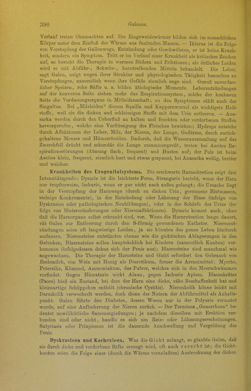 Verlauf treten Ohnmächten auf. Die Eingeweidewürmer bilden sich im menschlichen Körper unter dem Einfluß der Wärme aus faulenden Maasen. — Ikterus ist die Folge von Verstopfung der Gallenwege, Entzündung oder Geschwülsten, er ist keine Krank- heit, sondern ein Symptom. Tritt er im Verlauf einer Kjaukheit als kritisches Zeichen auf, so besteht die Therapie in warmen Bädern und Friktionen; als örtliches Leiden wird er mit Abführ-, Schwitz-, harntreibenden Mitteln behandelt. Die Leber, sagt Galen, neigt wegen ihrer Struktur und physiologischen Tätigkeit besonders zu Verstopfungen, namentlich wenn ihre Gefäße ziemlich enge sind. Genuß unverdau- licher Speisen, rohe Säfte u. a. bilden ätiologische Momente. Leberentzündungen auf der konvexen Seite ziehen mehr das Respirationssystem, solche der konkaven Seite die Verdauungsorgane in Mitleidenschaft; zu den Symptomen zählt auch der Singultus. Bei „Milzleiden dienen Squilla und Kappernwurzel als wichtigste Heil- stoffe, weil sie die dicken und schleimigen Stoffe mit dem Urin entleeren. — Ana- sarka werden durch den Ueberfluß an kalten und feuchten oder verdorbenen Stoffen hervorgerufen, welche eine Verflüssigung des Fleisches bewirken; Hydi-ops entstehe durch Affektionen der Leber, Milz, der Nieren, der Lunge, Gedärme, durch zurück- gehaltene Menses und Hämorrhoiden. Dadurch, daß die Wasseransammlung auf das Zwerchfell drückt und sekundär die Lunge zusammenpreßt, treten bei Ascites Re- spirationsstörungen (Atmung flach, frequent) und Husten auf; der Puls ist beim Ascites klein, frequent, ziemlich hart und etwas gespannt, bei Anasarka wellig, breiter und weicher. Krankheiten des Urogenitalsystems. Die erschwerte Harnsekretion zeigt drei IntensitätsgTade: Dysurie ist die leichteste Form, Strangurie besteht, wenn der Harn nur tropfenweise, Ischurie, wenn er gar nicht nach außen gelangt; die Ursache liegt' in der Verstopfung der Harnwege (durch zu dicken Urin, geronnene Blutmassen, steinige Konkremente), in der Entzündung oder Lähmung der Blase (infolge von Dyskrasien oder pathologischen Neubildungen), oder in der Schärfe des Urins (in- folge von Blutsveränderungen oder Nierenaffektionen). Dysurie kommt auch, ohne daß die Harnorgane selbst erkrankt sind, vor. Wenn die Harnretention lange dauert, rät Galen zur Entleerung durch den S-förmig gewundenen Katheter. Nierenent- zündungen seien oft langwierige Leiden, ja sie könnten das ganze Leben hindurch andauern. Nierensteine entstünden ebenso wie die gichtischen Ablagerungen in den Gelenken, Blasensteine sollen hauptsächlich bei Kindern (namentlich Knaben) vor- kommen (infolgedessen dehne sich der Penis aus); Blasensteine sind manchmal wie angewachsen. Die Therapie der Harnsteine und Gicht erfordert den Gebrauch von Eselsmilch, von Wein mit Honig als Diuretikum, femer die Arzneimittel: Myrrhe, Petersilie, Kümmel, Ammoniakum, das Pulver, welches sich in den Meerschwämmen vorfindet. Gegen Hämaturie wirkt Alaun, gegen Ischurie Apium. Blasenkrätze (Psora) hieß ein Zustand, bei dem der Harn eine dicke, zähe Beschaffenheit hat imd kleienartige Schüppchen enthält (chronische Cystitis). Nierenkolik könne leicht mit Darmkolik verwechselt werden, doch diene der Nutzen der Abführmittel als Anhalts- punkt. Galen führte den Diabetes, dessen Wesen nur in der Poljnirie vermutet wurde, auf eine Auflockerung der Nieren zurück. — Der Terminus „Gonorrhoea be- deutet unwillkürliche Samenergießungen; je nachdem dieselben mit Erektion ver- bunden sind oder nicht, handle es sich um Reiz- oder Lähmungserscheinungen. Satyriasis oder Priapismus ist die dauernde Anschwellung und Vergrößung des Penis. Dyskrasieen und Kachexieen, Was die Gicht anlangt, so glaubte Galen, daß sie durch dicke und verdorbene Säfte erzeugt wird, oft auch vererbt ist; die Gicht- knoten seien die Folge einer (durch die Wärme veranlaßten) Austrocknung der dicken