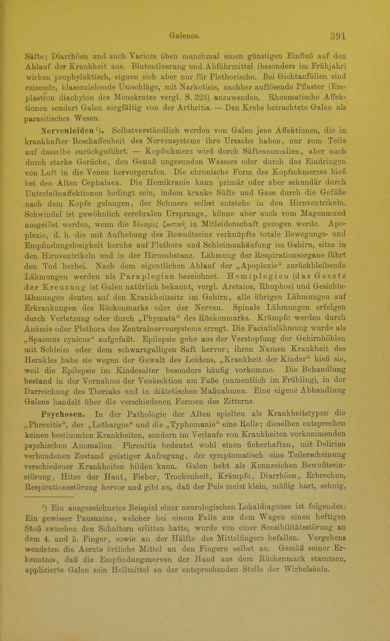 Säfte; Diarrhöeu uiul auch Varices üben manchmal einen günstigen Einfluß auf den Ablauf der Krankheit aus. Blutentleerung und Abführmittel (besonders im Frühjahr) wirken prophylaktisch, eignen sich aber nur für Plethorische. Bei Grichtanfällen sind reizende, blasenziehende Umschläge, mit Narkoticis, nachher auflösende Pflaster (Em- plastron diachylou des Menekrates vergl. S. 328) anzuwenden. Rheumatische Affek- tionen sondert Galen sorgfältig von der Arthritis. — Den Krebs betrachtete Galen als parasitisches Wesen. Nervenleiden'). Selbstverständlich werden von Galen jene Aft'ektionen, die in krankhafter Beschaffenheit des Nervensystems ihre Ursache haben, nur zum Teile auf dasselbe zurückgeführt. — Kopfschmerz wird durch Säfteanomalien, aber auch durch starke Gerüche, den Genuß ungesunden Wassers oder durch das Eindringen von Luft in die Venen hervorgerufen. Die chronische Form des Kopfschmerzes hieß bei den Alten Cephalaea. Die Eemikranie kann primär oder aber sekundär durch Unterleibsaffektionen bedingt sein, indem kranke Säfte und Gase durch die Gefäße nach dem Kopfe gelangen, der Schmerz selbst entstehe in den Hirnventrikeln. Schwindel ist gewöhnlich cerebralen Ursprungs, könne aber auch vom Magenmund ausgelöst werden, wenn die SuyafjiK; CtuTtx-fi in Mitleidenschaft gezogen werde. Apo- plexie, d. h. die mit Aufhebung des Bewußtseins verknüpfte totale Bewegungs- und Empfindungslosigkeit beruhe auf Plethora und Schleimanhäufung im Gehirn, sitze in den Hirnventrikeln und in der Hirnsubstanz. Lähmung der Respirationsorgane führt den Tod herbei. Nach dem eigentlichen Ablauf der „Apoplexie zurückbleibende Lähmungen werden als Paraplegien bezeichnet. Hemiplegien (das Gesetz der Kreuzung ist Galen natürlich bekannt, vergl. Aretaios, Rhuphos) und Gesichts- lähmungen deuten auf den Krankheitssitz im Gehirn, alle übrigen Lähmungen auf Erkrankungen des Rückenmarks oder der Nerven. Spinale Lähmungen erfolgen durch Verletzung oder durch „Phymata des Rückenmarks. Krämpfe werden durch Anämie oder Plethora des Zentralnervensystems erregt. Die Facialis] ähmung wurde als „Spasmus cynicus aufgefaßt. Epilepsie gehe aus der Verstopfung der Gehimhöhlen mit Schleim oder dem schwarzgalligen Saft hervor; ihi-en Namen Krankheit des Herakles habe sie wegen der Gewalt des Leidens, „Krankheit der Kinder hieß sie, weil die Epilepsie im Kindesalter besonders häufig vorkomme. Die Behandlung bestand in der Vornahme der Venäsektion am Fuße (namentlich im Frühling), in der Darreichung des Theriaks und in diätetischen Maßnahmen. Eine eigene Abhandlung Galens handelt über die verschiedenen Formen des Zittems. Psychosen. In der Pathologie der Alten spielten als Krankheitstypen die „Phrenitis, der „Lethargos und die „Typhomanie eine Rolle; dieselben entsprechen keinen bestimmten Krankheiten, sondern im Verlaufe von Krankheiten vorkommenden psychischen Anomalien. Phrenitis bedeutet wohl einen fieberhaften, mit Delirien verbundenen Zustand geistiger Aufregung, der symptomatisch eine Teilerscheinung verschiedener Krankheiten bilden kaim. Galen hebt als Kennzeichen Bewußtsein- störung, Hitze der Haut, Fieber, Trockenheit, Krämpfe, Diarrhöen, Erbrechen, Respirationsstörung hervor und gibt an, daß der Puls meist klein, mäßig hart, sehnig, Ein ausgezeichnetes Beispiel einer neurologischen Lokaldiagnose ist folgendes: Ein gewisser Pausanias, welcher bei einem Falle aus dem Wagen einen heftigen Stoß zwischen den Schultern erlitten hatte, wurde von einer Sensibilitätsstörung an dem 4. und 5. Finger, sowie an der Hälfte des Mittelfingers befallen. Vergebens wendeten die Aerzte örtliche Mittel an den Fingern selbst an. Gemäß seiner Er- kenntnis, daß die Empfindungsnerven der Hand aus dem Rückenmark stammen, applizierte Galen sein Heilmittel an der entsprechenden Stelle der Wirbelsäule.
