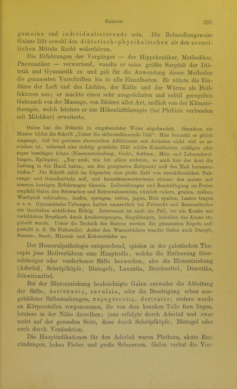 gemeine und individualisierende sein. Die Behandlungsweise Galens läßt sowohl den diätetisch-physikalischen als den arznei- lichen Mitteln Recht widerfahren. Die Erfahrungen der Vorgänger — der Hippokratiker, Methodiker, Pneumatiker — verwertend, wandte er seine größte Sorgfalt der Diä- tetik und Gymnastik zu und gab für die Anwendung dieser Methoden die genauesten Vorschriften bis in alle Einzelheiten. Er nützte die Ein- flüsse der Luft und des Lichtes, der Kälte und der V7ärme als Heil- faktoren aus; er machte einen sehr ausgedehnten und subtil geregelten Gebrauch von der Massage, von Bädern aller Art, endlich von der KUmato- therapie, welch letztere er zur Höhenlufttherapie (bei Phthisis verbunden mit Milchkur) erweiterte. Galen hat die Diätetik in eingehendster Weise abgehandelt. Geradezu ein Muster bildet die Schrift „Ueber die säfteverdünnende Diät. Hier bemerkt er gleich eingangs, daß bei gewissen chronischen Affektionen mit Arzneien nicht viel zu er- reichen ist, während eine richtig gewählte Diät solche Krankheiten mäßigen oder sogar beseitigen könne (Nierenentzündung, Gicht, Asthma, Milz- und Leberschwel- lungen, Epilepsie). „Nur muß, wie bei allem anderen, so auch hier der Arzt die Leitung in der Hand haben, um den geeigneten Zeitpunkt und das Maß herauszu- finden. Die Schrift zählt im folgenden eine große Zahl von zweckdienlichen Nah- rungs- und Genußmitteln auf, und bemerkenswerterweise stimmt das meiste mit unseren heutigen Erfahrungen überein. Leibesübungen und Beschäftigung im Freien empfahl Galen den Schwachen und Rekonvaleszenten, nämlich rudern, graben, mähen, Wurfspieß schleudern, laufen, springen, reiten, jagen, Holz spalten, Lasten tragen u. s. w. Gymnastische Hebungen hatten namentlich bei Fettsucht und Reizzuständen der Genitalien sichtlichen Erfolg. Interessant ist auch ein Fall, wo ein Knabe mit verbildetem Brustkorb durch Armbewegungen, Singübungen, Anhalten des Atems etc. geheilt wurde. Ueber die Technik des Badens werden die genauesten Regeln auf- gestellt (z. B. für Fiebernde). Außer den Wasserbädern wandte Galen auch Dampf-, Sonnen-, Sand-, Mineral- und Kräuterbäder an. Der Humoralpathologie entsprechend, spielen in der galenischen The- rapie jene Heilverfahren eine Hauptrolle, welche die Entleerung über- schüssiger oder verdorbener Säfte bezwecken, also die Blutentziehung (Aderlaß, Schröpf köpfe, Blutegel), Laxantia, Brechmittel, Diuretika, Schwitzmittel. Bei der Blutentziehung beabsichtigte Galen entweder die Ableitung der Säfte, avTioicaao(;, revulsio, oder die Beseitigung schon aus- gebildeter Säftestockungen, Tcapo/sTsoati;, derivatio; erstere wurde an Körperstellen vorgenommen, die von dem kranken Teile fern liegen, letztere in der Nähe derselben; jene ei'folgte durch Aderlaß und zwar meist auf der gesunden Seite, diese durch Schröpfköpfe, Blutegel oder auch durch Venäsektion. Die Hauptindikationen für den Aderlaß waren Plethora, akute Ent- zündungen, hohes Fieber und große Schmerzen. Galen verbot die Vor-