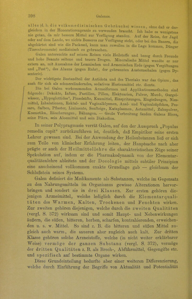 alles (d.h. die volksmedizinischen aebräuche) wissen, ohne daß er der- gleichen in der Honoratiorenpraxis zu verwenden braucht. Ich habe es wenigstens nie getan, da mir bessere Mittel zur Verfügung standen. Auf der Reise, der Jagd oder auf dem Lande, wo nichts Besseres zur Verfügung steht, oder bei den Bauern, die abgehärtet sind wie die Packesel, kann man zuweilen in die Lage kommen, Dü'n<^er (Tierexkremente) medizinisch zu gebrauchen.  Galen untersuchte auf seinen Reisen viele Heilstoffe und bezog durch Freunde und hohe Beamte seltene und teuere Drogen. Mineralische Mittel wandte er nur extern an, mit Ausnahme der Lemnischen und Armenischen Erde (gegen Vergiftungen und „Pest), des Alauns (gegen Ruhr), der gebrannten Austernschalen (gegen Dy- senterie). Der wichtigste Bestandteil der Antidota und des Theriaks war das Opium, das auch für sich als schmerzlinderndes, sedatives Hustenmittel etc. diente. Die bei Galen vorkommenden Arzneiformen und Applikationsmethoden sind folgende: Dekokte, Infuse, Pastillen, Pillen, Elektuarien, Pulver, Mund-, Gurgel- wässer, „Hypoglottides, Pinselsäfte, Kaumittel, Einspritzungen, Eingießungen, Nies- mittel, Inhalationen, Rektal- und Vaginalklysmen, Anal- und Vaginalzäpfchen, Pes- sare, Salben, Pflaster, Linimente, Senfteige, Kataplasmen, Aetzmittel, Zahnpulver, Kosmetika, Räucherungen, Bähungen. — Große Verbreitung fanden Galens Hiera,' seine Pikra, sein Aloemittel und sein Diakodion. In seiner Polypragmasie verrät Galen, auf den der Ausspruch „Populus remedia cupit zurückzuführen ist, deutlich, daß Empiriker seine ersten Lehrer gewesen sind. Bei der Anwendung der Heilsubstanzen ließ er sich zum Teile von khnischer Erfahrung leiten, der Hauptsache nach aber prägte er auch der Heilmittellehre die charakteristischen Züge seiner Spekulation auf, indem er die Pharmakodynamik von der Elementar- qualitätenlehre ableitete und der Dosologie mittels subtüer Prinzipien eine anscheinend vollkommen exakte Grrundlage gab — gleichsam der Schlußstein seines Systems. Galen definiert die Medikamente als Substanzen, welche im Gegensatz zu den Nahrungsmitteln im Organismus gewisse Alterationen hervor- bringen und sondert sie in drei Klassen. Zur ersten gehören die- jenigen Arzneimittel, welche ledigHch durch die Elementarquali- täten des Warmen, Kalten, Trockenen und Feuchten wirken. Zur zweiten gehören diejenigen, welche durch die zweiten Qualitäten (vergl. S. 372) wirksam sind und somit Haupt- und Nebenwirkungen äußern, die süßen, bitteren, herben, scharfen, kontrahierenden, erweichen- den u. s. w. Mittel. So sind z. B. die bitteren und süßen Mittel zu- gleich auch warm, die saueren aber zugleich auch kalt. Zur dritten Klasse gehören solche Arzneistoffe, welche (in nicht weiter erklärbarer Weise) vermöge der ganzen Substanz (vergl. S. 372), vermöge der dritten Qualitäten z. B. als Brech-, Abführmittel, Gegengifte etc. und spezifisch auf bestimmte Organe wirken. Diese Grundeinteilung bedurfte aber einer weiteren Differenzierung, welche durch Einführung der Begriffe von AktuaUtät und Potentialität