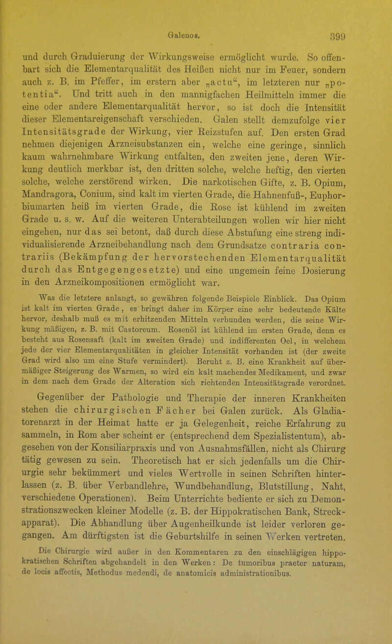 und durch Graduierung der Wirkungsweise ermöglicht wurde. So o&en- hart sich die Elementarqualität des Heißen nicht nur im Feuer, sondern auch z. B. im Pfeffer, im erstem aber „actu, im letztex-en nur „po- tentia. Und tritt auch in den mannigfachen Heilmitteln immer die eine oder andere Elementarqualität hervor, so ist doch die Intensität dieser Elementareigenschaft verschieden. Galen stellt demzufolge vier Intensitätsgrade der Wirkung, vier ßeizstufen auf. Den ersten Grad nehmen diejenigen Arzneisubstanzen ein, welche eine geringe, sinnlich kaum wahrnehmbare Wirkung entfalten, den zweiten jene, deren Wir- kung deutlich merkbar ist, den dritten solche, welche heftig, den vierten solche, welche zerstörend wirken. Die narkotischen Gifte, z. B. Opium, Mandragora, Conium, sind kalt im vierten Grade, die Hahnenfuß-, Euphor- biumarten heiß im vierten Grade, die Eose ist kühlend im zweiten Grade u. s. w. Auf die weiteren Unterabteilungen wollen wir hier nicht eingehen, nur das sei betont, daß durch diese Abstufung eine streng indi- vidualisierende Arzneibehandlung nach dem Grundsatze contraria con- trariis (Bekämpfung der hervorstechenden Elementarqualität durch das Entgegengesetzte) und eine ungemein feine Dosierung in den Arzneikompositionen ermöglicht war. Was die letztere anlangt, so gewähren folgende Beispiele Einblick. Das Opium ist kalt im vierten Grade, es bringt daher im Xörper eine sehr bedeutende Kälte hervor, deshalb muß es mit erhitzenden Mitteln vei'bunden werden, die seine Wir- kung mäßigen, z. B. mit Castoreum. Rosenöl ist kühlend im ersten Grade, denn es besteht aus Rosensaft (kalt im zweiten Grade) und indiiferenten Oel, in welchem jede der vier Elementarqualitäten in gleicher Intensität vorhanden ist (der zweite Grad wird also um eine Stufe vermindert). Beruht z. B. eine Krankheit auf über- mäßiger Steigerung des Warmen, so wird ein kalt machendes Medikament, und zwar in dem nach dem Grade der Alteration sich richtenden Intensitätsgrade verordnet. Gegenüber der Pathologie und Therapie der inneren Krankheiten stehen die chirurgischen Fächer bei Galen zurück. Als Gladia- torenarzt in der Heimat hatte er ja Gelegenheit, reiche Erfahrung zu sammeln, in Rom aber scheint er (entsprechend dem Spezialistentum), ab- gesehen von der KonsiUarpraxis und von Ausnahmsfällen, nicht als Chirurg tätig gewesen zu sein. Theoretisch hat er sich jedenfalls um die Chir- urgie sehr bekümmert und vieles Wertvolle in seinen Schriften hinter- lassen (z. B. über Verbandlehre, Wundbehandlung, Blutstillung, Naht, verschiedene Operationen). Beim Unterrichte bediente er sich zu Demon- strationszwecken kleiner Modelle (z. B. der Hippokratischen Bank, Streck- apparat). Die Abhandlung über Augenheilkunde ist leider verloren ge- gangen. Am dürftigsten ist die Geburtshilfe in seinen Werken vertreten. Die Chirurgie wird außer in den Kommentaren zu den einschlägigen hippo- kratischen Schriften abgehandelt in den Werken: De tumoribus praeter naturam, de locis affectis, Methodus medendi, de auatomicis administrationibus.