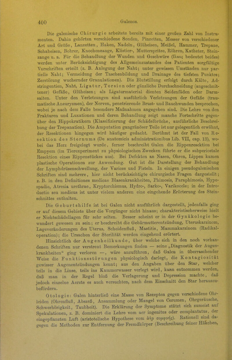 Die galeriische Chirurgie arbeitete bereits mit einer großen Zahl von Instru- menten. Dahin gehörten verschiedene Sonden, Pinzetten, Messer von verschiedener Art und Größe, Lanzetten, Haken, Nadeln, Gliiheisen, Meißel, Hammer, Trepane, Schabeisen, Bolirer, Knochenzange, Klistier-, Muttersi^ritze, Röhren, Katheter, Stein- zange u. a. Für die Behandlung der Wunden und Geschwüre (iXuo? bedeutet beides) werden unter Berücksichtigung des Allgemeinzustandes des Patienten sorgfältige Vorschriften erteilt (z. B. Anlegung der Naht; unter gewissen Umständen nur par- tielle Naht; Vermeidung der Taschenbildung und Drainage des tiefsten Punktes; Zerstörung wuchernder Granulationen). Die Blutstillung erfolgt durch Kälte, Ad- stringentien, Naht, Ligatur, Torsion oder gänzliche Durchschneidung (angeschnit- tener) Gefäße, Glüheisen; als Ligaturmaterial dienten Seidenfäden oder Darm- saiten. Unter den Verletzungen sind ausführlich Verletzungen der Gefäße (trau- matische Aneurysmen), der Nerven, penetrierende Brust- und Bauchwunden besprochen, wobei je nach dem Falle besondere Maßnahmen angegeben sind. Die Lehre von den Frakturen und Luxationen und deren Behandlung zeigt manche Fortschritte gegen- über den Hippokratikem (Klassifizierung der Schädelbrüche, ausführliche Beschrei- bung der Trepanation). Die Amputation gangränöser Teile ist nur gelegentlich erwähnt, der Resektionen hingegen wird häufiger gedacht. Berühmt ist der Fall von Re- sektion des Stern ums (De anatomicis administrationibus Lib. Vll, cap. 13), wo- bei das Herz freigelegt wurde, ferner beschreibt Galen die Rippenresektion bei Empyem (im Tierexperiment zu physiologischen Zwecken führte er die subperiostale Resektion eines Rippenstückes aus). Bei Defekten an Nasen, Ohren, Lippen kamen plastische Operationen zur Anwendung. Gut ist die Darstellung der Behandlung der Lymphdrüsenschwellung, der Varices und Fisteln. In einigen pseudogalenischen Schriften sind mehrere, hier nicht berücksichtigte chirurgische Fragen dargestellt; z. B. in den Definitiones medicae Blasenkrankheiten, Phimosis, Paraphimosis, Hypo- spadie, Atresia urethrae, Kryptorchismus, Hydro-, Sarko-, Varikocele; in der Intro- ductio seu medicus ist unter vielem anderen eine eingehende Erörterung des Stein- schnittes enthalten. Die Geburtshilfe ist bei Galen nicht ausführlich dargestellt, jedenfalls ging er auf diesem Gebiete über die Vorgänger nicht hinaus; charakteristischerweise hielt er Nichtschädellagen für sehr selten. Besser scheint er in der Gynäkologie be- wandert gewesen zu sein; er beschreibt die Gebärmutterentzündung, Uteruskarzinom, Lageveränderungen des Uterus, Scheidenfluß, Mastitis, Mammakarzinom (Radikal- operation); die Ursachen der Sterilität werden eingehend erörtert. Hinsichtlich der Augenheilkunde, über welche sich in den noch vorhan- denen Schriften nur verstreut Bemerkungen finden — seine „Diagnostik der Augen- krankheiten ging verloren —, wäre anzuführen, daß Galen in überraschender Weise die Funktionsstörungen physiologisch darlegt, die Kontagiosität gewisser Augenentzündungen kennt; aus den Angaben über den Star, welcher teils in die Linse, teils ins Kammerwasser verlegt wird, kann entnommen werden, daß man in der Regel bloß die Verlagerung und Depression machte, daß jedoch einzelne Aerzte es auch versuchten, nach dem Einschnitt den Star herauszu- befördern. Otologie: Galen hinterließ eine Masse von Rezepten gegen verschiedene Ohr- leiden (Ohrenfluß, Abszeß, Ansammlung oder Mangel von Cerumen, Ohrgeräusche^ Schwerhörigkeit, Taubheit). Die Erklärung der Symptome stützt sich zumeist auf Spekulationen, z. B. dominiert die Lehre vom aer ingenitus oder complantatus, der eingepflanzten Luft (aristotelische Hypothese vom ar^p ou}j.(pu-/i<;). Rationell sind da- gegen die Methoden zur Entfernung der Fremdkörper (Beschreibung feiner Häkchen,