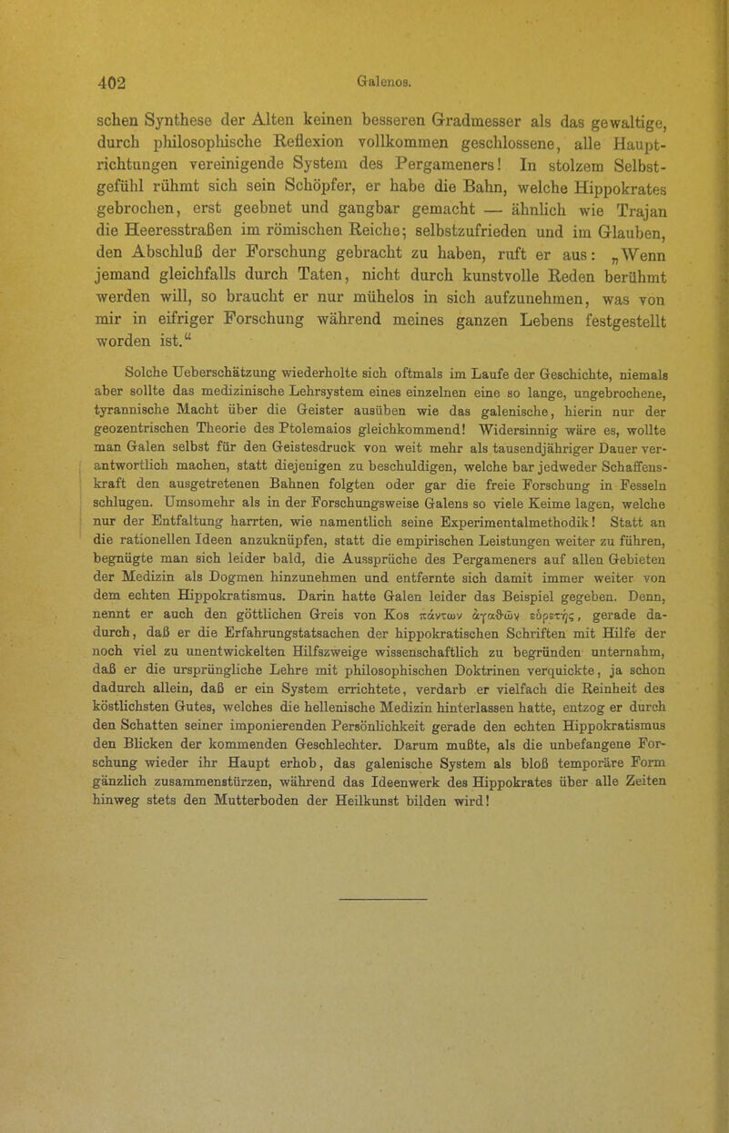 sehen Synthese der Alten keinen besseren Gradmesser als das gewaltige, durch philosophische Reflexion vollkommen geschlossene, alle Haupt- richtungen vereinigende System des Pergameners! In stolzem Selbst- gefühl rühmt sich sein Schöpfer, er habe die Bahn, welche Hippokrates gebrochen, erst geebnet und gangbar gemacht — ähnUch wie Trajan die Heeresstraßen im römischen Reiche; selbstzufrieden und im Glauben, den Abschluß der Forschung gebracht zu haben, ruft er aus: „Wenn jemand gleichfalls durch Taten, nicht durch kunstvolle Reden berühmt werden will, so braucht er nur mühelos in sich aufzunehmen, was von mir in eifriger Forschung während meines ganzen Lebens festgestellt worden ist, Solche Ueberschätzung wiederholte sich oftmals im Laufe der Geschichte, niemals aber sollte das medizinische Lehrsystem eines einzelnen eine so lange, ungebrochene, tyrannische Macht über die Geister ausüben wie das galenische, hierin nur der geozentrischen Theorie des Ptolemaios gleichkommend! Widersinnig wäre es, wollte man Galen selbst für den Geistesdruck von weit mehr als tausendjähriger Dauer ver- antwortlich machen, statt diejenigen zu beschuldigen, welche bar jedweder Schaffens- kraft den ausgetretenen Bahnen folgten oder gar die freie Forschung in Fesseln schlugen. Umsomehr als in der Forschungsweise Galens so viele Keime lagen, welche nur der Entfaltung harrten, wie namentlich seine Experimentalmethodik! Statt an die rationellen Ideen anzuknüpfen, statt die empirischen Leistungen weiter zu führen, begnügte man sich leider bald, die Aussprüche des Pergameners auf allen Gebieten der Medizin als Dogmen hinzunehmen und entfernte sich damit immer weiter von dem echten Hippokratismus. Darin hatte Galen leider das Beispiel gegeben. Denn, nennt er auch den göttlichen Greis von Kos jcävTwv afad-my ebpst-qq, gerade da- durch, daß er die Erfahrungstatsachen der hippokratischen Schriften mit Hilfe der noch viel zu unentwickelten Hilfszweige wissenschaftlich zu begründen unternahm, daß er die ursprüngliche Lehre mit philosophischen Doktrinen verquickte, ja schon dadurch allein, daß er ein System errichtete, verdarb er vielfach die Reinheit des köstlichsten Gutes, welches die hellenische Medizin hinterlassen hatte, entzog er durch den Schatten seiner imponierenden Persönlichkeit gerade den echten Hippokratismus den Blicken der kommenden Geschlechter. Darum mußte, als die unbefangene For- schung wieder ihr Haupt erhob, das galenische System als bloß temporäre Form gänzlich zusammenstürzen, während das Ideenwerk des Hippokrates über alle Zeiten hinweg stets den Mutterboden der Heilkunst bilden wird!